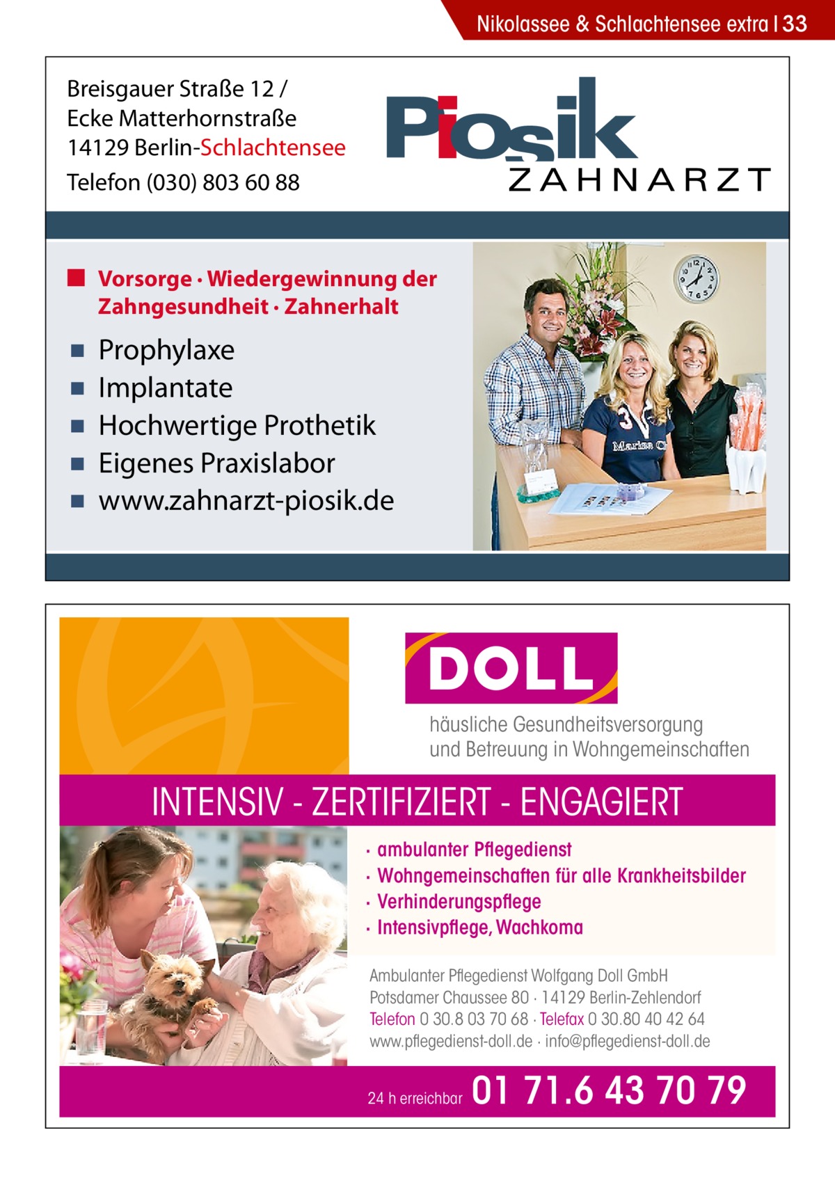 Nikolassee & Schlachtensee extra 33  Breisgauer Straße 12 / Ecke Matterhornstraße 14129 Berlin-Schlachtensee Telefon (030) 803 60 88  ■ Vorsorge · Wiedergewinnung der Zahngesundheit · Zahnerhalt  ▪ ▪ ▪ ▪ ▪  Prophylaxe Implantate Hochwertige Prothetik Eigenes Praxislabor www.zahnarzt-piosik.de  häusliche Gesundheitsversorgung und Betreuung in Wohngemeinschaften  INTENSIV - ZERTIFIZIERT - ENGAGIERT · · · ·  ambulanter Pflegedienst Wohngemeinschaften für alle Krankheitsbilder Verhinderungspflege Intensivpflege, Wachkoma  Ambulanter Pflegedienst Wolfgang Doll GmbH Potsdamer Chaussee 80 · 14129 Berlin-Zehlendorf Telefon 0 30.8 03 70 68 · Telefax 0 30.80 40 42 64 www.pflegedienst-doll.de · info@pflegedienst-doll.de 24 h erreichbar  01 71.6 43 70 79