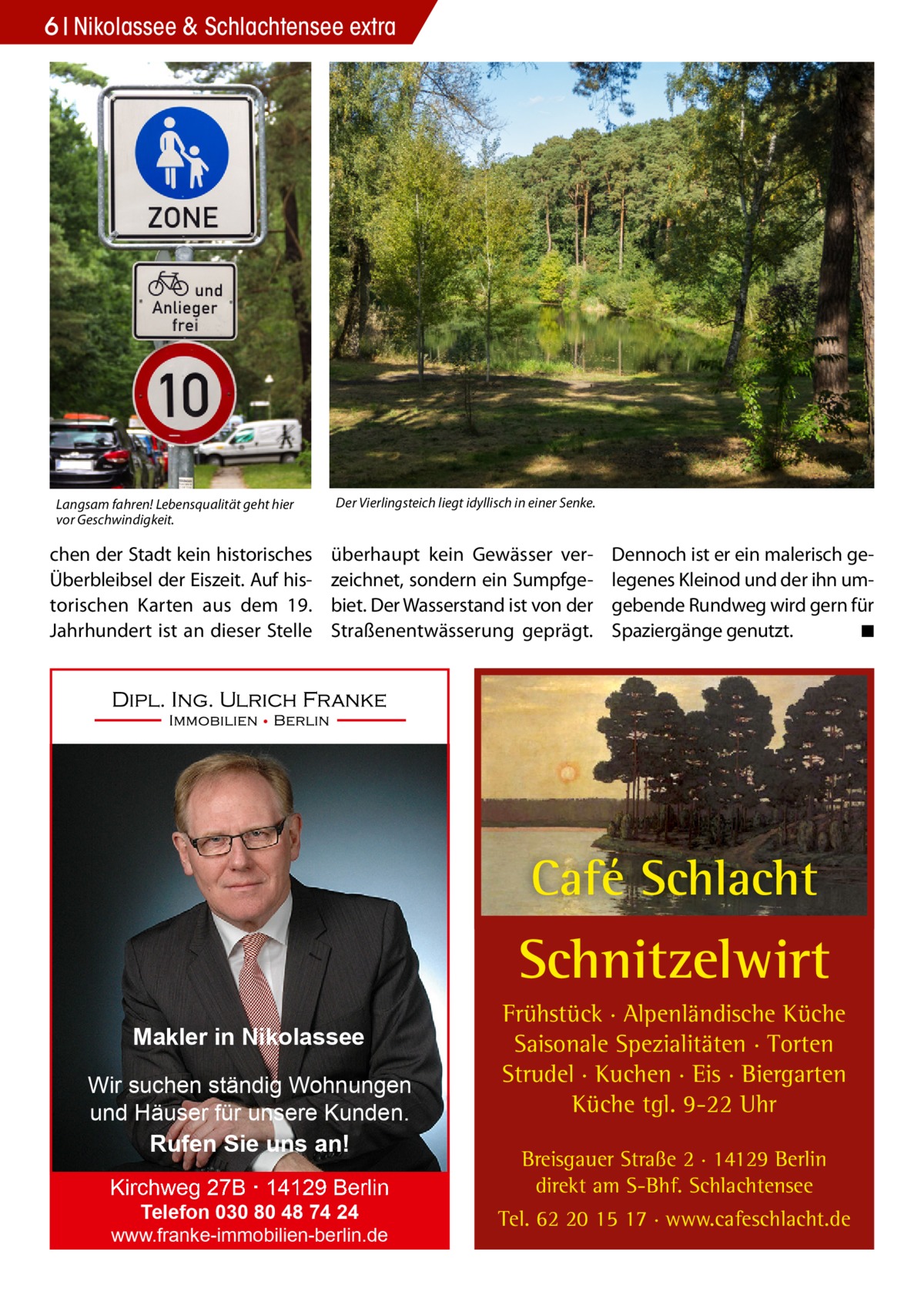 6 Nikolassee & Schlachtensee extra  Langsam fahren! Lebensqualität geht hier vor Geschwindigkeit.  chen der Stadt kein historisches Überbleibsel der Eiszeit. Auf historischen Karten aus dem 19. Jahrhundert ist an dieser Stelle  Der Vierlingsteich liegt idyllisch in einer Senke.  überhaupt kein Gewässer verzeichnet, sondern ein Sumpfgebiet. Der Wasserstand ist von der Straßenentwässerung geprägt.  Dennoch ist er ein malerisch gelegenes Kleinod und der ihn umgebende Rundweg wird gern für Spaziergänge genutzt. � ◾  Café Schlacht  Schnitzelwirt Makler in Nikolassee Wir suchen ständig Wohnungen und Häuser für unsere Kunden. Rufen Sie uns an! Kirchweg 27B · 14129 Berlin Telefon 030 80 48 74 24 www.franke-immobilien-berlin.de  Frühstück · Alpenländische Küche Saisonale Spezialitäten · Torten Strudel · Kuchen · Eis · Biergarten Küche tgl. 9-22 Uhr Breisgauer Straße 2 · 14129 Berlin direkt am S-Bhf. Schlachtensee Tel. 62 20 15 17 · www.cafeschlacht.de