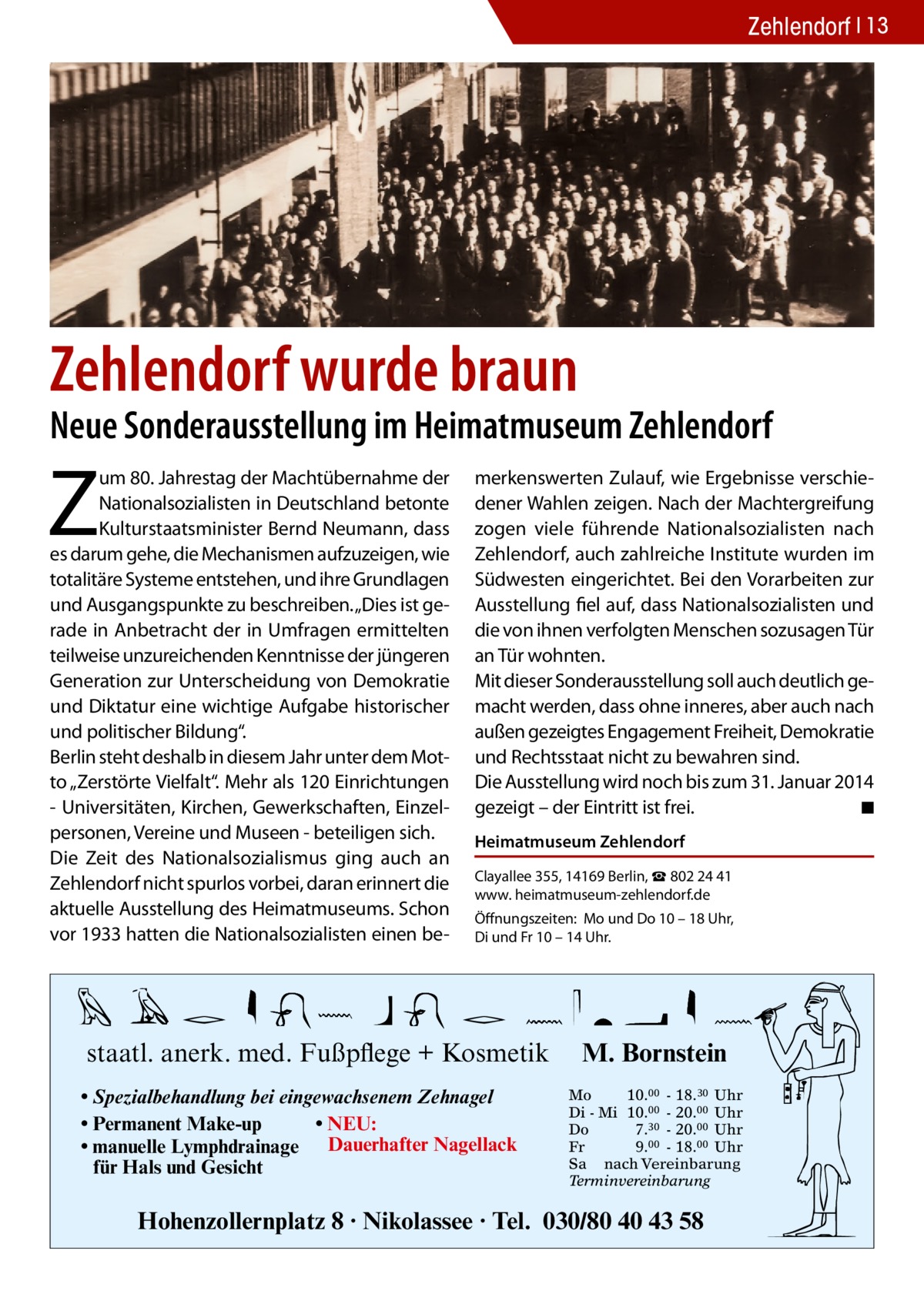 Zehlendorf 13  Zehlendorf wurde braun  Neue Sonderausstellung im Heimatmuseum Zehlendorf  Z  um 80. Jahrestag der Machtübernahme der Nationalsozialisten in Deutschland betonte Kulturstaatsminister Bernd Neumann, dass es darum gehe, die Mechanismen aufzuzeigen, wie totalitäre Systeme entstehen, und ihre Grundlagen und Ausgangspunkte zu beschreiben. „Dies ist gerade in Anbetracht der in Umfragen ermittelten teilweise unzureichenden Kenntnisse der jüngeren Generation zur Unterscheidung von Demokratie und Diktatur eine wichtige Aufgabe historischer und politischer Bildung“. Berlin steht deshalb in diesem Jahr unter dem Motto „Zerstörte Vielfalt“. Mehr als 120 Einrichtungen - Universitäten, Kirchen, Gewerkschaften, Einzelpersonen, Vereine und Museen - beteiligen sich. Die Zeit des Nationalsozialismus ging auch an Zehlendorf nicht spurlos vorbei, daran erinnert die aktuelle Ausstellung des Heimatmuseums. Schon vor 1933 hatten die Nationalsozialisten einen be merkenswerten Zulauf, wie Ergebnisse verschiedener Wahlen zeigen. Nach der Machtergreifung zogen viele führende Nationalsozialisten nach Zehlendorf, auch zahlreiche Institute wurden im Südwesten eingerichtet. Bei den Vorarbeiten zur Ausstellung fiel auf, dass Nationalsozialisten und die von ihnen verfolgten Menschen sozusagen Tür an Tür wohnten. Mit dieser Sonderausstellung soll auch deutlich gemacht werden, dass ohne inneres, aber auch nach außen gezeigtes Engagement Freiheit, Demokratie und Rechtsstaat nicht zu bewahren sind. Die Ausstellung wird noch bis zum 31. Januar 2014 gezeigt – der Eintritt ist frei. � ◾ Heimatmuseum Zehlendorf Clayallee 355, 14169 Berlin, ☎ 802 24 41 www. heimatmuseum-­zehlendorf.de Öffnungszeiten: Mo und Do 10 – 18 Uhr, Di und Fr 10 – 14 Uhr.  staatl. anerk. med. Fußpflege + Kosmetik • Spezialbehandlung bei eingewachsenem Zehnagel • Permanent Make-up • NEU: • manuelle Lymphdrainage Dauerhafter Nagellack für Hals und Gesicht  M. Bornstein Mo 10.00 - 18.30 Uhr Di - Mi 10.00 - 20.00 Uhr Do 7.30 - 20.00 Uhr Fr 9.00 - 18.00 Uhr Sa nach Vereinbarung Terminvereinbarung  Hohenzollernplatz 8 · Nikolassee · Tel. 030/80 40 43 58