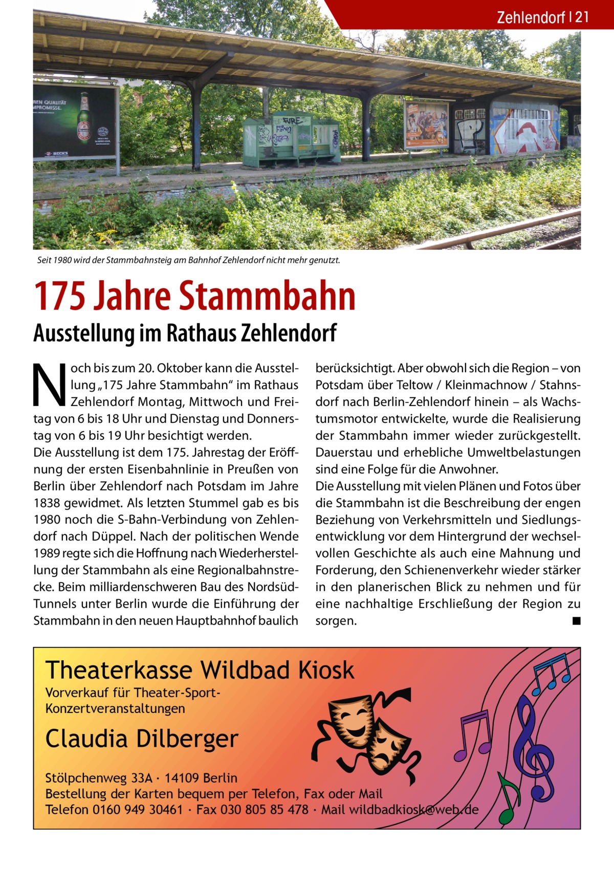 Zehlendorf 21  Seit 1980 wird der Stammbahnsteig am Bahnhof Zehlendorf nicht mehr genutzt.  175 Jahre Stammbahn Ausstellung im Rathaus Zehlendorf  N  och bis zum 20. Oktober kann die Ausstellung „175 Jahre Stammbahn“ im Rathaus Zehlendorf Montag, Mittwoch und Freitag von 6 bis 18 Uhr und Dienstag und Donnerstag von 6 bis 19 Uhr besichtigt werden. Die Ausstellung ist dem 175. Jahrestag der Eröffnung der ersten Eisenbahnlinie in Preußen von Berlin über Zehlendorf nach Potsdam im Jahre 1838 gewidmet. Als letzten Stummel gab es bis 1980 noch die S-Bahn-Verbindung von Zehlendorf nach Düppel. Nach der politischen Wende 1989 regte sich die Hoffnung nach Wiederherstellung der Stammbahn als eine Regionalbahnstrecke. Beim milliardenschweren Bau des NordsüdTunnels unter Berlin wurde die Einführung der Stammbahn in den neuen Hauptbahnhof baulich  berücksichtigt. Aber obwohl sich die Region – von Potsdam über Teltow / Kleinmachnow / Stahnsdorf nach Berlin-Zehlendorf hinein – als Wachstumsmotor entwickelte, wurde die Realisierung der Stammbahn immer wieder zurückgestellt. Dauerstau und erhebliche Umweltbelastungen sind eine Folge für die Anwohner. Die Ausstellung mit vielen Plänen und Fotos über die Stammbahn ist die Beschreibung der engen Beziehung von Verkehrsmitteln und Siedlungsentwicklung vor dem Hintergrund der wechselvollen Geschichte als auch eine Mahnung und Forderung, den Schienenverkehr wieder stärker in den planerischen Blick zu nehmen und für eine nachhaltige Erschließung der Region zu sorgen. ◾  Theaterkasse Wildbad Kiosk Vorverkauf für Theater-SportKonzertveranstaltungen  Claudia Dilberger Stölpchenweg 33A ∙ 14109 Berlin Bestellung der Karten bequem per Telefon, Fax oder Mail Telefon 0160 949 30461 ∙ Fax 030 805 85 478 ∙ Mail wildbadkiosk@web.de