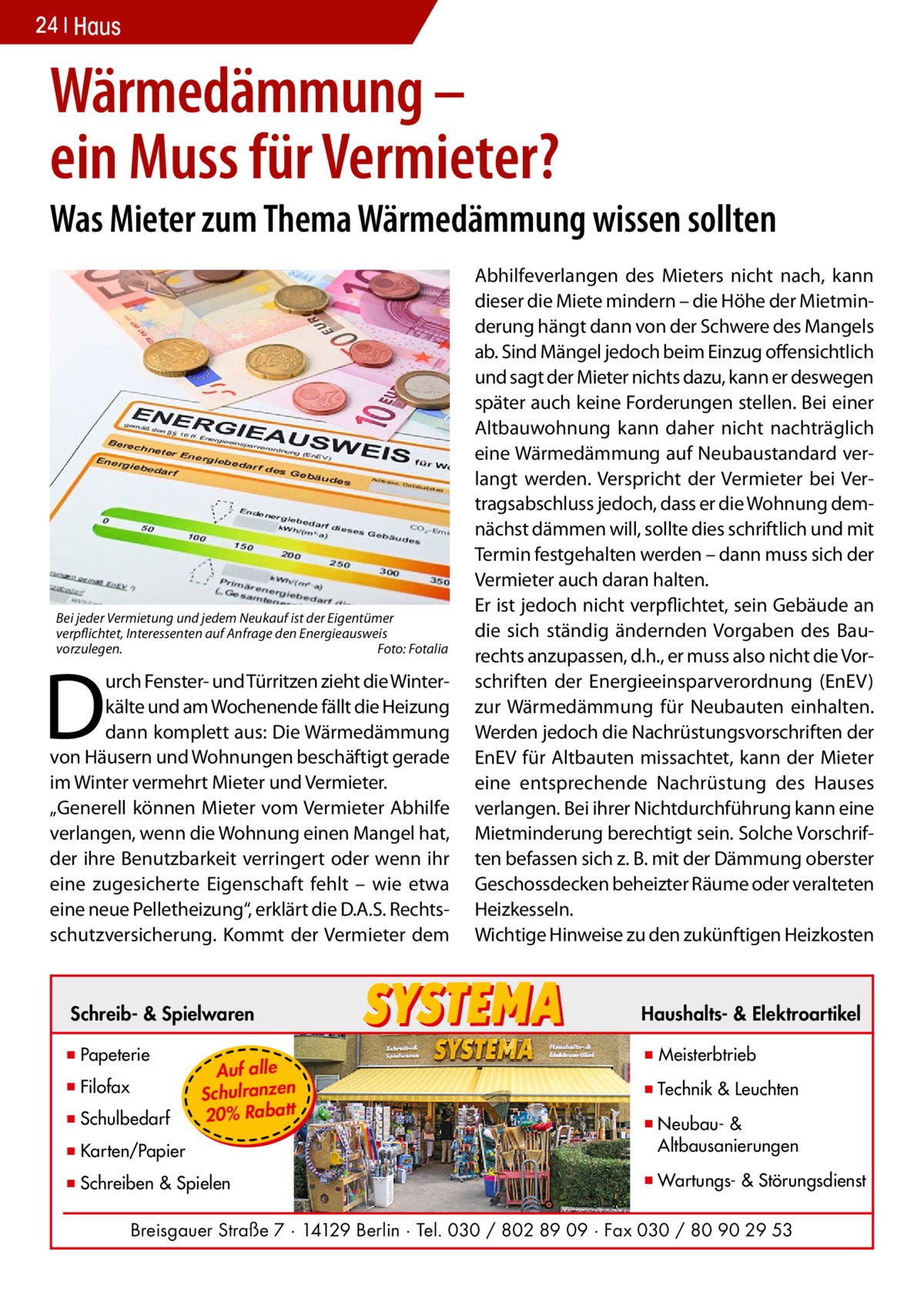 24 Haus  Wärmedämmung – ein Muss für Vermieter?  Was Mieter zum Thema Wärmedämmung wissen sollten  Bei jeder Vermietung und jedem Neukauf ist der Eigentümer verpflichtet, Interessenten auf Anfrage den Energieausweis vorzulegen.� Foto: Fotalia  D  urch Fenster- und Türritzen zieht die Winterkälte und am Wochenende fällt die Heizung dann komplett aus: Die Wärmedämmung von Häusern und Wohnungen beschäftigt gerade im Winter vermehrt Mieter und Vermieter. „Generell können Mieter vom Vermieter Abhilfe verlangen, wenn die Wohnung einen Mangel hat, der ihre Benutzbarkeit verringert oder wenn ihr eine zugesicherte Eigenschaft fehlt – wie etwa eine neue Pelletheizung“, erklärt die D.A.S. Rechtsschutzversicherung. Kommt der Vermieter dem  Abhilfeverlangen des Mieters nicht nach, kann dieser die Miete mindern – die Höhe der Mietminderung hängt dann von der Schwere des Mangels ab. Sind Mängel jedoch beim Einzug offensichtlich und sagt der Mieter nichts dazu, kann er deswegen später auch keine Forderungen stellen. Bei einer Altbauwohnung kann daher nicht nachträglich eine Wärmedämmung auf Neubaustandard verlangt werden. Verspricht der Vermieter bei Vertragsabschluss jedoch, dass er die Wohnung demnächst dämmen will, sollte dies schriftlich und mit Termin festgehalten werden – dann muss sich der Vermieter auch daran halten. Er ist jedoch nicht verpflichtet, sein Gebäude an die sich ständig ändernden Vorgaben des Baurechts anzupassen, d.h., er muss also nicht die Vorschriften der Energieeinsparverordnung (EnEV) zur Wärmedämmung für Neubauten einhalten. Werden jedoch die Nachrüstungsvorschriften der EnEV für Altbauten missachtet, kann der Mieter eine entsprechende Nachrüstung des Hauses verlangen. Bei ihrer Nichtdurchführung kann eine Mietminderung berechtigt sein. Solche Vorschriften befassen sich z. B. mit der Dämmung oberster Geschossdecken beheizter Räume oder veralteten Heizkesseln. Wichtige Hinweise zu den zukünftigen Heizkosten  Schreib- & Spielwaren  Haushalts- & Elektroartikel  ▪ Papeterie  ▪ Meisterbtrieb  ▪ Filofax ▪ Schulbedarf  Auf alle Schulranzen 20% Rabatt  ▪ Technik & Leuchten  ▪ Karten/Papier  ▪ Neubau- & ▪ Altbausanierungen  ▪ Schreiben & Spielen  ▪ Wartungs- & Störungsdienst  Breisgauer Straße 7 · 14129 Berlin · Tel. 030 / 802 89 09 · Fax 030 / 80 90 29 53