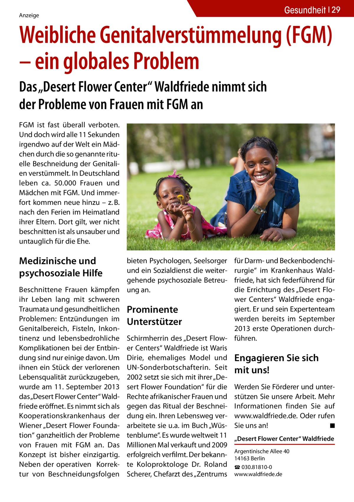 Gesundheit 29  Anzeige  Weibliche Genitalverstümmelung (FGM) – ein globales Problem Das „Desert Flower Center“ Waldfriede nimmt sich der Probleme von Frauen mit FGM an FGM ist fast überall verboten. Und doch wird alle 11 Sekunden irgendwo auf der Welt ein Mädchen durch die so genannte rituelle Beschneidung der Genitalien verstümmelt. In Deutschland leben ca. 50.000 Frauen und Mädchen mit FGM. Und immerfort kommen neue hinzu – z. B. nach den Ferien im Heimatland ihrer Eltern. Dort gilt, wer nicht beschnitten ist als unsauber und untauglich für die Ehe.  Medizinische und psychosoziale Hilfe  bieten Psychologen, Seelsorger und ein Sozialdienst die weitergehende psychosoziale BetreuBeschnittene Frauen kämpfen ung an. ihr Leben lang mit schweren Traumata und gesundheitlichen Prominente Problemen: Entzündungen im Unterstützer Genitalbereich, Fisteln, Inkontinenz und lebensbedrohliche Schirmherrin des „Desert FlowKomplikationen bei der Entbin- er Centers“ Waldfriede ist Waris dung sind nur einige davon. Um Dirie, ehemaliges Model und ihnen ein Stück der verlorenen UN-Sonderbotschafterin. Seit Lebensqualität zurückzugeben, 2002 setzt sie sich mit ihrer „Dewurde am 11. September 2013 sert Flower Foundation“ für die das „Desert Flower Center“ Wald- Rechte afrikanischer Frauen und friede eröffnet. Es nimmt sich als gegen das Ritual der BeschneiKooperationskrankenhaus der dung ein. Ihren Lebensweg verWiener „Desert Flower Founda- arbeitete sie u.a. im Buch „Wüstion“ ganzheitlich der Probleme tenblume“. Es wurde weltweit 11 von Frauen mit FGM an. Das Millionen Mal verkauft und 2009 Konzept ist bisher einzigartig. erfolgreich verfilmt. Der bekannNeben der operativen Korrek- te Koloproktologe Dr. Roland tur von Beschneidungsfolgen Scherer, Chefarzt des „Zentrums  für Darm- und Beckenbodenchirurgie“ im Krankenhaus Waldfriede, hat sich federführend für die Errichtung des „Desert Flower Centers“ Waldfriede engagiert. Er und sein Expertenteam werden bereits im September 2013 erste Operationen durchführen.  Engagieren Sie sich mit uns! Werden Sie Förderer und unterstützen Sie unsere Arbeit. Mehr Informationen finden Sie auf www.waldfriede.de. Oder rufen Sie uns an!� ◾ „Desert Flower Center“ Waldfriede Argentinische Allee 40 14163 Berlin ☎ 030.81810-0 www.waldfriede.de