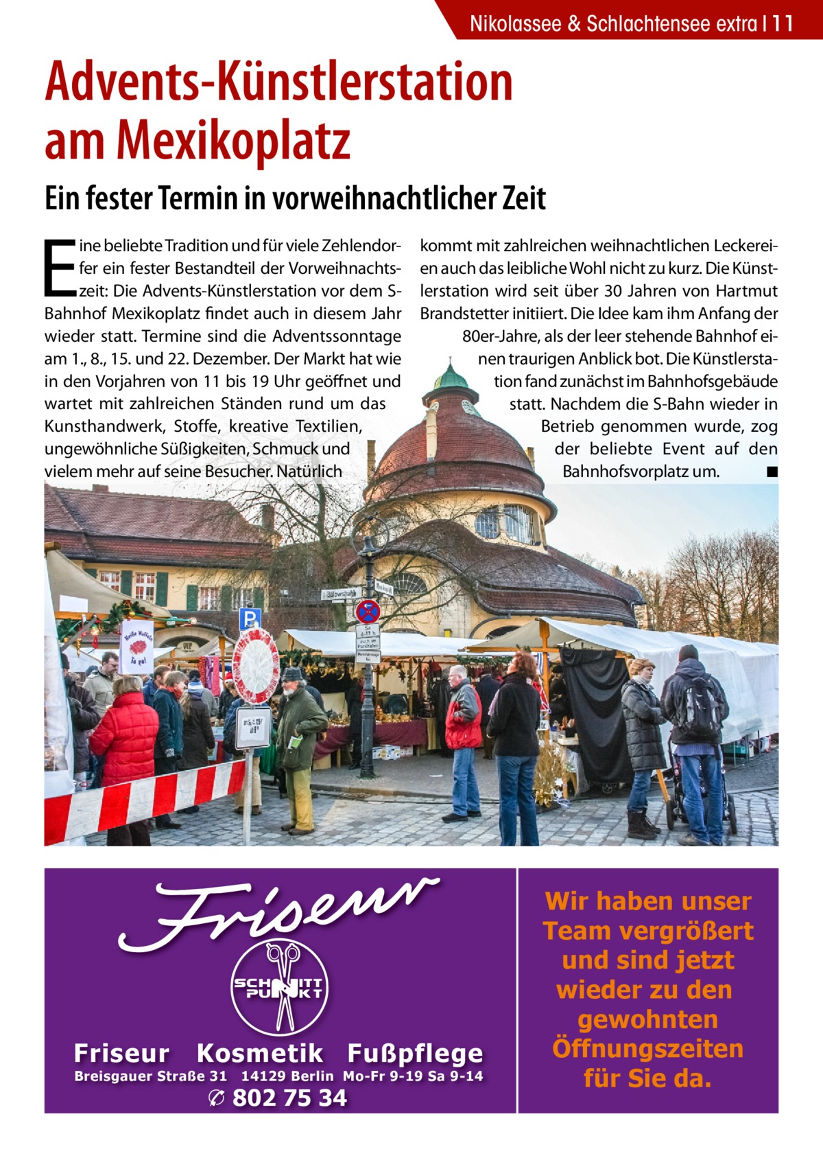 Nikolassee & Schlachtensee extra 11  Advents-Künstlerstation am Mexikoplatz Ein fester Termin in vorweihnachtlicher Zeit  E  ine beliebte Tradition und für viele Zehlendorfer ein fester Bestandteil der Vorweihnachtszeit: Die Advents-Künstlerstation vor dem SBahnhof Mexikoplatz findet auch in diesem Jahr wieder statt. Termine sind die Adventssonntage am 1., 8., 15. und 22. Dezember. Der Markt hat wie in den Vorjahren von 11 bis 19 Uhr geöffnet und wartet mit zahlreichen Ständen rund um das Kunsthandwerk, Stoffe, kreative Textilien, ungewöhnliche Süßigkeiten, Schmuck und vielem mehr auf seine Besucher. Natürlich  Friseur  kommt mit zahlreichen weihnachtlichen Leckereien auch das leibliche Wohl nicht zu kurz. Die Künstlerstation wird seit über 30 Jahren von Hartmut Brandstetter initiiert. Die Idee kam ihm Anfang der 80er-Jahre, als der leer stehende Bahnhof einen traurigen Anblick bot. Die Künstlerstation fand zunächst im Bahnhofsgebäude statt. Nachdem die S-Bahn wieder in Betrieb genommen wurde, zog der beliebte Event auf den Bahnhofsvorplatz um. � ◾  Kosmetik Fußpflege  Breisgauer Straße 31  14129 Berlin Mo-Fr 9-19 Sa 9-14  � 802 75 34  Wir haben unser Team vergrößert und sind jetzt wieder zu den gewohnten Öffnungszeiten für Sie da.