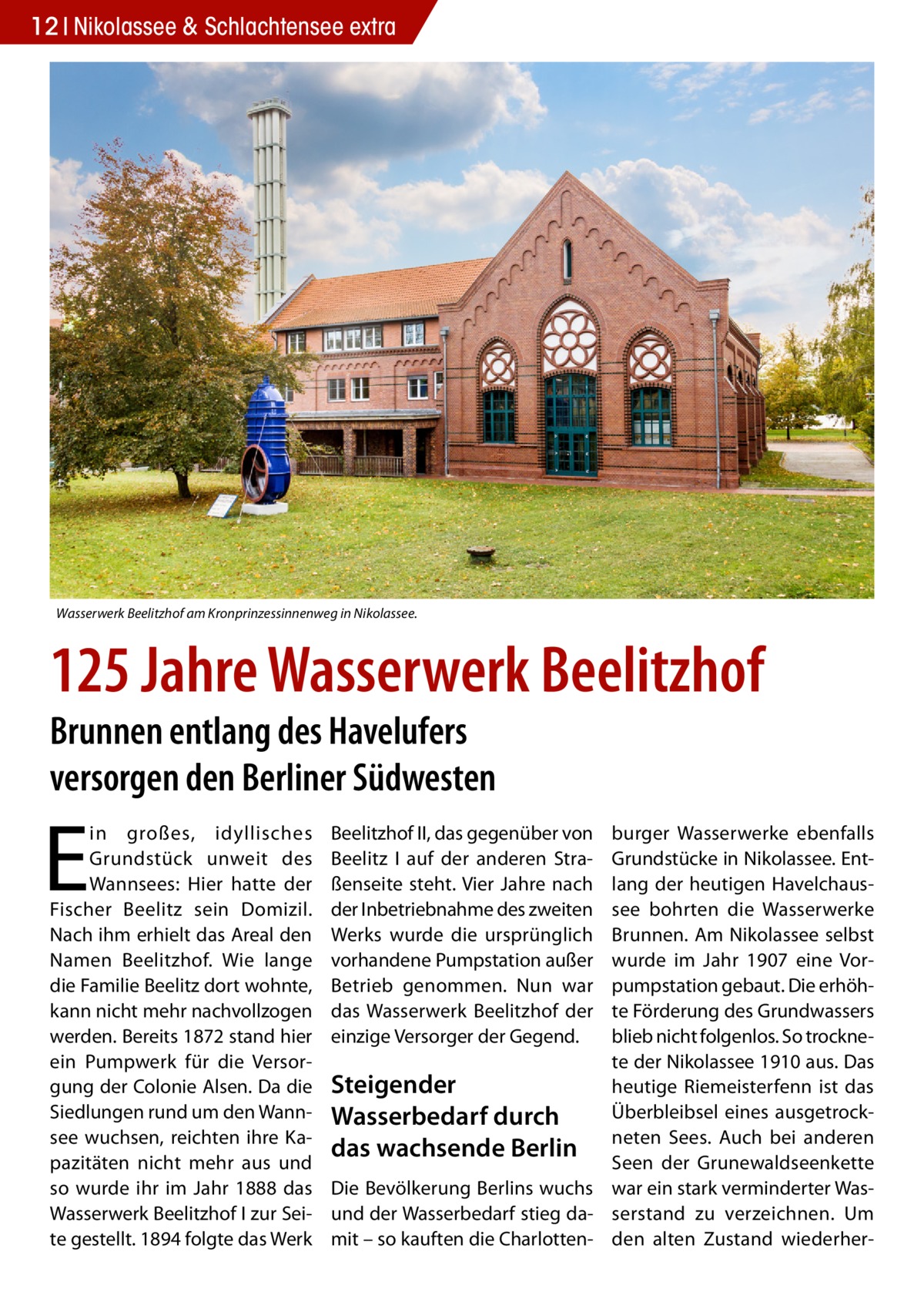 12 Nikolassee & Schlachtensee extra  Wasserwerk Beelitzhof am Kronprinzessinnenweg in Nikolassee.  125 Jahre Wasserwerk Beelitzhof Brunnen entlang des Havelufers versorgen den Berliner Südwesten  E  in großes, idyllisches Grundstück unweit des Wannsees: Hier hatte der Fischer Beelitz sein Domizil. Nach ihm erhielt das Areal den Namen Beelitzhof. Wie lange die Familie Beelitz dort wohnte, kann nicht mehr nachvollzogen werden. Bereits 1872 stand hier ein Pumpwerk für die Versorgung der Colonie Alsen. Da die Siedlungen rund um den Wannsee wuchsen, reichten ihre Kapazitäten nicht mehr aus und so wurde ihr im Jahr 1888 das Wasserwerk Beelitzhof I zur Seite gestellt. 1894 folgte das Werk  burger Wasserwerke ebenfalls Grundstücke in Nikolassee. Entlang der heutigen Havelchaussee bohrten die Wasserwerke Brunnen. Am Nikolassee selbst wurde im Jahr 1907 eine Vorpumpstation gebaut. Die erhöhte Förderung des Grundwassers blieb nicht folgenlos. So trocknete der Nikolassee 1910 aus. Das Steigender heutige Riemeisterfenn ist das Überbleibsel eines ausgetrockWasserbedarf durch Sees. Auch bei anderen das wachsende Berlin neten Seen der Grunewaldseenkette Die Bevölkerung Berlins wuchs war ein stark verminderter Wasund der Wasserbedarf stieg da- serstand zu verzeichnen. Um mit – so kauften die Charlotten- den alten Zustand wiederher Beelitzhof II, das gegenüber von Beelitz I auf der anderen Straßenseite steht. Vier Jahre nach der Inbetriebnahme des zweiten Werks wurde die ursprünglich vorhandene Pumpstation außer Betrieb genommen. Nun war das Wasserwerk Beelitzhof der einzige Versorger der Gegend.