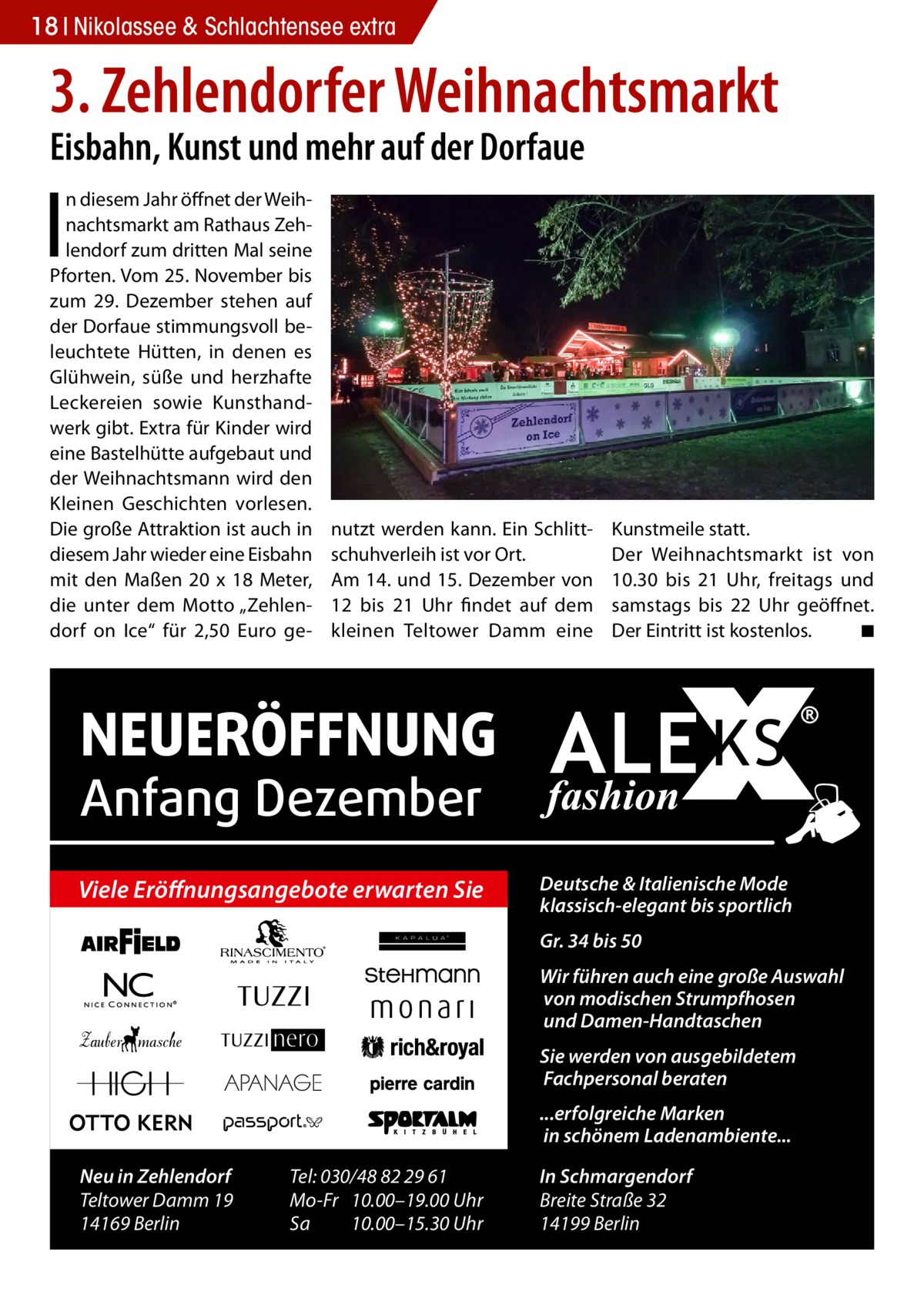 18 Nikolassee & Schlachtensee extra  3. Zehlendorfer Weihnachtsmarkt Eisbahn, Kunst und mehr auf der Dorfaue  I  n diesem Jahr öffnet der Weihnachtsmarkt am Rathaus Zehlendorf zum dritten Mal seine Pforten. Vom 25. November bis zum 29. Dezember stehen auf der Dorfaue stimmungsvoll beleuchtete Hütten, in denen es Glühwein, süße und herzhafte Leckereien sowie Kunsthandwerk gibt. Extra für Kinder wird eine Bastelhütte aufgebaut und der Weihnachtsmann wird den Kleinen Geschichten vorlesen. Die große Attraktion ist auch in diesem Jahr wieder eine Eisbahn mit den Maßen 20 x 18 Meter, die unter dem Motto „Zehlendorf on Ice“ für 2,50 Euro ge nutzt werden kann. Ein Schlittschuhverleih ist vor Ort. Am 14. und 15. Dezember von 12 bis 21 Uhr findet auf dem kleinen Teltower Damm eine  Kunstmeile statt. Der Weihnachtsmarkt ist von 10.30 bis 21 Uhr, freitags und samstags bis 22 Uhr geöffnet. Der Eintritt ist kostenlos. � ◾  NEUERÖFFNUNG Anfang Dezember  Viele Eröffnungsangebote erwarten Sie  Deutsche & Italienische Mode klassisch-elegant bis sportlich Gr. 34 bis 50 Wir führen auch eine große Auswahl von modischen Strumpfhosen und Damen-Handtaschen Sie werden von ausgebildetem Fachpersonal beraten ...erfolgreiche Marken in schönem Ladenambiente...  Neu in Zehlendorf Teltower Damm 19 14169 Berlin  Tel: 030/48 82 29 61 Mo-Fr 10.00–19.00 Uhr Sa 10.00–15.30 Uhr  In Schmargendorf Breite Straße 32 14199 Berlin