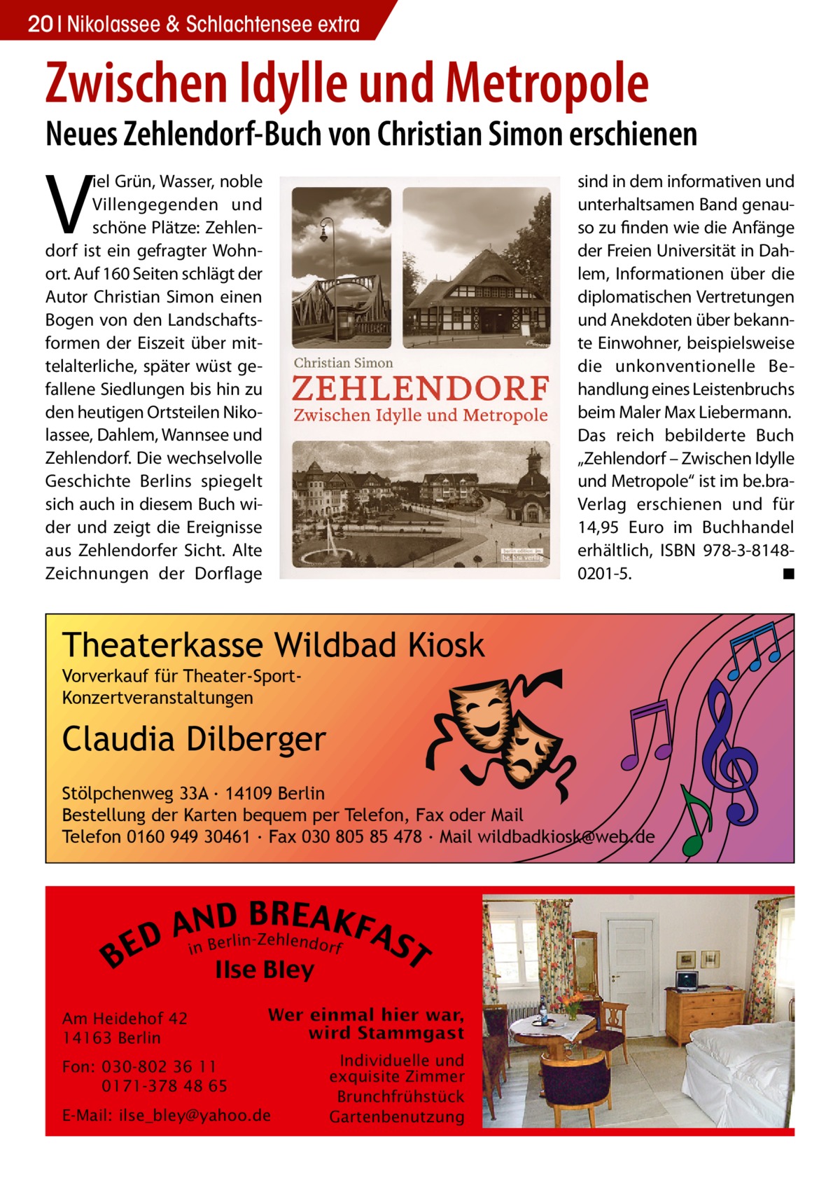 20 Nikolassee & Schlachtensee extra  Zwischen Idylle und Metropole  Neues Zehlendorf-Buch von Christian Simon erschienen  V  iel Grün, Wasser, noble Villengegenden und schöne Plätze: Zehlendorf ist ein gefragter Wohnort. Auf 160 Seiten schlägt der Autor Christian Simon einen Bogen von den Landschaftsformen der Eiszeit über mittelalterliche, später wüst gefallene Siedlungen bis hin zu den heutigen Ortsteilen Nikolassee, Dahlem, Wannsee und Zehlendorf. Die wechselvolle Geschichte Berlins spiegelt sich auch in diesem Buch wider und zeigt die Ereignisse aus Zehlendorfer Sicht. Alte Zeichnungen der Dorflage  sind in dem informativen und unterhaltsamen Band genauso zu finden wie die Anfänge der Freien Universität in Dahlem, Informationen über die diplomatischen Vertretungen und Anekdoten über bekannte Einwohner, beispielsweise die unkonventionelle Behandlung eines Leistenbruchs beim Maler Max Liebermann. Das reich bebilderte Buch „Zehlendorf – Zwischen Idylle und Metropole“ ist im be.braVerlag erschienen und für 14,95 Euro im Buchhandel erhältlich, ISBN 978-3-81480201-5. ◾  Theaterkasse Wildbad Kiosk Vorverkauf für Theater-SportKonzertveranstaltungen  Claudia Dilberger Stölpchenweg 33A ∙ 14109 Berlin Bestellung der Karten bequem per Telefon, Fax oder Mail Telefon 0160 949 30461 ∙ Fax 030 805 85 478 ∙ Mail wildbadkiosk@web.de  B  B RE AKF AnNBD AS lin-Zehlendorf r e D E i T Ilse Bley  Am Heidehof 42 14163 Berlin Fon: 030-802 36 11 0171-378 48 65 E-Mail: ilse_bley@yahoo.de  Individuelle und exquisite Zimmer Brunchfrühstück Gartenbenutzung