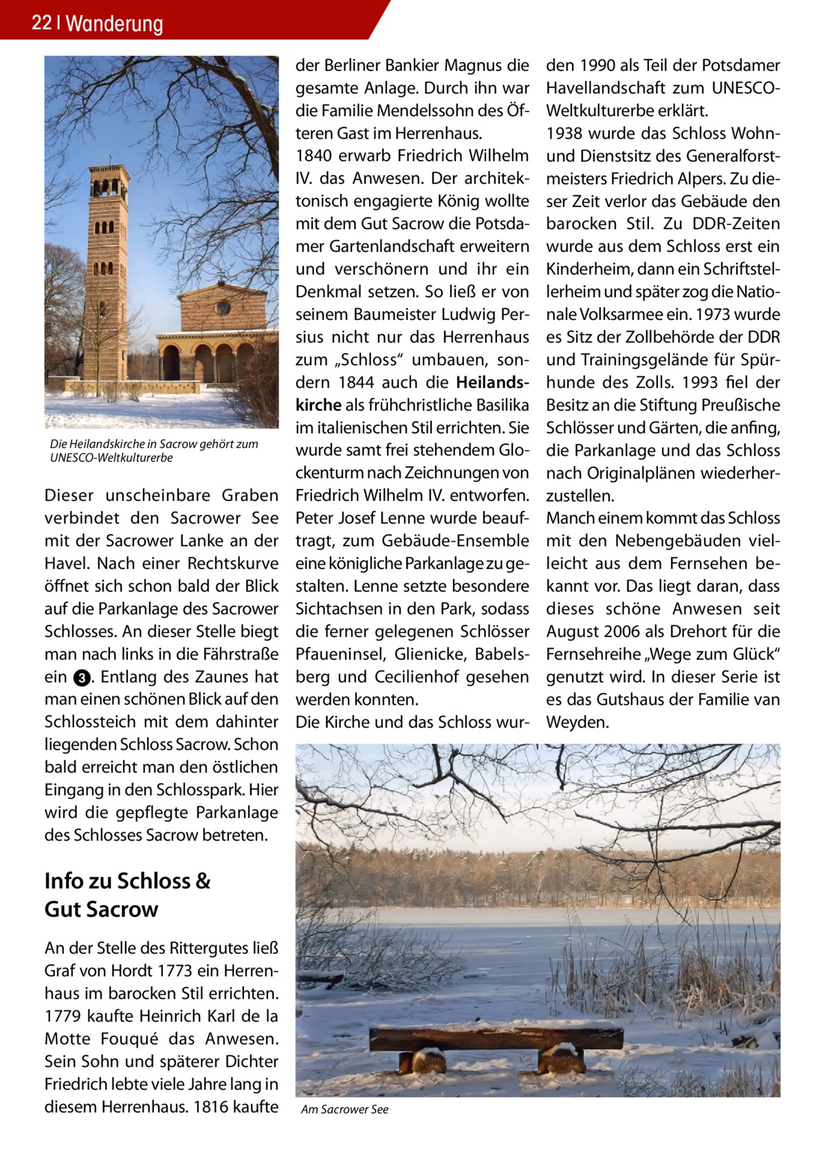 22 Wanderung  Die Heilandskirche in Sacrow gehört zum UNESCO-Weltkulturerbe  Dieser unscheinbare Graben verbindet den Sacrower See mit der Sacrower Lanke an der Havel. Nach einer Rechtskurve öffnet sich schon bald der Blick auf die Parkanlage des Sacrower Schlosses. An dieser Stelle biegt man nach links in die Fährstraße ein 3. Entlang des Zaunes hat man einen schönen Blick auf den Schlossteich mit dem dahinter liegenden Schloss Sacrow. Schon bald erreicht man den östlichen Eingang in den Schlosspark. Hier wird die gepflegte Parkanlage des Schlosses Sacrow betreten.  der Berliner Bankier Magnus die gesamte Anlage. Durch ihn war die Familie Mendelssohn des Öfteren Gast im Herrenhaus. 1840 erwarb Friedrich Wilhelm IV. das Anwesen. Der architektonisch engagierte König wollte mit dem Gut Sacrow die Potsdamer Gartenlandschaft erweitern und verschönern und ihr ein Denkmal setzen. So ließ er von seinem Baumeister Ludwig Persius nicht nur das Herrenhaus zum „Schloss“ umbauen, sondern 1844 auch die Heilandskirche als frühchristliche Basilika im italienischen Stil errichten. Sie wurde samt frei stehendem Glockenturm nach Zeichnungen von Friedrich Wilhelm IV. entworfen. Peter Josef Lenne wurde beauftragt, zum Gebäude-Ensemble eine königliche Parkanlage zu gestalten. Lenne setzte besondere Sichtachsen in den Park, sodass die ferner gelegenen Schlösser Pfaueninsel, Glienicke, Babelsberg und Cecilienhof gesehen werden konnten. Die Kirche und das Schloss wur Info zu Schloss & Gut Sacrow An der Stelle des Rittergutes ließ Graf von Hordt 1773 ein Herrenhaus im barocken Stil errichten. 1779 kaufte Heinrich Karl de la Motte Fouqué das Anwesen. Sein Sohn und späterer Dichter Friedrich lebte viele Jahre lang in diesem Herrenhaus. 1816 kaufte  Am Sacrower See  den 1990 als Teil der Potsdamer Havellandschaft zum UNESCOWeltkulturerbe erklärt. 1938 wurde das Schloss Wohnund Dienstsitz des Generalforstmeisters Friedrich Alpers. Zu dieser Zeit verlor das Gebäude den barocken Stil. Zu DDR-Zeiten wurde aus dem Schloss erst ein Kinderheim, dann ein Schriftstellerheim und später zog die Nationale Volksarmee ein. 1973 wurde es Sitz der Zollbehörde der DDR und Trainingsgelände für Spürhunde des Zolls. 1993 fiel der Besitz an die Stiftung Preußische Schlösser und Gärten, die anfing, die Parkanlage und das Schloss nach Originalplänen wiederherzustellen. Manch einem kommt das Schloss mit den Nebengebäuden vielleicht aus dem Fernsehen bekannt vor. Das liegt daran, dass dieses schöne Anwesen seit August 2006 als Drehort für die Fernsehreihe „Wege zum Glück“ genutzt wird. In dieser Serie ist es das Gutshaus der Familie van Weyden.