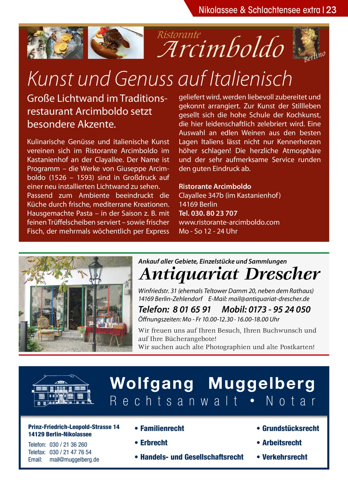 Nikolassee & Schlachtensee extra 23  Kunst und Genuss auf Italienisch Große Lichtwand im Traditionsrestaurant Arcimboldo setzt besondere Akzente. Kulinarische Genüsse und italienische Kunst vereinen sich im Ristorante Arcimboldo im Kastanienhof an der Clayallee. Der Name ist Programm – die Werke von Giuseppe Arcimboldo (1526 – 1593) sind in Großdruck auf einer neu installierten Lichtwand zu sehen. Passend zum Ambiente beeindruckt die Küche durch frische, mediterrane Kreationen. Hausgemachte Pasta – in der Saison z. B. mit feinen Trüffelscheiben serviert – sowie frischer Fisch, der mehrmals wöchentlich per Express  geliefert wird, werden liebevoll zubereitet und gekonnt arrangiert. Zur Kunst der Stillleben gesellt sich die hohe Schule der Kochkunst, die hier leidenschaftlich zelebriert wird. Eine Auswahl an edlen Weinen aus den besten Lagen Italiens lässt nicht nur Kennerherzen höher schlagen! Die herzliche Atmosphäre und der sehr aufmerksame Service runden den guten Eindruck ab. Ristorante Arcimboldo Clayallee 347b (im Kastanienhof ) 14169 Berlin Tel. 030. 80 23 707 www.ristorante-arcimboldo.com Mo - So 12 - 24 Uhr  Ankauf aller Gebiete, Einzelstücke und Sammlungen  Antiquariat Drescher  Winfriedstr. 31 (ehemals Teltower Damm 20, neben dem Rathaus) 14169 Berlin-Zehlendorf E-Mail: mail@antiquariat-drescher.de  Telefon: 8 01 65 91  Mobil: 0173 - 95 24 050  Öffnungszeiten: Mo - Fr 10.00-12.30 · 16.00-18.00 Uhr  Wir freuen uns auf Ihren Besuch, Ihren Buchwunsch und auf Ihre Bücherangebote! Wir suchen auch alte Photographien und alte Postkarten!  Prinz-Friedrich-Leopold-Strasse 14 14129 Berlin-Nikolassee Telefon: 030 / 21 36 260 Telefax: 030 / 21 47 76 54 Email: mail@muggelberg.de  • Familienrecht  • Grundstücksrecht  • Erbrecht  • Arbeitsrecht  • Handels- und Gesellschaftsrecht  • Verkehrsrecht