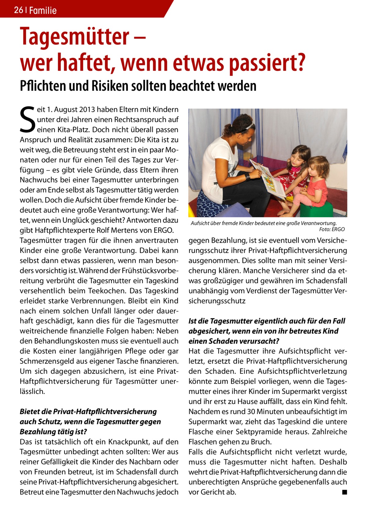 26 Familie  Tagesmütter – wer haftet, wenn etwas passiert? Pflichten und Risiken sollten beachtet werden  S  eit 1. August 2013 haben Eltern mit Kindern unter drei Jahren einen Rechtsanspruch auf einen Kita-Platz. Doch nicht überall passen Anspruch und Realität zusammen: Die Kita ist zu weit weg, die Betreuung steht erst in ein paar Monaten oder nur für einen Teil des Tages zur Verfügung – es gibt viele Gründe, dass Eltern ihren Nachwuchs bei einer Tagesmutter unterbringen oder am Ende selbst als Tagesmutter tätig werden wollen. Doch die Aufsicht über fremde Kinder bedeutet auch eine große Verantwortung: Wer haftet, wenn ein Unglück geschieht? Antworten dazu gibt Haftpflichtexperte Rolf Mertens von ERGO. Tagesmütter tragen für die ihnen anvertrauten Kinder eine große Verantwortung. Dabei kann selbst dann etwas passieren, wenn man besonders vorsichtig ist. Während der Frühstücksvorbereitung verbrüht die Tagesmutter ein Tageskind versehentlich beim Teekochen. Das Tageskind erleidet starke Verbrennungen. Bleibt ein Kind nach einem solchen Unfall länger oder dauerhaft geschädigt, kann dies für die Tagesmutter weitreichende finanzielle Folgen haben: Neben den Behandlungskosten muss sie eventuell auch die Kosten einer langjährigen Pflege oder gar Schmerzensgeld aus eigener Tasche finanzieren. Um sich dagegen abzusichern, ist eine PrivatHaftpflichtversicherung für Tagesmütter unerlässlich. Bietet die Privat-Haftpflichtversicherung auch Schutz, wenn die Tagesmutter gegen Bezahlung tätig ist? Das ist tatsächlich oft ein Knackpunkt, auf den Tagesmütter unbedingt achten sollten: Wer aus reiner Gefälligkeit die Kinder des Nachbarn oder von Freunden betreut, ist im Schadensfall durch seine Privat-Haftpflichtversicherung abgesichert. Betreut eine Tagesmutter den Nachwuchs jedoch  Aufsicht über fremde Kinder bedeutet eine große Verantwortung. � Foto: ERGO  gegen Bezahlung, ist sie eventuell vom Versicherungsschutz ihrer Privat-Haftpflichtversicherung ausgenommen. Dies sollte man mit seiner Versicherung klären. Manche Versicherer sind da etwas großzügiger und gewähren im Schadensfall unabhängig vom Verdienst der Tagesmütter Versicherungsschutz Ist die Tagesmutter eigentlich auch für den Fall abgesichert, wenn ein von ihr betreutes Kind einen Schaden verursacht? Hat die Tagesmutter ihre Aufsichtspflicht verletzt, ersetzt die Privat-Haftpflichtversicherung den Schaden. Eine Aufsichtspflichtverletzung könnte zum Beispiel vorliegen, wenn die Tagesmutter eines ihrer Kinder im Supermarkt vergisst und ihr erst zu Hause auffällt, dass ein Kind fehlt. Nachdem es rund 30 Minuten unbeaufsichtigt im Supermarkt war, zieht das Tageskind die untere Flasche einer Sektpyramide heraus. Zahlreiche Flaschen gehen zu Bruch. Falls die Aufsichtspflicht nicht verletzt wurde, muss die Tagesmutter nicht haften. Deshalb wehrt die Privat-Haftpflichtversicherung dann die unberechtigten Ansprüche gegebenenfalls auch vor Gericht ab. � ◾