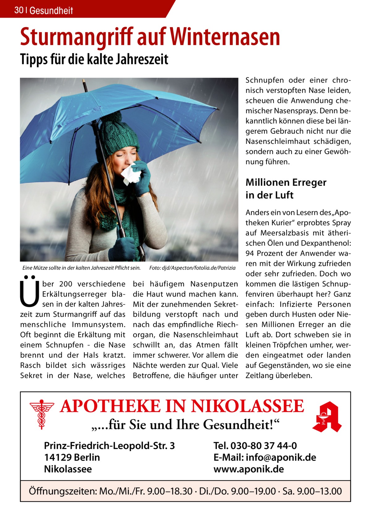 30 Gesundheit  Sturmangriff auf Winternasen Tipps für die kalte Jahreszeit  Schnupfen oder einer chronisch verstopften Nase leiden, scheuen die Anwendung chemischer Nasensprays. Denn bekanntlich können diese bei längerem Gebrauch nicht nur die Nasenschleimhaut schädigen, sondern auch zu einer Gewöhnung führen.  Millionen Erreger in der Luft  Eine Mütze sollte in der kalten Jahreszeit Pflicht sein.�  Ü  ber 200 verschiedene Erkältungserreger blasen in der kalten Jahreszeit zum Sturmangriff auf das menschliche Immunsystem. Oft beginnt die Erkältung mit einem Schnupfen - die Nase brennt und der Hals kratzt. Rasch bildet sich wässriges Sekret in der Nase, welches  Foto: djd/Aspecton/fotolia.de/Patrizia  bei häufigem Nasenputzen die Haut wund machen kann. Mit der zunehmenden Sekretbildung verstopft nach und nach das empfindliche Riechorgan, die Nasenschleimhaut schwillt an, das Atmen fällt immer schwerer. Vor allem die Nächte werden zur Qual. Viele Betroffene, die häufiger unter  Anders ein von Lesern des „Apotheken Kurier“ erprobtes Spray auf Meersalzbasis mit ätherischen Ölen und Dexpanthenol: 94 Prozent der Anwender waren mit der Wirkung zufrieden oder sehr zufrieden. Doch wo kommen die lästigen Schnupfenviren überhaupt her? Ganz einfach: Infizierte Personen geben durch Husten oder Niesen Millionen Erreger an die Luft ab. Dort schweben sie in kleinen Tröpfchen umher, werden eingeatmet oder landen auf Gegenständen, wo sie eine Zeitlang überleben.  APOTHEKE IN NIKOLASSEE „...für Sie und Ihre Gesundheit!“  Prinz-Friedrich-Leopold-Str. 3 14129 Berlin Nikolassee  Tel. 030-80 37 44-0 E-Mail: info@aponik.de www.aponik.de  Öffnungszeiten: Mo./Mi./Fr. 9.00–18.30 · Di./Do. 9.00–19.00 · Sa. 9.00–13.00