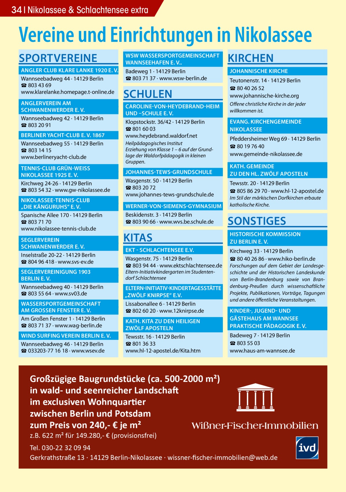 34 Nikolassee & Schlachtensee extra  Vereine und Einrichtungen in Nikolassee SPORTVEREINE  	 WSW WASSERSPORTGEMEINSCHAFT � 	 WANNSEEHAFEN E. V..� 	 ANGLER CLUB KLARE LANKE 1920 E. V.� Badeweg 1 · 14129 Berlin ☎ 803 71 37 · www.wsw-berlin.de Wannseebadweg 44 · 14129 Berlin ☎ 803 43 69 www.klarelanke.homepage.t-online.de 	 ANGLERVEREIN AM� 	 SCHWANENWERDER E. V.� Wannseebadweg 42 · 14129 Berlin ☎ 803 20 91 	 BERLINER YACHT-CLUB E. V. 1867� Wannseebadweg 55 · 14129 Berlin ☎ 803 14 15 www.berlineryacht-club.de 	 TENNIS-CLUB GRÜN-WEISS � 	 NIKOLASSEE 1925 E. V.� Kirchweg 24-26 · 14129 Berlin ☎ 803 54 32 · www.gw-nikolassee.de 	 NIKOLASSEE-TENNIS-CLUB � 	 „DIE KÄNGURUHS“ E. V.� Spanische Allee 170 · 14129 Berlin ☎ 803 71 70 www.nikolassee-tennis-club.de 	SEGLERVEREIN� 	 SCHWANENWERDER E. V.� Inselstraße 20-22 · 14129 Berlin ☎ 804 96 418 · www.svs-ev.de 	 SEGLERVEREINIGUNG 1903 � 	 BERLIN E. V.� Wannseebadweg 40 · 14129 Berlin ☎ 803 55 64 · www.sv03.de 	 WASSERSPORTGEMEINSCHAFT � 	 AM GROSSEN FENSTER E. V.� Am Großen Fenster 1 · 14129 Berlin ☎ 803 71 37 · www.wag-berlin.de 	 WIND SURFING VEREIN BERLIN E. V.� Wannseebadweg 46 · 14129 Berlin ☎ 033203-77 16 18 · www.wsev.de  SCHULEN  KIRCHEN 	 JOHANNISCHE KIRCHE � Teutonenstr. 14 · 14129 Berlin ☎ 80 40 26 52 www.johannische-kirche.org  	 CAROLINE-VON-HEYDEBRAND-HEIM � Offene christliche Kirche in der jeder willkommen ist. 	 UND –SCHULE E. V. � 	 EVANG. KIRCHENGEMEINDE � Klopstockstr. 36/42 · 14129 Berlin ☎ 801 60 03 	NIKOLASSEE� www.heydebrand.waldorf.net Pfeddersheimer Weg 69 · 14129 Berlin Heilpädagogisches Institut ☎ 80 19 76 40 Erziehung von Klasse 1 – 6 auf der Grundwww.gemeinde-nikolassee.de lage der Waldorfpädagogik in kleinen Gruppen.  	 JOHANNES-TEWS-GRUNDSCHULE � Wasgenstr. 50 · 14129 Berlin ☎ 803 20 72 www.johannes-tews-grundschule.de  	 KATH. GEMEINDE � 	 ZU DEN HL. ZWÖLF APOSTELN � Tewsstr. 20 · 14129 Berlin ☎ 805 86 29 70 · www.hl-12-apostel.de Im Stil der märkischen Dorfkirchen erbaute katholische Kirche.  	 WERNER-VON-SIEMENS-GYMNASIUM � Beskidenstr. 3 · 14129 Berlin ☎ 803 90 66 · www.wvs.be.schule.de  SONSTIGES  KITAS  	 HISTORISCHE KOMMISSION � 	 ZU BERLIN E. V.�  	 EKT - SCHLACHTENSEE E.V.� Wasgenstr. 75 · 14129 Berlin ☎ 803 94 44 · www.ektschlachtensee.de Eltern-Initiativkindergarten im Studentendorf Schlachtensee  Kirchweg 33 · 14129 Berlin ☎ 80 40 26 86 · www.hiko-berlin.de Forschungen auf dem Gebiet der Landesgeschichte und der Historischen Landeskunde von Berlin-Brandenburg sowie von Brandenburg-Preußen durch wissenschaftliche Projekte, Publikationen, Vorträge, Tagungen und andere öffentliche Veranstaltungen.  	ELTERN-INITIATIV-KINDERTAGESSTÄTTE� „ZWÖLF KNIRPSE“ E.V. � Lissabonallee 6 · 14129 Berlin ☎ 802 60 20 · www.12knirpse.de 	 KINDER-, JUGEND- UND � 	 GÄSTEHAUS AM WANNSEE� 	 KATH. KITA ZU DEN HEILIGEN � 	 PRAKTISCHE PÄDAGOGIK E. V.� 	 ZWÖLF APOSTELN� Tewsstr. 16 · 14129 Berlin ☎ 801 36 33 www.hl-12-apostel.de/Kita.htm  Badeweg 7 · 14129 Berlin ☎ 803 55 03 www.haus-am-wannsee.de  Großzügige Baugrundstücke (ca. 500-2000 m²) in wald- und seenreicher Landschaft im exclusiven Wohnquartier zwischen Berlin und Potsdam zum Preis von 240,- € je m² z.B. 622 m² für 149.280,- € (provisionsfrei)  Tel. 030-22 32 09 94 Gerkrathstraße 13 · 14129 Berlin-Nikolassee · wissner-ﬁscher-immobilien@web.de