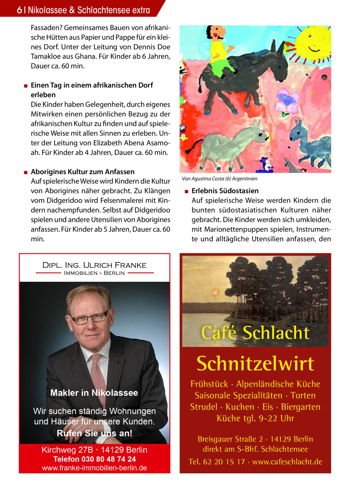 6 Nikolassee & Schlachtensee extra Fassaden? Gemeinsames Bauen von afrikanische Hütten aus Papier und Pappe für ein kleines Dorf. Unter der Leitung von Dennis Doe Tamakloe aus Ghana. Für Kinder ab 6 Jahren, Dauer ca. 60 min. ▪▪ Einen Tag in einem afrikanischen Dorf erleben Die Kinder haben Gelegenheit, durch eigenes Mitwirken einen persönlichen Bezug zu der afrikanischen Kultur zu finden und auf spielerische Weise mit allen Sinnen zu erleben. Unter der Leitung von Elizabeth Abena Asamoah. Für Kinder ab 4 Jahren, Dauer ca. 60 min. ▪▪ Aborigines Kultur zum Anfassen Auf spielerische Weise wird Kindern die Kultur von Aborigines näher gebracht. Zu Klängen vom Didgeridoo wird Felsenmalerei mit Kindern nachempfunden. Selbst auf Didgeridoo spielen und andere Utensilien von Aborigines anfassen. Für Kinder ab 5 Jahren, Dauer ca. 60 min.  Von Agustina Costa (6) Argentinien  ▪▪ Erlebnis Südostasien Auf spielerische Weise werden Kindern die bunten südostasiatischen Kulturen näher gebracht. Die Kinder werden sich umkleiden, mit Marionettenpuppen spielen, Instrumente und alltägliche Utensilien anfassen, den  Café Schlacht  Schnitzelwirt Makler in Nikolassee Wir suchen ständig Wohnungen und Häuser für unsere Kunden. Rufen Sie uns an! Kirchweg 27B · 14129 Berlin Telefon 030 80 48 74 24 www.franke-immobilien-berlin.de  Frühstück · Alpenländische Küche Saisonale Spezialitäten · Torten Strudel · Kuchen · Eis · Biergarten Küche tgl. 9-22 Uhr Breisgauer Straße 2 · 14129 Berlin direkt am S-Bhf. Schlachtensee Tel. 62 20 15 17 · www.cafeschlacht.de