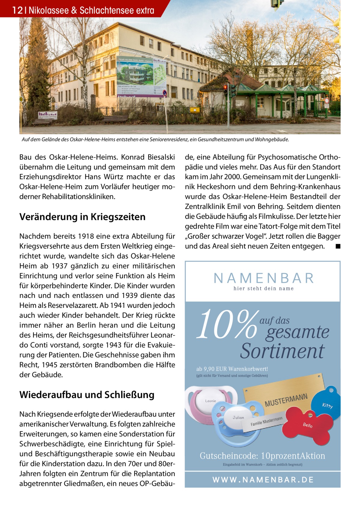 12 Nikolassee & Schlachtensee extra  Auf dem Gelände des Oskar-Helene-Heims entstehen eine Seniorenresidenz, ein Gesundheitszentrum und Wohngebäude.  Bau des Oskar-Helene-Heims. Konrad Biesalski übernahm die Leitung und gemeinsam mit dem Erziehungsdirektor Hans Würtz machte er das Oskar-Helene-Heim zum Vorläufer heutiger moderner Rehabilitationskliniken.  Veränderung in Kriegszeiten Nachdem bereits 1918 eine extra Abteilung für Kriegsversehrte aus dem Ersten Weltkrieg eingerichtet wurde, wandelte sich das Oskar-Helene Heim ab 1937 gänzlich zu einer militärischen Einrichtung und verlor seine Funktion als Heim für körperbehinderte Kinder. Die Kinder wurden nach und nach entlassen und 1939 diente das Heim als Reservelazarett. Ab 1941 wurden jedoch auch wieder Kinder behandelt. Der Krieg rückte immer näher an Berlin heran und die Leitung des Heims, der Reichsgesundheitsführer Leonardo Conti vorstand, sorgte 1943 für die Evakuierung der Patienten. Die Geschehnisse gaben ihm Recht, 1945 zerstörten Brandbomben die Hälfte der Gebäude.  Wiederaufbau und Schließung Nach Kriegsende erfolgte der Wiederaufbau unter amerikanischer Verwaltung. Es folgten zahlreiche Erweiterungen, so kamen eine Sonderstation für Schwerbeschädigte, eine Einrichtung für Spielund Beschäftigungstherapie sowie ein Neubau für die Kinderstation dazu. In den 70er und 80erJahren folgten ein Zentrum für die Replantation abgetrennter Gliedmaßen, ein neues OP-Gebäu de, eine Abteilung für Psychosomatische Orthopädie und vieles mehr. Das Aus für den Standort kam im Jahr 2000. Gemeinsam mit der Lungenklinik Heckeshorn und dem Behring-Krankenhaus wurde das Oskar-Helene-Heim Bestandteil der Zentralklinik Emil von Behring. Seitdem dienten die Gebäude häufig als Filmkulisse. Der letzte hier gedrehte Film war eine Tatort-Folge mit dem Titel „Großer schwarzer Vogel“. Jetzt rollen die Bagger und das Areal sieht neuen Zeiten entgegen. � ◾