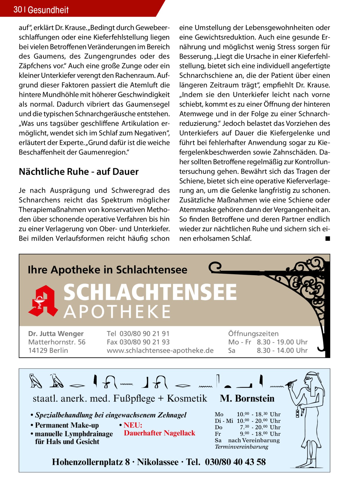 30 Gesundheit auf“, erklärt Dr. Krause. „Bedingt durch Gewebeerschlaffungen oder eine Kieferfehlstellung liegen bei vielen Betroffenen Veränderungen im Bereich des Gaumens, des Zungengrundes oder des Zäpfchens vor.“ Auch eine große Zunge oder ein kleiner Unterkiefer verengt den Rachenraum. Aufgrund dieser Faktoren passiert die Atemluft die hintere Mundhöhle mit höherer Geschwindigkeit als normal. Dadurch vibriert das Gaumensegel und die typischen Schnarchgeräusche entstehen. „Was uns tagsüber geschliffene Artikulation ermöglicht, wendet sich im Schlaf zum Negativen“, erläutert der Experte. „Grund dafür ist die weiche Beschaffenheit der Gaumenregion.“  Nächtliche Ruhe - auf Dauer Je nach Ausprägung und Schweregrad des Schnarchens reicht das Spektrum möglicher Therapiemaßnahmen von konservativen Methoden über schonende operative Verfahren bis hin zu einer Verlagerung von Ober- und Unterkiefer. Bei milden Verlaufsformen reicht häufig schon  eine Umstellung der Lebensgewohnheiten oder eine Gewichtsreduktion. Auch eine gesunde Ernährung und möglichst wenig Stress sorgen für Besserung. „Liegt die Ursache in einer Kieferfehlstellung, bietet sich eine individuell angefertigte Schnarchschiene an, die der Patient über einen längeren Zeitraum trägt“, empfiehlt Dr. Krause. „Indem sie den Unterkiefer leicht nach vorne schiebt, kommt es zu einer Öffnung der hinteren Atemwege und in der Folge zu einer Schnarchreduzierung.“ Jedoch belastet das Vorziehen des Unterkiefers auf Dauer die Kiefergelenke und führt bei fehlerhafter Anwendung sogar zu Kiefergelenkbeschwerden sowie Zahnschäden. Daher sollten Betroffene regelmäßig zur Kontrolluntersuchung gehen. Bewährt sich das Tragen der Schiene, bietet sich eine operative Kieferverlagerung an, um die Gelenke langfristig zu schonen. Zusätzliche Maßnahmen wie eine Schiene oder Atemmaske gehören dann der Vergangenheit an. So finden Betroffene und deren Partner endlich wieder zur nächtlichen Ruhe und sichern sich einen erholsamen Schlaf. � ◾  Ihre Apotheke in Schlachtensee  SCHLACHTENSEE APO THEKE Dr. Jutta Wenger Matterhornstr. 56 14129 Berlin  Tel 030/80 90 21 91 Fax 030/80 90 21 93 www.schlachtensee-apotheke.de  staatl. anerk. med. Fußpflege + Kosmetik • Spezialbehandlung bei eingewachsenem Zehnagel • Permanent Make-up • NEU: • manuelle Lymphdrainage Dauerhafter Nagellack für Hals und Gesicht  Öffnungszeiten Mo - Fr 8.30 - 19.00 Uhr Sa 8.30 - 14.00 Uhr  M. Bornstein Mo 10.00 - 18.30 Uhr Di - Mi 10.00 - 20.00 Uhr Do 7.30 - 20.00 Uhr Fr 9.00 - 18.00 Uhr Sa nach Vereinbarung Terminvereinbarung  Hohenzollernplatz 8 · Nikolassee · Tel. 030/80 40 43 58