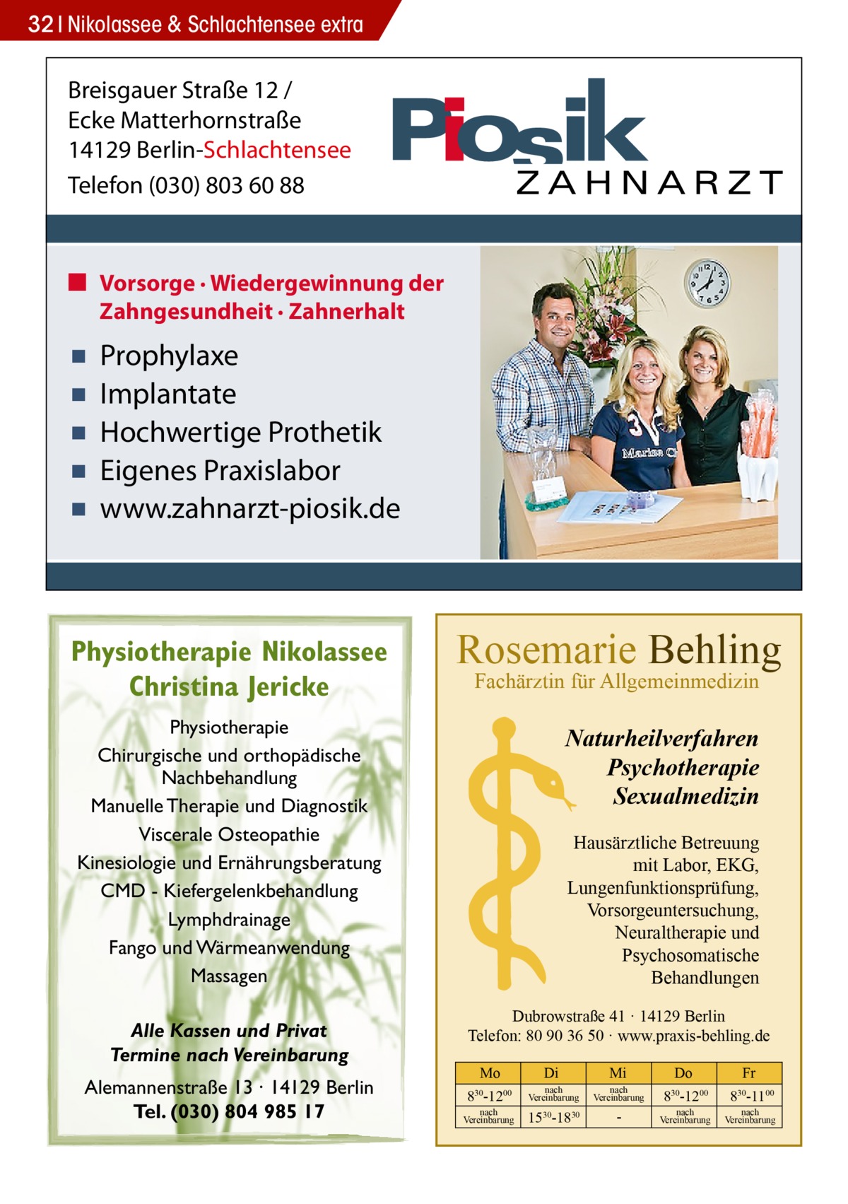 32 Nikolassee & Schlachtensee extra  Breisgauer Straße 12 / Ecke Matterhornstraße 14129 Berlin-Schlachtensee Telefon (030) 803 60 88  ■ Vorsorge · Wiedergewinnung der Zahngesundheit · Zahnerhalt  ▪ ▪ ▪ ▪ ▪  Prophylaxe Implantate Hochwertige Prothetik Eigenes Praxislabor www.zahnarzt-piosik.de  Physiotherapie Nikolassee Christina Jericke  Rosemarie Behling Fachärztin für Allgemeinmedizin  Physiotherapie Chirurgische und orthopädische Nachbehandlung Manuelle Therapie und Diagnostik Viscerale Osteopathie Kinesiologie und Ernährungsberatung CMD - Kiefergelenkbehandlung Lymphdrainage Fango und Wärmeanwendung Massagen Alle Kassen und Privat Termine nach Vereinbarung Alemannenstraße 13 · 14129 Berlin Tel. (030) 804 985 17  Naturheilverfahren Psychotherapie Sexualmedizin Hausärztliche Betreuung mit Labor, EKG, Lungenfunktionsprüfung, Vorsorgeuntersuchung, Neuraltherapie und Psychosomatische Behandlungen Dubrowstraße 41 · 14129 Berlin Telefon: 80 90 36 50 · www.praxis-behling.de Mo  Di  Mi  Do  Fr  830-1200  nach Vereinbarung  nach Vereinbarung  830-1200  830-1100  1530-1830   nach Vereinbarung  nach Vereinbarung  nach Vereinbarung