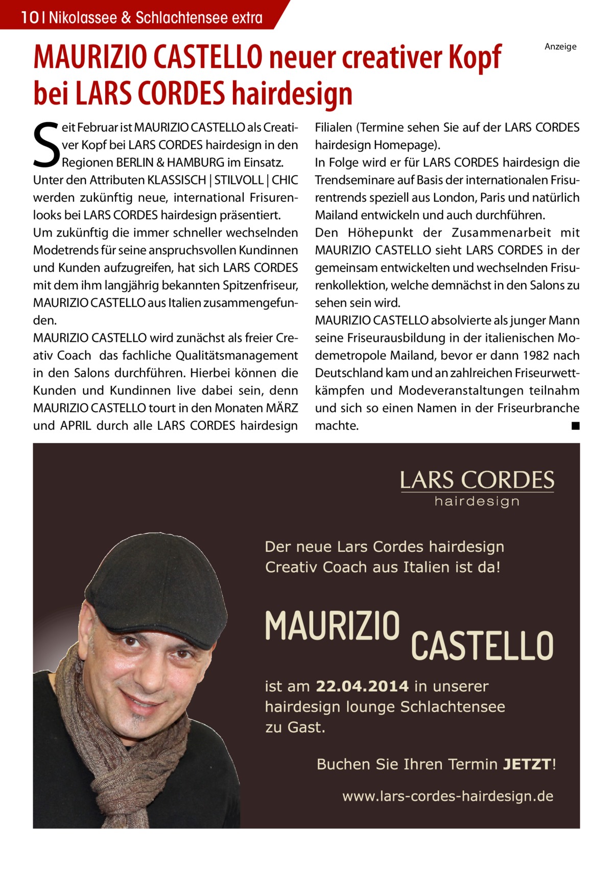 10 Nikolassee & Schlachtensee extra  MAURIZIO CASTELLO neuer creativer Kopf bei LARS CORDES hairdesign  S  eit Februar ist MAURIZIO CASTELLO als Creativer Kopf bei LARS CORDES hairdesign in den Regionen BERLIN & HAMBURG im Einsatz. Unter den Attributen KLASSISCH | STILVOLL | CHIC werden zukünftig neue, international Frisurenlooks bei LARS CORDES hairdesign präsentiert. Um zukünftig die immer schneller wechselnden Modetrends für seine anspruchsvollen Kundinnen und Kunden aufzugreifen, hat sich LARS CORDES mit dem ihm langjährig bekannten Spitzenfriseur, MAURIZIO CASTELLO aus Italien zusammengefunden. MAURIZIO CASTELLO wird zunächst als freier Creativ Coach das fachliche Qualitätsmanagement in den Salons durchführen. Hierbei können die Kunden und Kundinnen live dabei sein, denn MAURIZIO CASTELLO tourt in den Monaten MÄRZ und APRIL durch alle LARS CORDES hairdesign  Anzeige  Filialen (Termine sehen Sie auf der LARS CORDES hairdesign Homepage). In Folge wird er für LARS CORDES hairdesign die Trendseminare auf Basis der internationalen Frisurentrends speziell aus London, Paris und natürlich Mailand entwickeln und auch durchführen. Den Höhepunkt der Zusammenarbeit mit MAURIZIO CASTELLO sieht LARS CORDES in der gemeinsam entwickelten und wechselnden Frisurenkollektion, welche demnächst in den Salons zu sehen sein wird. MAURIZIO CASTELLO absolvierte als junger Mann seine Friseurausbildung in der italienischen Modemetropole Mailand, bevor er dann 1982 nach Deutschland kam und an zahlreichen Friseurwettkämpfen und Modeveranstaltungen teilnahm und sich so einen Namen in der Friseurbranche machte. ◾