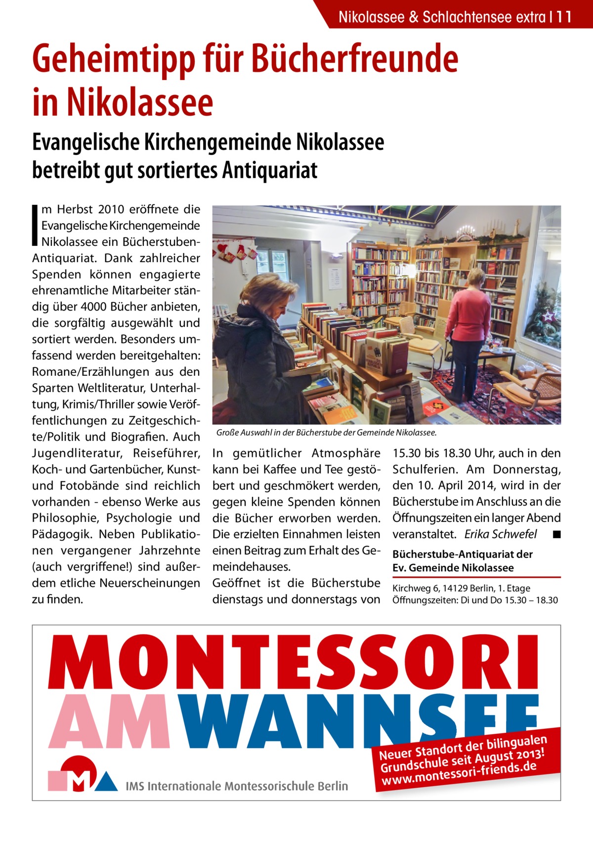 Nikolassee & Schlachtensee extra 11  Geheimtipp für Bücherfreunde in Nikolassee Evangelische Kirchengemeinde Nikolassee betreibt gut sortiertes Antiquariat  I  m Herbst 2010 eröffnete die Evangelische Kirchengemeinde Nikolassee ein BücherstubenAntiquariat. Dank zahlreicher Spenden können engagierte ehrenamtliche Mitarbeiter ständig über 4000 Bücher anbieten, die sorgfältig ausgewählt und sortiert werden. Besonders umfassend werden bereitgehalten: Romane/Erzählungen aus den Sparten Weltliteratur, Unterhaltung, Krimis/Thriller sowie Veröffentlichungen zu Zeitgeschichte/Politik und Biografien. Auch Jugendliteratur, Reiseführer, Koch- und Gartenbücher, Kunstund Fotobände sind reichlich vorhanden - ebenso Werke aus Philosophie, Psychologie und Pädagogik. Neben Publikationen vergangener Jahrzehnte (auch vergriffene!) sind außerdem etliche Neuerscheinungen zu finden.  Große Auswahl in der Bücherstube der Gemeinde Nikolassee.  In gemütlicher Atmosphäre kann bei Kaffee und Tee gestöbert und geschmökert werden, gegen kleine Spenden können die Bücher erworben werden. Die erzielten Einnahmen leisten einen Beitrag zum Erhalt des Gemeindehauses. Geöffnet ist die Bücherstube dienstags und donnerstags von  15.30 bis 18.30 Uhr, auch in den Schulferien. Am Donnerstag, den 10. April 2014, wird in der Bücherstube im Anschluss an die Öffnungszeiten ein langer Abend veranstaltet. Erika Schwefel � ◾ Bücherstube-Antiquariat der Ev. Gemeinde Nikolassee Kirchweg 6, 14129 Berlin, 1. Etage Öffnungszeiten: Di und Do 15.30 – 18.30  ngualen dort der bili Neuer Stan seit August 2013! Grundschule ssori-friends.de e www.mont