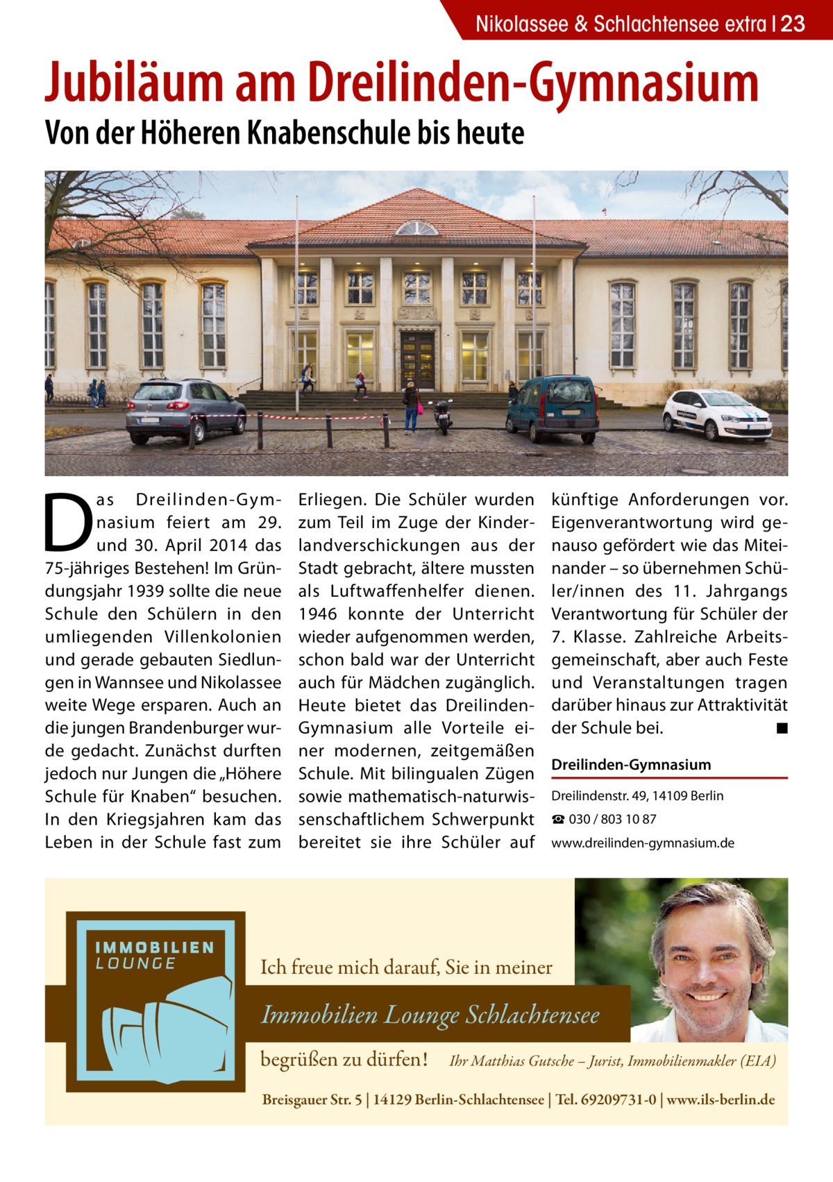 Nikolassee & Schlachtensee extra 23  Jubiläum am Dreilinden-Gymnasium Von der Höheren Knabenschule bis heute  D  as Dreilinden- Gymnasium feiert am 29. und 30.  April 2014 das 75-jähriges Bestehen! Im Gründungsjahr 1939 sollte die neue Schule den Schülern in den umliegenden Villenkolonien und gerade gebauten Siedlungen in Wannsee und Nikolassee weite Wege ersparen. Auch an die jungen Brandenburger wurde gedacht. Zunächst durften jedoch nur Jungen die „Höhere Schule für Knaben“ besuchen. In den Kriegsjahren kam das Leben in der Schule fast zum  Erliegen. Die Schüler wurden zum Teil im Zuge der Kinderlandverschickungen aus der Stadt gebracht, ältere mussten als Luftwaffenhelfer dienen. 1946 konnte der Unterricht wieder aufgenommen werden, schon bald war der Unterricht auch für Mädchen zugänglich. Heute bietet das DreilindenGymnasium alle Vorteile einer modernen, zeitgemäßen Schule. Mit bilingualen Zügen sowie mathematisch-naturwissenschaftlichem Schwerpunkt bereitet sie ihre Schüler auf  künftige Anforderungen vor. Eigenverantwortung wird genauso gefördert wie das Miteinander – so übernehmen Schüler/innen des 11. Jahrgangs Verantwortung für Schüler der 7. Klasse. Zahlreiche Arbeitsgemeinschaft, aber auch Feste und Veranstaltungen tragen darüber hinaus zur Attraktivität der Schule bei. � ◾ Dreilinden-Gymnasium Dreilindenstr. 49, 14109 Berlin ☎ 030 / 803 10 87 www.dreilinden-gymnasium.de  Ich freue mich darauf, Sie in meiner  Immobilien Lounge Schlachtensee begrüßen zu dürfen!  Ihr Matthias Gutsche – Jurist, Immobilienmakler (EIA)  Breisgauer Str. 5 | 14129 Berlin-Schlachtensee | Tel. 69209731-0 | www.ils-berlin.de