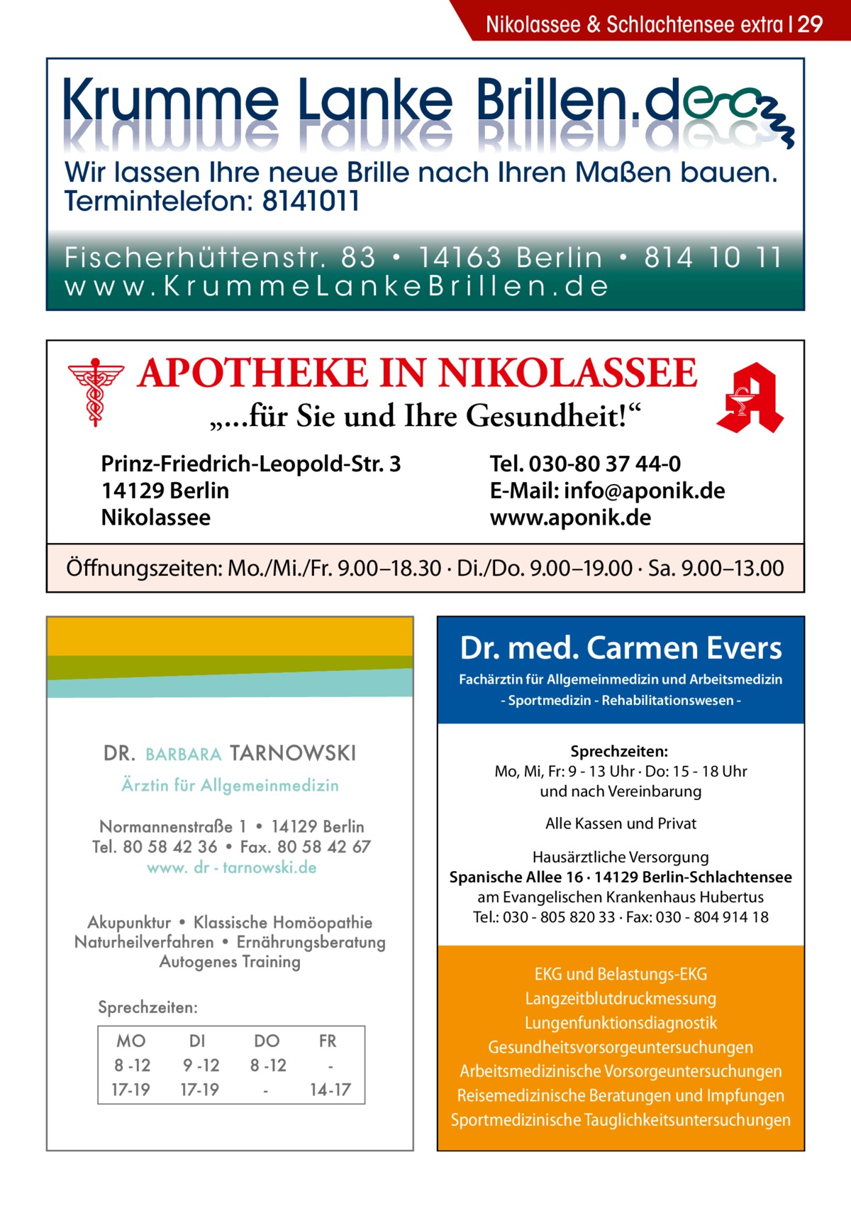 Nikolassee & Schlachtensee extra 29  Wir lassen Ihre neue Brille nach Ihren Maßen bauen. Termintelefon: 8141011 Fi sc h e r h ü t te n s t r. 8 3 • 1416 3 B e r l i n • 814 10 11 w w w.K r u m m e La n ke B r i l l e n.d e  APOTHEKE IN NIKOLASSEE „...für Sie und Ihre Gesundheit!“  Prinz-Friedrich-Leopold-Str. 3 14129 Berlin Nikolassee  Tel. 030-80 37 44-0 E-Mail: info@aponik.de www.aponik.de  Öffnungszeiten: Mo./Mi./Fr. 9.00–18.30 · Di./Do. 9.00–19.00 · Sa. 9.00–13.00  Dr. med. Carmen Evers Fachärztin für Allgemeinmedizin und Arbeitsmedizin - Sportmedizin - Rehabilitationswesen  Sprechzeiten: Mo, Mi, Fr: 9 - 13 Uhr · Do: 15 - 18 Uhr und nach Vereinbarung Alle Kassen und Privat Hausärztliche Versorgung Spanische Allee 16 · 14129 Berlin-Schlachtensee am Evangelischen Krankenhaus Hubertus Tel.: 030 - 805 820 33 · Fax: 030 - 804 914 18  EKG und Belastungs-EKG Langzeitblutdruckmessung Lungenfunktionsdiagnostik Gesundheitsvorsorgeuntersuchungen Arbeitsmedizinische Vorsorgeuntersuchungen Reisemedizinische Beratungen und Impfungen Sportmedizinische Tauglichkeitsuntersuchungen