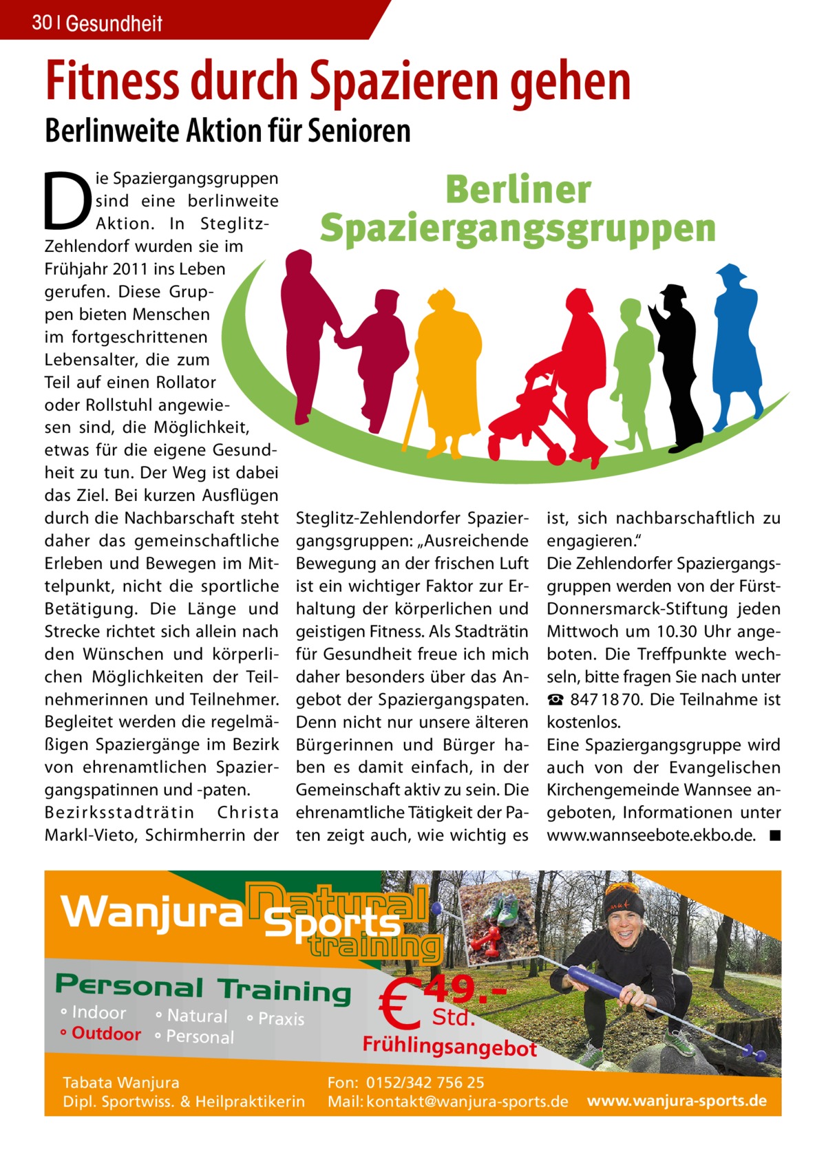 30 Gesundheit  Fitness durch Spazieren gehen Berlinweite Aktion für Senioren  D  ie Spaziergangsgruppen sind eine berlinweite Aktion. In SteglitzZehlendorf wurden sie im Frühjahr 2011 ins Leben gerufen. Diese Gruppen bieten Menschen im fortgeschrittenen Lebensalter, die zum Teil auf einen Rollator oder Rollstuhl angewiesen sind, die Möglichkeit, etwas für die eigene Gesundheit zu tun. Der Weg ist dabei das Ziel. Bei kurzen Ausflügen durch die Nachbarschaft steht daher das gemeinschaftliche Erleben und Bewegen im Mittelpunkt, nicht die sportliche Betätigung. Die Länge und Strecke richtet sich allein nach den Wünschen und körperlichen Möglichkeiten der Teilnehmerinnen und Teilnehmer. Begleitet werden die regelmäßigen Spaziergänge im Bezirk von ehrenamtlichen Spaziergangspatinnen und -paten. Bezirksstadträtin Christa Markl-Vieto, Schirmherrin der  Berliner Spaziergangsgruppen  Steglitz-Zehlendorfer Spaziergangsgruppen: „Ausreichende Bewegung an der frischen Luft ist ein wichtiger Faktor zur Erhaltung der körperlichen und geistigen Fitness. Als Stadträtin für Gesundheit freue ich mich daher besonders über das Angebot der Spaziergangspaten. Denn nicht nur unsere älteren Bürgerinnen und Bürger haben es damit einfach, in der Gemeinschaft aktiv zu sein. Die ehrenamtliche Tätigkeit der Paten zeigt auch, wie wichtig es  ° Indoor ° Natural ° Praxis ° Outdoor ° Personal Tabata Wanjura Dipl. Sportwiss. & Heilpraktikerin  ist, sich nachbarschaftlich zu engagieren.“ Die Zehlendorfer Spaziergangsgruppen werden von der FürstDonnersmarck-Stiftung jeden Mittwoch um 10.30 Uhr angeboten. Die Treffpunkte wechseln, bitte fragen Sie nach unter ☎  847 18 70. Die Teilnahme ist kostenlos. Eine Spaziergangsgruppe wird auch von der Evangelischen Kirchengemeinde Wannsee angeboten, Informationen unter www.wannseebote.ekbo.de. � ◾  Frühlingsangebot Fon: 0152/342 756 25 Mail: kontakt@wanjura-sports.de  www.wanjura-sports.de