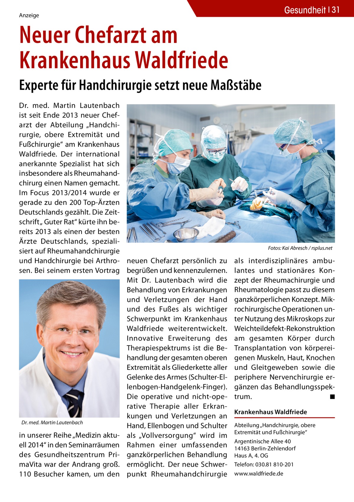 Gesundheit 31  Anzeige  Neuer Chefarzt am Krankenhaus Waldfriede Experte für Handchirurgie setzt neue Maßstäbe Dr. med. Martin Lautenbach ist seit Ende 2013 neuer Chefarzt der Abteilung „Handchirurgie, obere Extremität und Fußchirurgie“ am Krankenhaus Waldfriede. Der international anerkannte Spezialist hat sich insbesondere als Rheumahandchirurg einen Namen gemacht. Im Focus 2013/2014 wurde er gerade zu den 200 Top-Ärzten Deutschlands gezählt. Die Zeitschrift „ Guter Rat“ kürte ihn bereits 2013 als einen der besten Ärzte Deutschlands, spezialisiert auf Rheumahandchirurgie � und Handchirurgie bei Arthro- neuen Chefarzt persönlich zu sen. Bei seinem ersten Vortrag begrüßen und kennenzulernen. Mit Dr. Lautenbach wird die Behandlung von Erkrankungen und Verletzungen der Hand und des Fußes als wichtiger Schwerpunkt im Krankenhaus Waldfriede weiterentwickelt. Innovative Erweiterung des Therapiespektrums ist die Behandlung der gesamten oberen Extremität als Gliederkette aller Gelenke des Armes (Schulter-Ellenbogen-Handgelenk-Finger). Die operative und nicht-operative Therapie aller Erkrankungen und Verletzungen an Dr. med. Martin Lautenbach Hand, Ellenbogen und Schulter in unserer Reihe „Medizin aktu- als „Vollversorgung“ wird im ell 2014“ in den Seminarräumen Rahmen einer umfassenden des Gesundheitszentrum Pri- ganzkörperlichen Behandlung maVita war der Andrang groß. ermöglicht.  Der neue Schwer110 Besucher kamen, um den punkt Rheumahandchirurgie  Fotos: Kai Abresch / rsplus.net  als interdisziplinäres ambulantes und stationäres Konzept der Rheumachirurgie und Rheumatologie passt zu diesem ganzkörperlichen Konzept. Mikrochirurgische Operationen unter Nutzung des Mikroskops zur Weichteildefekt-Rekonstruktion am gesamten Körper durch Transplantation von körpereigenen Muskeln, Haut, Knochen und Gleitgeweben sowie die periphere Nervenchirurgie ergänzen das Behandlungsspektrum. � ◾ Krankenhaus Waldfriede Abteilung „Handchirurgie, obere Extremität und Fußchirurgie“ Argentinische Allee 40 14163 Berlin-Zehlendorf Haus A, 4. OG Telefon: 030.81 810-201 www.waldfriede.de