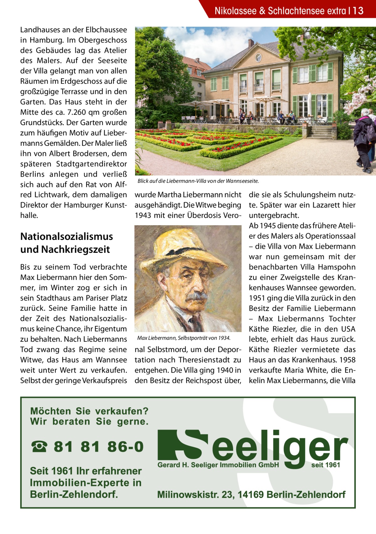 Nikolassee & Schlachtensee extra 13 Landhauses an der Elbchaussee in Hamburg. Im Obergeschoss des Gebäudes lag das Atelier des Malers. Auf der Seeseite der Villa gelangt man von allen Räumen im Erdgeschoss auf die großzügige Terrasse und in den Garten. Das Haus steht in der Mitte des ca. 7.260 qm großen Grundstücks. Der Garten wurde zum häufigen Motiv auf Liebermanns Gemälden. Der Maler ließ ihn von Albert Brodersen, dem späteren Stadtgartendirektor Berlins anlegen und verließ Blick auf die Liebermann-Villa von der Wannseeseite. sich auch auf den Rat von Alfred Lichtwark, dem damaligen wurde Martha Liebermann nicht die sie als Schulungsheim nutzDirektor der Hamburger Kunst- ausgehändigt. Die Witwe beging te. Später war ein Lazarett hier 1943 mit einer Überdosis Vero- untergebracht. halle. Ab 1945 diente das frühere Atelier des Malers als Operationssaal Nationalsozialismus – die Villa von Max Liebermann und Nachkriegszeit war nun gemeinsam mit der Bis zu seinem Tod verbrachte benachbarten Villa Hamspohn Max Liebermann hier den Somzu einer Zweigstelle des Kranmer, im Winter zog er sich in kenhauses Wannsee geworden. sein Stadthaus am Pariser Platz 1951 ging die Villa zurück in den zurück. Seine Familie hatte in Besitz der Familie Liebermann der Zeit des Nationalsozialis– Max Liebermanns Tochter mus keine Chance, ihr Eigentum Käthe Riezler, die in den USA zu behalten. Nach Liebermanns Max Liebermann, Selbstporträt von 1934. lebte, erhielt das Haus zurück. Tod zwang das Regime seine nal Selbstmord, um der Depor- Käthe Riezler vermietete das Witwe, das Haus am Wannsee tation nach Theresienstadt zu Haus an das Krankenhaus. 1958 weit unter Wert zu verkaufen. entgehen. Die Villa ging 1940 in verkaufte Maria White, die EnSelbst der geringe Verkaufspreis den Besitz der Reichspost über, kelin Max Liebermanns, die Villa