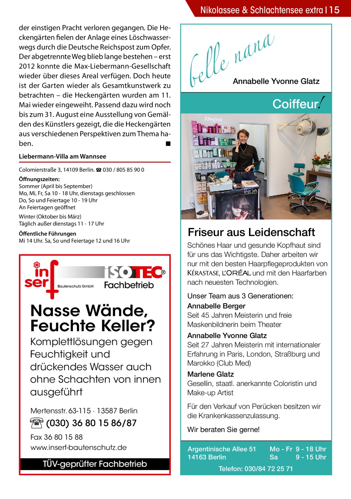 Nikolassee & Schlachtensee extra 15 der einstigen Pracht verloren gegangen. Die Heckengärten fielen der Anlage eines Löschwasserwegs durch die Deutsche Reichspost zum Opfer. Der abgetrennte Weg blieb lange bestehen – erst 2012 konnte die Max-Liebermann-Gesellschaft wieder über dieses Areal verfügen. Doch heute ist der Garten wieder als Gesamtkunstwerk zu betrachten – die Heckengärten wurden am 11. Mai wieder eingeweiht. Passend dazu wird noch bis zum 31. August eine Ausstellung von Gemälden des Künstlers gezeigt, die die Heckengärten aus verschiedenen Perspektiven zum Thema haben. � ◾  a n a le n  bel  Annabelle Yvonne Glatz  !  Coiffeur  Liebermann-Villa am Wannsee Colomierstraße 3, 14109 Berlin. ☎ 030 / 805 85 90 0 Öffnungszeiten: Sommer (April bis September) Mo, Mi, Fr, Sa 10 - 18 Uhr, dienstags geschlossen Do, So und Feiertage 10 - 19 Uhr An Feiertagen geöffnet Winter (Oktober bis März) Täglich außer dienstags 11 - 17 Uhr Öffentliche Führungen Mi 14 Uhr. Sa, So und Feiertage 12 und 16 Uhr  Bautenschutz GmbH  Fachbetrieb  Nasse Wände, Feuchte Keller? Komplettlösungen gegen Feuchtigkeit und drückendes Wasser auch ohne Schachten von innen ausgeführt Mertensstr. 63-115 · 13587 Berlin  (030) 36 80 15 86/87 Fax 36 80 15 88 www.inserf-bautenschutz.de  TÜV-geprüfter Fachbetrieb  Friseur aus Leidenschaft Schönes Haar und gesunde Kopfhaut sind für uns das Wichtigste. Daher arbeiten wir nur mit den besten Haarpflegeprodukten von KERASTA, L’Oreal und mit den Haarfarben nach neuesten Technologien. Unser Team aus 3 Generationen: Annabelle Berger Seit 45 Jahren Meisterin und freie Maskenbildnerin beim Theater Annabelle Yvonne Glatz Seit 27 Jahren Meisterin mit internationaler Erfahrung in Paris, London, Straßburg und Marokko (Club Med) Marlene Glatz Gesellin, staatl. anerkannte Coloristin und Make-up Artist Für den Verkauf von Perücken besitzen wir die Krankenkassenzulassung. Wir beraten Sie gerne! Argentinische Allee 51 14163 Berlin  Mo - Fr 9 - 18 Uhr Sa 9 - 15 Uhr  Telefon: 030/84 72 25 71