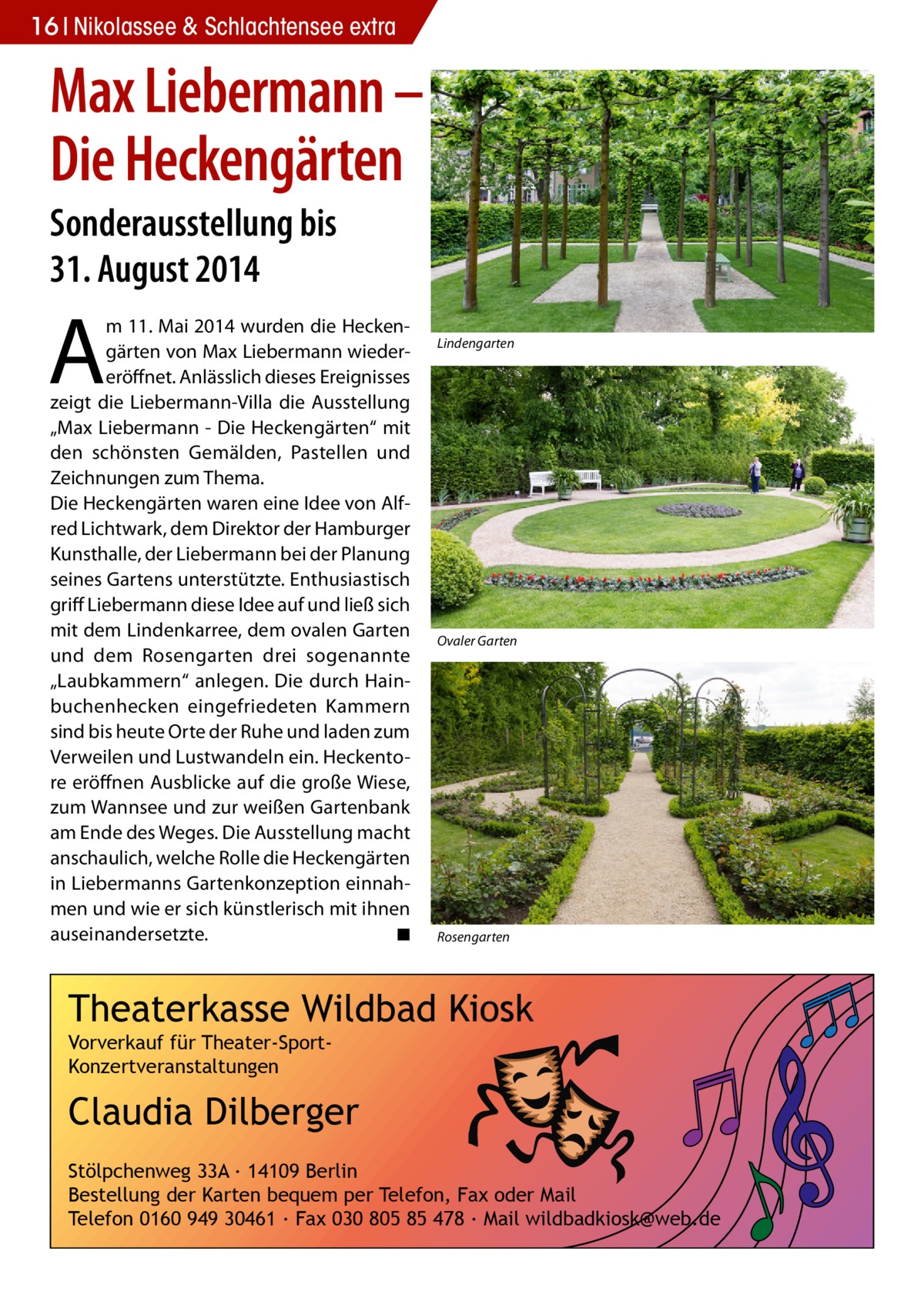 16 Nikolassee & Schlachtensee extra  Max Liebermann – Die Heckengärten Sonderausstellung bis 31. August 2014  A  m 11. Mai 2014 wurden die Heckengärten von Max Liebermann wiedereröffnet. Anlässlich dieses Ereignisses zeigt die Liebermann-Villa die Ausstellung „Max Liebermann - Die Heckengärten“ mit den schönsten Gemälden, Pastellen und Zeichnungen zum Thema. Die Heckengärten waren eine Idee von Alfred Lichtwark, dem Direktor der Hamburger Kunsthalle, der Liebermann bei der Planung seines Gartens unterstützte. Enthusiastisch griff Liebermann diese Idee auf und ließ sich mit dem Lindenkarree, dem ovalen Garten und dem Rosengarten drei sogenannte „Laubkammern“ anlegen. Die durch Hainbuchenhecken eingefriedeten Kammern sind bis heute Orte der Ruhe und laden zum Verweilen und Lustwandeln ein. Heckentore eröffnen Ausblicke auf die große Wiese, zum Wannsee und zur weißen Gartenbank am Ende des Weges. Die Ausstellung macht anschaulich, welche Rolle die Heckengärten in Liebermanns Gartenkonzeption einnahmen und wie er sich künstlerisch mit ihnen auseinandersetzte. ◾  Lindengarten  Ovaler Garten  Rosengarten  Theaterkasse Wildbad Kiosk Vorverkauf für Theater-SportKonzertveranstaltungen  Claudia Dilberger Stölpchenweg 33A ∙ 14109 Berlin Bestellung der Karten bequem per Telefon, Fax oder Mail Telefon 0160 949 30461 ∙ Fax 030 805 85 478 ∙ Mail wildbadkiosk@web.de