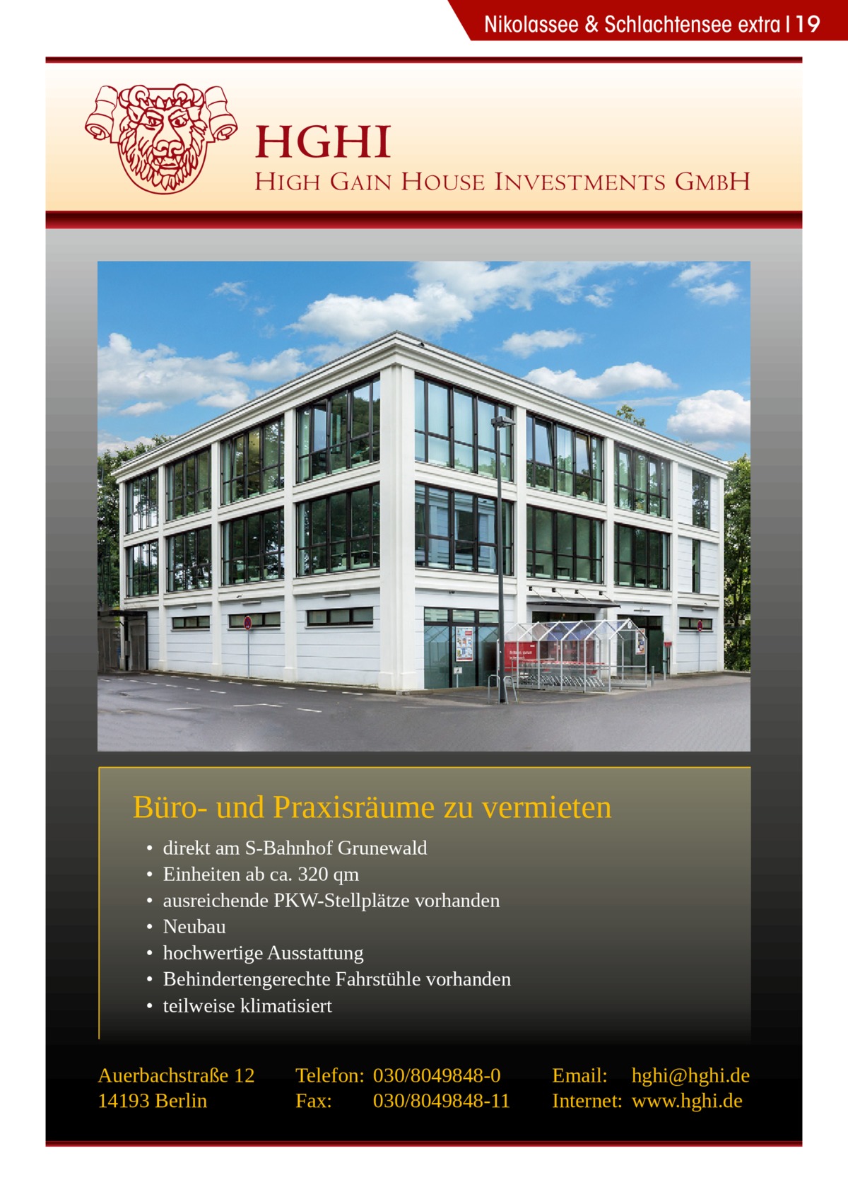 Nikolassee & Schlachtensee extra 19  HGHI  H IGH G AIN H OUSE I NVESTMENTS G MB H  Büro- und Praxisräume zu vermieten • • • • • • •  direkt am S-Bahnhof Grunewald Einheiten ab ca. 320 qm ausreichende PKW-Stellplätze vorhanden Neubau hochwertige Ausstattung Behindertengerechte Fahrstühle vorhanden teilweise klimatisiert  Auerbachstraße 12 14193 Berlin  Telefon: 030/8049848-0 Fax: 030/8049848-11  Email: hghi@hghi.de Internet: www.hghi.de