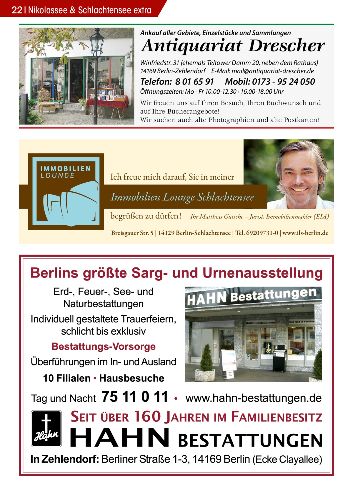 22 Nikolassee & Schlachtensee extra Ankauf aller Gebiete, Einzelstücke und Sammlungen  Antiquariat Drescher  Winfriedstr. 31 (ehemals Teltower Damm 20, neben dem Rathaus) 14169 Berlin-Zehlendorf E-Mail: mail@antiquariat-drescher.de  Telefon: 8 01 65 91  Mobil: 0173 - 95 24 050  Öffnungszeiten: Mo - Fr 10.00-12.30 · 16.00-18.00 Uhr  Wir freuen uns auf Ihren Besuch, Ihren Buchwunsch und auf Ihre Bücherangebote! Wir suchen auch alte Photographien und alte Postkarten!  Ich freue mich darauf, Sie in meiner  Immobilien Lounge Schlachtensee begrüßen zu dürfen!  Ihr Matthias Gutsche – Jurist, Immobilienmakler (EIA)  Breisgauer Str. 5 | 14129 Berlin-Schlachtensee | Tel. 69209731-0 | www.ils-berlin.de