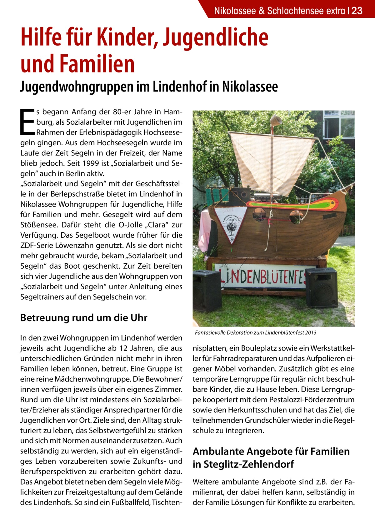 Nikolassee & Schlachtensee extra 23  Hilfe für Kinder, Jugendliche und Familien  Jugendwohngruppen im Lindenhof in Nikolassee  E  s begann Anfang der 80-er Jahre in Hamburg, als Sozialarbeiter mit Jugendlichen im Rahmen der Erlebnispädagogik Hochseesegeln gingen. Aus dem Hochseesegeln wurde im Laufe der Zeit Segeln in der Freizeit, der Name blieb jedoch. Seit 1999 ist „Sozialarbeit und Segeln“ auch in Berlin aktiv. „Sozialarbeit und Segeln“ mit der Geschäftsstelle in der Berlepschstraße bietet im Lindenhof in Nikolassee Wohngruppen für Jugendliche, Hilfe für Familien und mehr. Gesegelt wird auf dem Stößensee. Dafür steht die O-Jolle „Clara“ zur Verfügung. Das Segelboot wurde früher für die ZDF-Serie Löwenzahn genutzt. Als sie dort nicht mehr gebraucht wurde, bekam „Sozialarbeit und Segeln“ das Boot geschenkt. Zur Zeit bereiten sich vier Jugendliche aus den Wohngruppen von „Sozialarbeit und Segeln“ unter Anleitung eines Segeltrainers auf den Segelschein vor.  Betreuung rund um die Uhr In den zwei Wohngruppen im Lindenhof werden jeweils acht Jugendliche ab 12 Jahren, die aus unterschiedlichen Gründen nicht mehr in ihren Familien leben können, betreut. Eine Gruppe ist eine reine Mädchenwohngruppe. Die Bewohner/ innen verfügen jeweils über ein eigenes Zimmer. Rund um die Uhr ist mindestens ein Sozialarbeiter/Erzieher als ständiger Ansprechpartner für die Jugendlichen vor Ort. Ziele sind, den Alltag strukturiert zu leben, das Selbstwertgefühl zu stärken und sich mit Normen auseinanderzusetzen. Auch selbständig zu werden, sich auf ein eigenständiges Leben vorzubereiten sowie Zukunfts- und Berufsperspektiven zu erarbeiten gehört dazu. Das Angebot bietet neben dem Segeln viele Möglichkeiten zur Freizeitgestaltung auf dem Gelände des Lindenhofs. So sind ein Fußballfeld, Tischten Fantasievolle Dekoration zum Lindenblütenfest 2013  nisplatten, ein Bouleplatz sowie ein Werkstattkeller für Fahrradreparaturen und das Aufpolieren eigener Möbel vorhanden. Zusätzlich gibt es eine temporäre Lerngruppe für regulär nicht beschulbare Kinder, die zu Hause leben. Diese Lerngruppe kooperiert mit dem Pestalozzi-Förderzentrum sowie den Herkunftsschulen und hat das Ziel, die teilnehmenden Grundschüler wieder in die Regelschule zu integrieren.  Ambulante Angebote für Familien in Steglitz-Zehlendorf Weitere ambulante Angebote sind z.B. der Familienrat, der dabei helfen kann, selbständig in der Familie Lösungen für Konflikte zu erarbeiten.