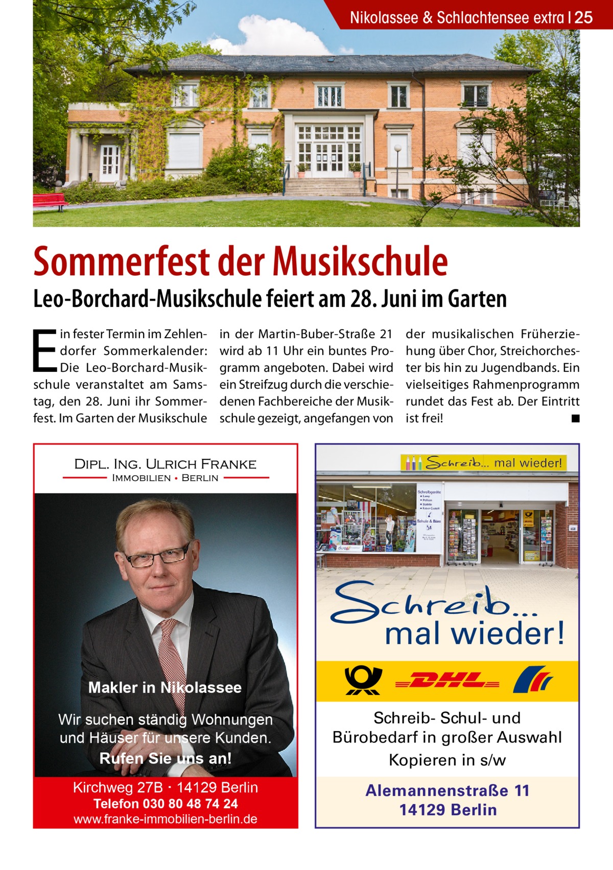 Nikolassee & Schlachtensee extra 25  Sommerfest der Musikschule  Leo-Borchard-Musikschule feiert am 28. Juni im Garten  E  in fester Termin im Zehlendorfer Sommerkalender: Die Leo-Borchard-Musikschule veranstaltet am Samstag, den 28. Juni ihr Sommerfest. Im Garten der Musikschule  in der Martin-Buber-Straße 21 wird ab 11 Uhr ein buntes Programm angeboten. Dabei wird ein Streifzug durch die verschiedenen Fachbereiche der Musikschule gezeigt, angefangen von  der musikalischen Früherziehung über Chor, Streichorchester bis hin zu Jugendbands. Ein vielseitiges Rahmenprogramm rundet das Fest ab. Der Eintritt ist frei! � ◾  mal wieder! Makler in Nikolassee Wir suchen ständig Wohnungen und Häuser für unsere Kunden. Rufen Sie uns an!  Schreib- Schul- und Bürobedarf in großer Auswahl Kopieren in s/w  Kirchweg 27B · 14129 Berlin  Alemannenstraße 11 14129 Berlin  Telefon 030 80 48 74 24 www.franke-immobilien-berlin.de