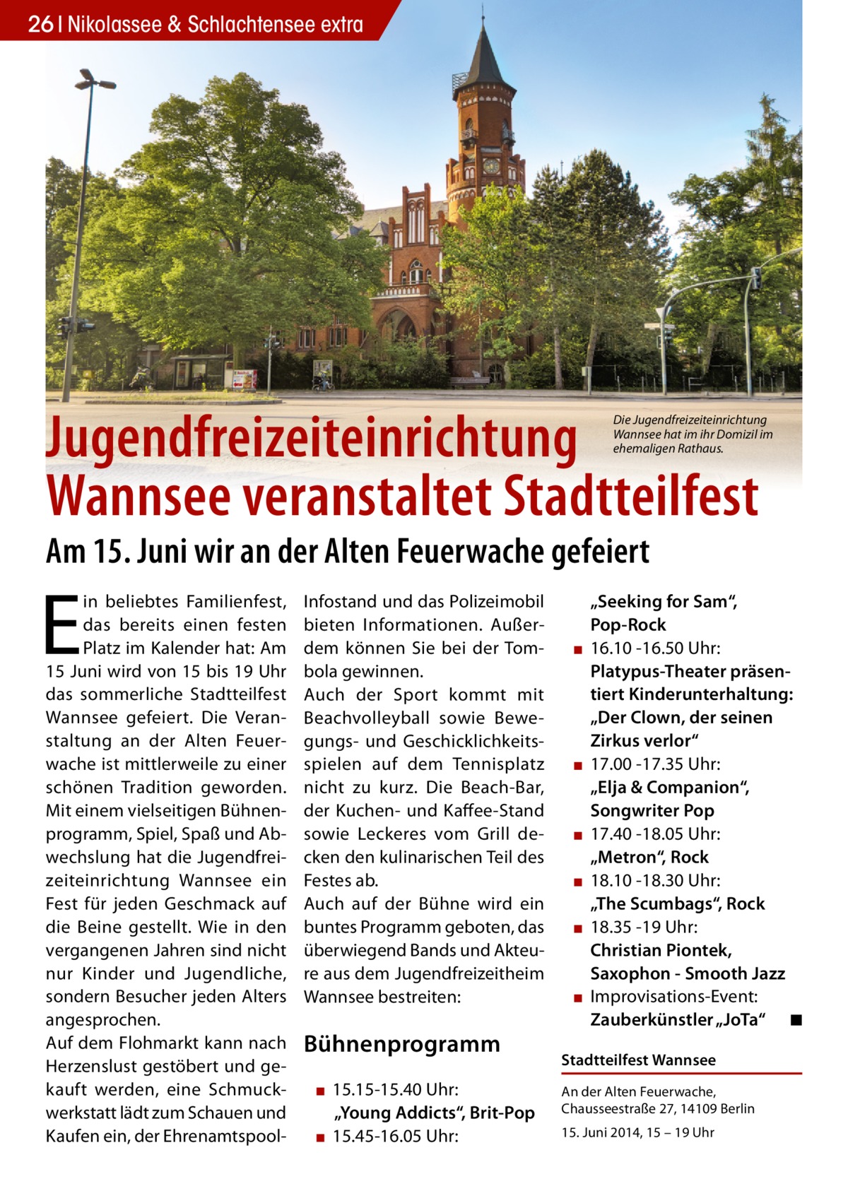 26 Nikolassee & Schlachtensee extra  Jugendfreizeiteinrichtung Wannsee veranstaltet Stadtteilfest  Die Jugendfreizeiteinrichtung Wannsee hat im ihr Domizil im ehemaligen Rathaus.  Am 15. Juni wir an der Alten Feuerwache gefeiert  E  in beliebtes Familienfest, das bereits einen festen Platz im Kalender hat: Am 15 Juni wird von 15 bis 19 Uhr das sommerliche Stadtteilfest Wannsee gefeiert. Die Veranstaltung an der Alten Feuerwache ist mittlerweile zu einer schönen Tradition geworden. Mit einem vielseitigen Bühnenprogramm, Spiel, Spaß und Abwechslung hat die Jugendfreizeiteinrichtung Wannsee ein Fest für jeden Geschmack auf die Beine gestellt. Wie in den vergangenen Jahren sind nicht nur Kinder und Jugendliche, sondern Besucher jeden Alters angesprochen. Auf dem Flohmarkt kann nach Herzenslust gestöbert und gekauft werden, eine Schmuckwerkstatt lädt zum Schauen und Kaufen ein, der Ehrenamtspool Infostand und das Polizeimobil bieten Informationen. Außerdem können Sie bei der Tombola gewinnen. Auch der Sport kommt mit Beachvolleyball sowie Bewegungs- und Geschicklichkeitsspielen auf dem Tennisplatz nicht zu kurz. Die Beach-Bar, der Kuchen- und Kaffee-Stand sowie Leckeres vom Grill decken den kulinarischen Teil des Festes ab. Auch auf der Bühne wird ein buntes Programm geboten, das überwiegend Bands und Akteure aus dem Jugendfreizeitheim Wannsee bestreiten:  Bühnenprogramm ▪ 15.15-15.40 Uhr: „Young Addicts“, Brit-Pop ▪ 15.45-16.05 Uhr:  ▪  ▪  ▪ ▪ ▪  ▪  „Seeking for Sam“, Pop-Rock 16.10 -16.50 Uhr: Platypus-Theater präsentiert Kinderunterhaltung: „Der Clown, der seinen Zirkus verlor“ 17.00 -17.35 Uhr: „Elja & Companion“, Songwriter Pop 17.40 -18.05 Uhr: „Metron“, Rock 18.10 -18.30 Uhr: „The Scumbags“, Rock 18.35 -19 Uhr: Christian Piontek, Saxophon - Smooth Jazz Improvisations-Event: Zauberkünstler „JoTa“ ◾  Stadtteilfest Wannsee An der Alten Feuerwache, Chausseestraße 27, 14109 Berlin 15. Juni 2014, 15 – 19 Uhr