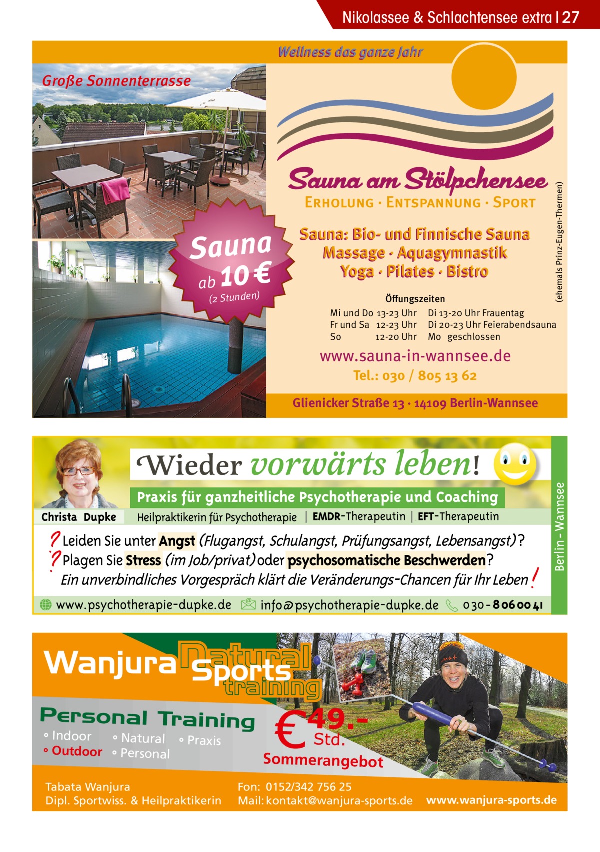 Nikolassee & Schlachtensee extra 27 Wellness das ganze Jahr  Sauna ab 10 € (2 Stunden)  Sauna: Bio- und Finnische Sauna Massage · Aquagymnastik Yoga · Pilates · Bistro  (ehemals Prinz-Eugen-Thermen)  Große Sonnenterrasse  Öﬀungszeiten Mi und Do 13-23 Uhr Di 13-20 Uhr Frauentag Fr und Sa 12-23 Uhr Di 20-23 Uhr Feierabendsauna So 12-20 Uhr Mo geschlossen  www.sauna-in-wannsee.de Tel.: 030 / 805 13 62  Glienicker Straße 13 · 14109 Berlin-Wannsee  ° Indoor ° Natural ° Praxis ° Outdoor ° Personal Tabata Wanjura Dipl. Sportwiss. & Heilpraktikerin  Sommerangebot Fon: 0152/342 756 25 Mail: kontakt@wanjura-sports.de  www.wanjura-sports.de