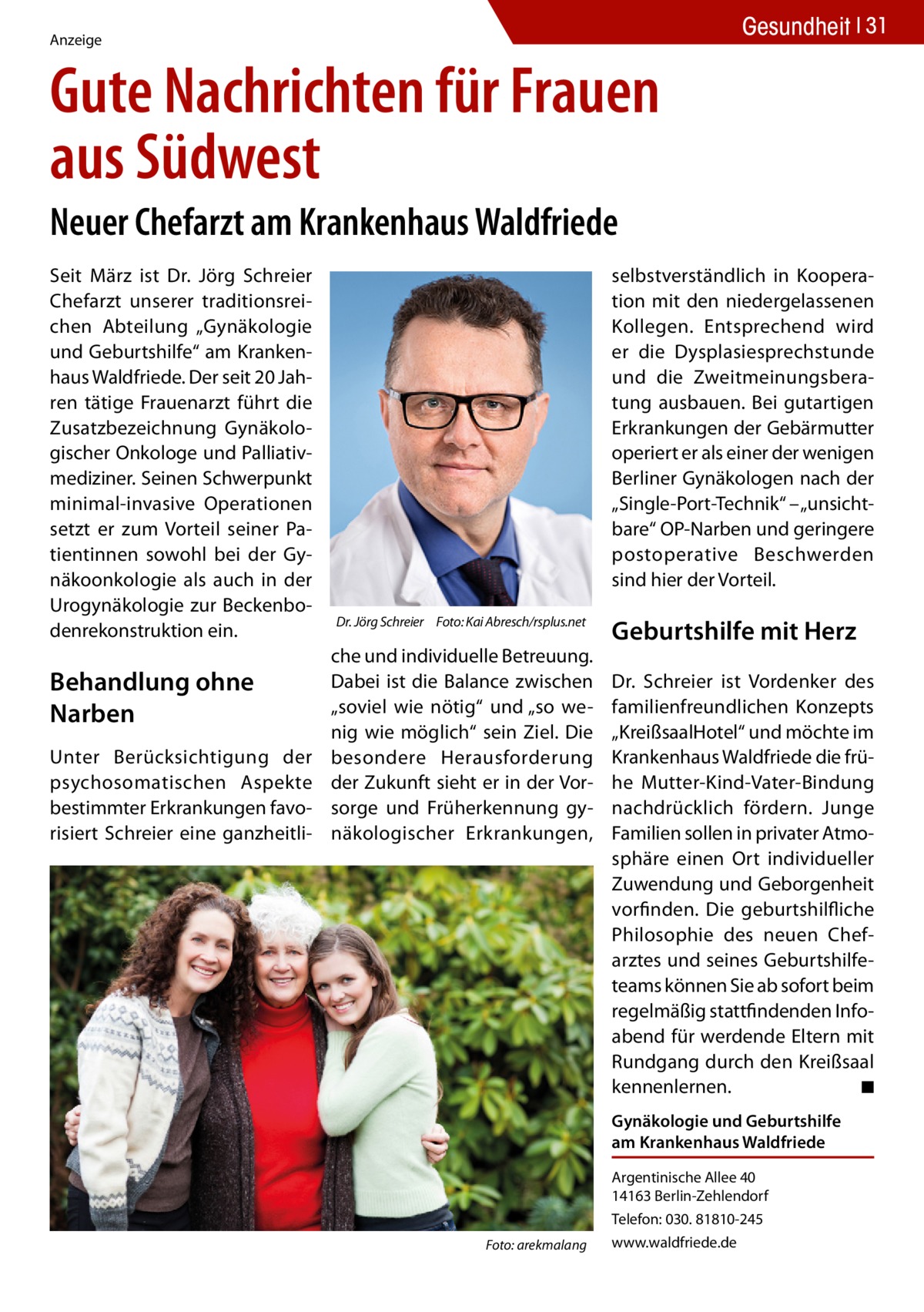 Gesundheit 31  Anzeige  Gute Nachrichten für Frauen aus Südwest Neuer Chefarzt am Krankenhaus Waldfriede Seit März ist Dr. Jörg Schreier Chefarzt unserer traditionsreichen Abteilung „Gynäkologie und Geburtshilfe“ am Krankenhaus Waldfriede. Der seit 20 Jahren tätige Frauenarzt führt die Zusatzbezeichnung Gynäkologischer Onkologe und Palliativmediziner. Seinen Schwerpunkt minimal-invasive Operationen setzt er zum Vorteil seiner Patientinnen sowohl bei der Gynäkoonkologie als auch in der Urogynäkologie zur Beckenbodenrekonstruktion ein.  Behandlung ohne Narben Unter Berücksichtigung der psychosomatischen Aspekte bestimmter Erkrankungen favorisiert Schreier eine ganzheitli selbstverständlich in Kooperation mit den niedergelassenen Kollegen. Entsprechend wird er die Dysplasiesprechstunde und die Zweitmeinungsberatung ausbauen. Bei gutartigen Erkrankungen der Gebärmutter operiert er als einer der wenigen Berliner Gynäkologen nach der „Single-Port-Technik“ – „unsichtbare“ OP-Narben und geringere postoperative Beschwerden sind hier der Vorteil. Dr. Jörg Schreier� Foto: Kai Abresch/rsplus.net  che und individuelle Betreuung. Dabei ist die Balance zwischen „soviel wie nötig“ und „so wenig wie möglich“ sein Ziel. Die besondere Herausforderung der Zukunft sieht er in der Vorsorge und Früherkennung gynäkologischer Erkrankungen,  Geburtshilfe mit Herz Dr. Schreier ist Vordenker des familienfreundlichen Konzepts „KreißsaalHotel“ und möchte im Krankenhaus Waldfriede die frühe Mutter-Kind-Vater-Bindung nachdrücklich fördern. Junge Familien sollen in privater Atmosphäre einen Ort individueller Zuwendung und Geborgenheit vorfinden. Die geburtshilfliche Philosophie des neuen Chefarztes und seines Geburtshilfeteams können Sie ab sofort beim regelmäßig stattfindenden Infoabend für werdende Eltern mit Rundgang durch den Kreißsaal kennenlernen. � ◾ Gynäkologie und Geburtshilfe am Krankenhaus Waldfriede Argentinische Allee 40 14163 Berlin-Zehlendorf Telefon: 030. 81810-245  �  Foto: arekmalang  www.waldfriede.de