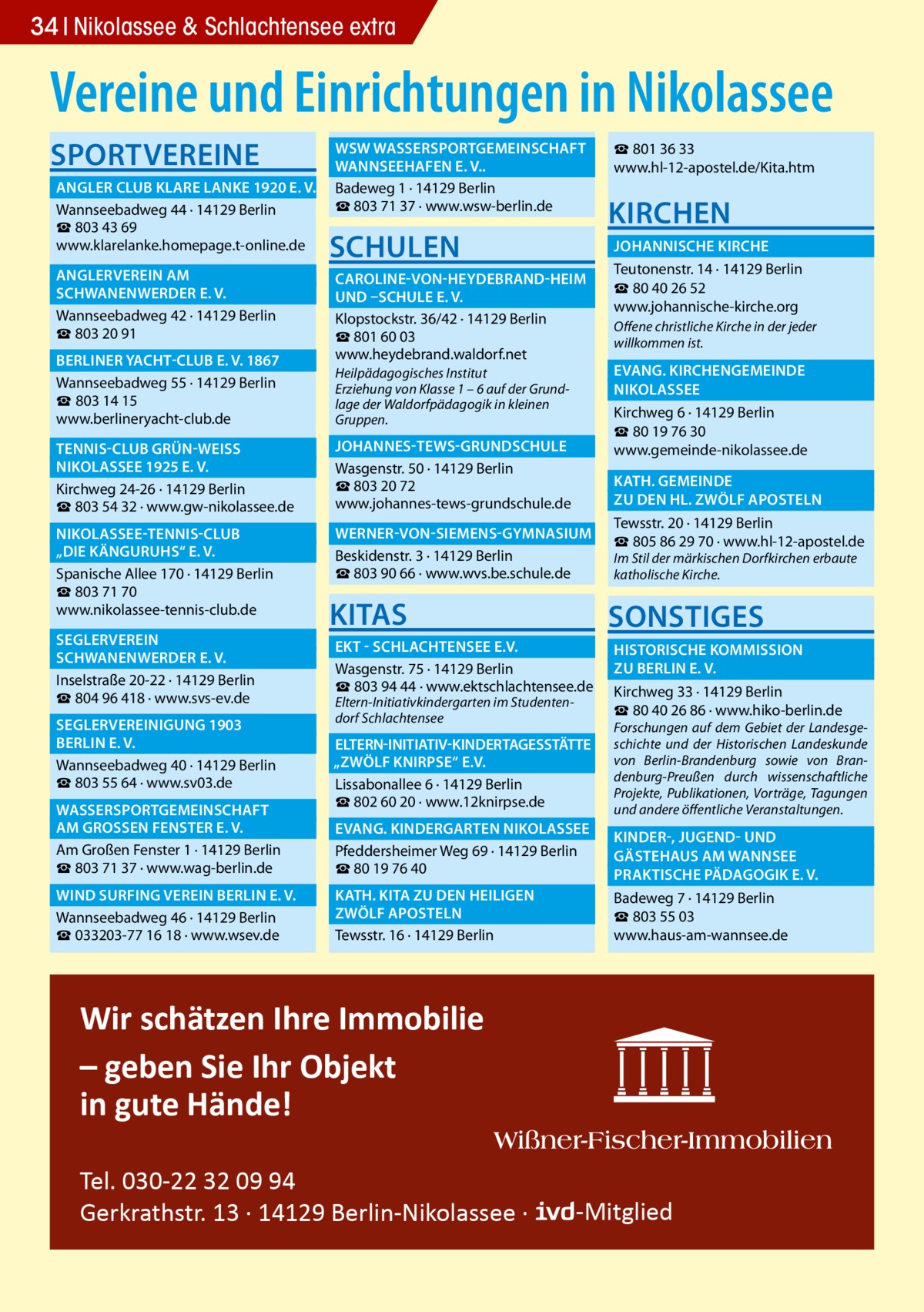 34 Nikolassee & Schlachtensee extra  Vereine und Einrichtungen in Nikolassee SPORTVEREINE  	 WSW WASSERSPORTGEMEINSCHAFT � 	 WANNSEEHAFEN E. V..� 	 ANGLER CLUB KLARE LANKE 1920 E. V.� Badeweg 1 · 14129 Berlin ☎ 803 71 37 · www.wsw-berlin.de Wannseebadweg 44 · 14129 Berlin ☎ 803 43 69 www.klarelanke.homepage.t-online.de  SCHULEN  	 ANGLERVEREIN AM� 	 SCHWANENWERDER E. V.� Wannseebadweg 42 · 14129 Berlin ☎ 803 20 91 	 BERLINER YACHT-CLUB E. V. 1867� Wannseebadweg 55 · 14129 Berlin ☎ 803 14 15 www.berlineryacht-club.de 	 TENNIS-CLUB GRÜN-WEISS � 	 NIKOLASSEE 1925 E. V.� Kirchweg 24-26 · 14129 Berlin ☎ 803 54 32 · www.gw-nikolassee.de 	 NIKOLASSEE-TENNIS-CLUB � 	 „DIE KÄNGURUHS“ E. V.� Spanische Allee 170 · 14129 Berlin ☎ 803 71 70 www.nikolassee-tennis-club.de 	SEGLERVEREIN� 	 SCHWANENWERDER E. V.� Inselstraße 20-22 · 14129 Berlin ☎ 804 96 418 · www.svs-ev.de 	 SEGLERVEREINIGUNG 1903 � 	 BERLIN E. V.� Wannseebadweg 40 · 14129 Berlin ☎ 803 55 64 · www.sv03.de 	 WASSERSPORTGEMEINSCHAFT � 	 AM GROSSEN FENSTER E. V.� Am Großen Fenster 1 · 14129 Berlin ☎ 803 71 37 · www.wag-berlin.de 	 WIND SURFING VEREIN BERLIN E. V.� Wannseebadweg 46 · 14129 Berlin ☎ 033203-77 16 18 · www.wsev.de  ☎ 801 36 33 www.hl-12-apostel.de/Kita.htm  KIRCHEN  	 JOHANNISCHE KIRCHE � Teutonenstr. 14 · 14129 Berlin 	 CAROLINE-VON-HEYDEBRAND-HEIM � ☎ 80 40 26 52 	 UND –SCHULE E. V. � www.johannische-kirche.org Klopstockstr. 36/42 · 14129 Berlin Offene christliche Kirche in der jeder ☎ 801 60 03 willkommen ist. www.heydebrand.waldorf.net 	 EVANG. KIRCHENGEMEINDE � Heilpädagogisches Institut Erziehung von Klasse 1 – 6 auf der Grund	NIKOLASSEE� lage der Waldorfpädagogik in kleinen Kirchweg 6 · 14129 Berlin Gruppen. ☎ 80 19 76 30 	 JOHANNES-TEWS-GRUNDSCHULE � www.gemeinde-nikolassee.de Wasgenstr. 50 · 14129 Berlin 	 KATH. GEMEINDE � ☎ 803 20 72 	 ZU DEN HL. ZWÖLF APOSTELN � www.johannes-tews-grundschule.de Tewsstr. 20 · 14129 Berlin 	 WERNER-VON-SIEMENS-GYMNASIUM � ☎ 805 86 29 70 · www.hl-12-apostel.de Beskidenstr. 3 · 14129 Berlin Im Stil der märkischen Dorfkirchen erbaute ☎ 803 90 66 · www.wvs.be.schule.de katholische Kirche.  KITAS  SONSTIGES  	 EKT - SCHLACHTENSEE E.V.� 	 HISTORISCHE KOMMISSION � 	 ZU BERLIN E. V.� Wasgenstr. 75 · 14129 Berlin ☎ 803 94 44 · www.ektschlachtensee.de Kirchweg 33 · 14129 Berlin Eltern-Initiativkindergarten im Studenten☎ 80 40 26 86 · www.hiko-berlin.de dorf Schlachtensee 	ELTERN-INITIATIV-KINDERTAGESSTÄTTE� „ZWÖLF KNIRPSE“ E.V. � Lissabonallee 6 · 14129 Berlin ☎ 802 60 20 · www.12knirpse.de  Forschungen auf dem Gebiet der Landesgeschichte und der Historischen Landeskunde von Berlin-Brandenburg sowie von Brandenburg-Preußen durch wissenschaftliche Projekte, Publikationen, Vorträge, Tagungen und andere öffentliche Veranstaltungen.  	 EVANG. KINDERGARTEN NIKOLASSEE� 	 KINDER-, JUGEND- UND � Pfeddersheimer Weg 69 · 14129 Berlin 	 GÄSTEHAUS AM WANNSEE� ☎ 80 19 76 40 	 PRAKTISCHE PÄDAGOGIK E. V.� 	 KATH. KITA ZU DEN HEILIGEN � Badeweg 7 · 14129 Berlin 	 ZWÖLF APOSTELN� ☎ 803 55 03 www.haus-am-wannsee.de Tewsstr. 16 · 14129 Berlin  Wir schätzen Ihre Immobilie – geben Sie Ihr Objekt in gute Hände! Tel. 030-22 32 09 94 Gerkrathstr. 13 · 14129 Berlin-Nikolassee ·  -Mitglied