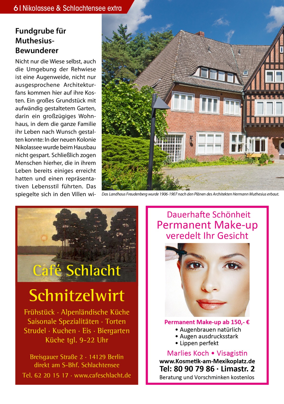 6 Nikolassee & Schlachtensee extra  Fundgrube für MuthesiusBewunderer Nicht nur die Wiese selbst, auch die Umgebung der Rehwiese ist eine Augenweide, nicht nur ausgesprochene Architekturfans kommen hier auf ihre Kosten. Ein großes Grundstück mit aufwändig gestaltetem Garten, darin ein großzügiges Wohnhaus, in dem die ganze Familie ihr Leben nach Wunsch gestalten konnte: In der neuen Kolonie Nikolassee wurde beim Hausbau nicht gespart. Schließlich zogen Menschen hierher, die in ihrem Leben bereits einiges erreicht hatten und einen repräsentativen Lebensstil führten. Das spiegelte sich in den Villen wi Das Landhaus Freudenberg wurde 1906-1907 nach den Plänen des Architekten Hermann Muthesius erbaut.  Dauerhafte Schönheit  Permanent Make-up veredelt Ihr Gesicht  Café Schlacht  Schnitzelwirt Frühstück · Alpenländische Küche Saisonale Spezialitäten · Torten Strudel · Kuchen · Eis · Biergarten Küche tgl. 9-22 Uhr Breisgauer Straße 2 · 14129 Berlin direkt am S-Bhf. Schlachtensee Tel. 62 20 15 17 · www.cafeschlacht.de  Permanent Make-up ab 150,- € • Augenbrauen natürlich • Augen ausdrucksstark • Lippen perfekt  Marlies Koch • Visagistin  www.Kosmetik-am-Mexikoplatz.de  Tel: 80 90 79 86 · Limastr. 2  Beratung und Vorschminken kostenlos