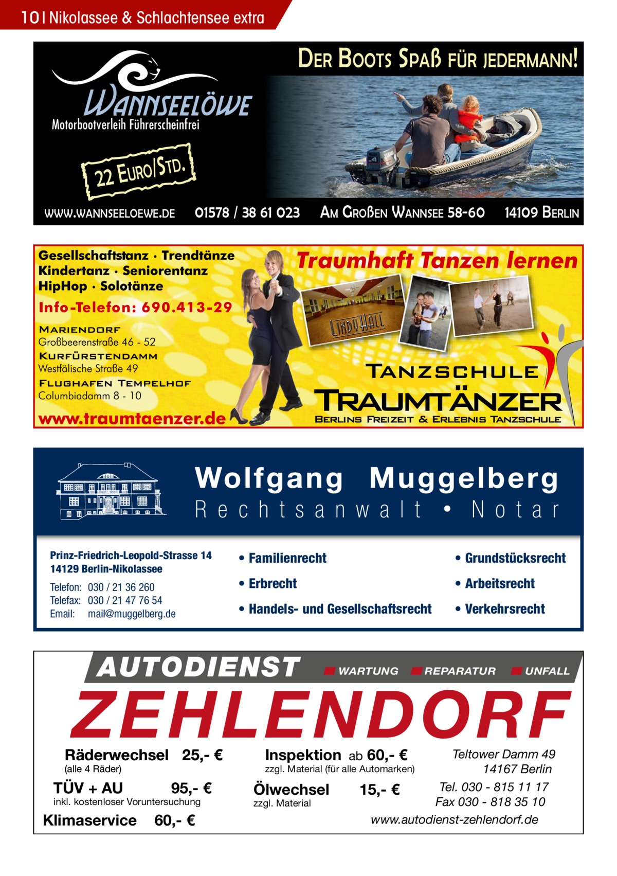 10 Nikolassee & Schlachtensee extra  DER BOOTS SPAß FÜR JEDERMANN!  Wannseelöwe  Motorbootverleih Führerscheinfrei  2 2 E URO/ S  TD.  WWW.WANNSEELOEWE.DE  01578 / 38 61 023  Prinz-Friedrich-Leopold-Strasse 14 14129 Berlin-Nikolassee Telefon: 030 / 21 36 260 Telefax: 030 / 21 47 76 54 Email: mail@muggelberg.de  AM GROßEN WANNSEE 58-60  14109 BERLIN  • Familienrecht  • Grundstücksrecht  • Erbrecht  • Arbeitsrecht  • Handels- und Gesellschaftsrecht  • Verkehrsrecht  AUTODIENST  WARTUNG  REPARATUR  UNFALL  ZEHLENDORF  Räderwechsel 25,- € (alle 4 Räder)  TÜV + AU  95,- €  inkl. kostenloser Voruntersuchung  Klimaservice  60,- €  Inspektion ab 60,- €  Teltower Damm 49 14167 Berlin Tel. 030 - 815 11 17 15,- € Fax 030 - 818 35 10 www.autodienst-zehlendorf.de  zzgl. Material (für alle Automarken)  Ölwechsel zzgl. Material