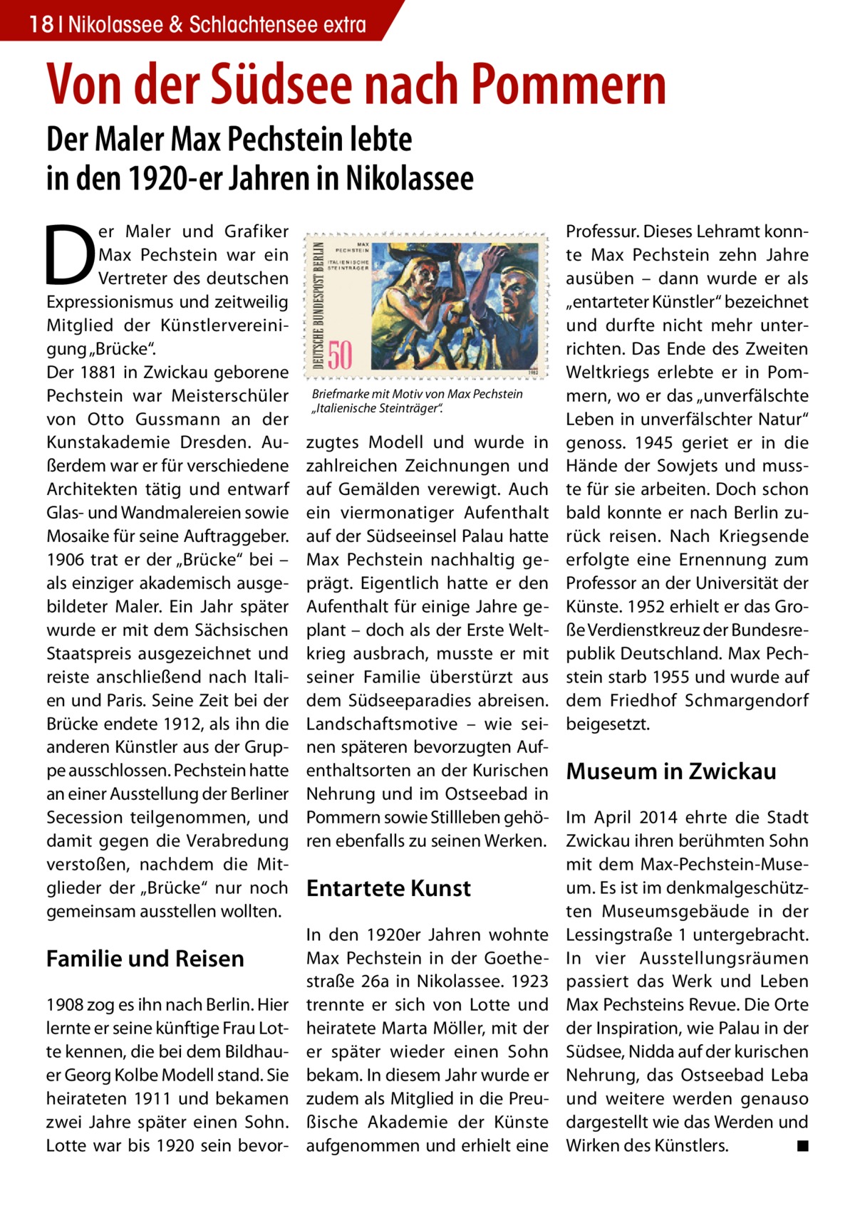 18 Nikolassee & Schlachtensee extra  Von der Südsee nach Pommern Der Maler Max Pechstein lebte in den 1920-er Jahren in Nikolassee  D  er Maler und Grafiker Max Pechstein war ein Vertreter des deutschen Expressionismus und zeitweilig Mitglied der Künstlervereinigung „Brücke“. Der 1881 in Zwickau geborene Pechstein war Meisterschüler von Otto Gussmann an der Kunstakademie Dresden. Außerdem war er für verschiedene Architekten tätig und entwarf Glas- und Wandmalereien sowie Mosaike für seine Auftraggeber. 1906 trat er der „Brücke“ bei – als einziger akademisch ausgebildeter Maler. Ein Jahr später wurde er mit dem Sächsischen Staatspreis ausgezeichnet und reiste anschließend nach Italien und Paris. Seine Zeit bei der Brücke endete 1912, als ihn die anderen Künstler aus der Gruppe ausschlossen. Pechstein hatte an einer Ausstellung der Berliner Secession teilgenommen, und damit gegen die Verabredung verstoßen, nachdem die Mitglieder der „Brücke“ nur noch gemeinsam ausstellen wollten.  Familie und Reisen 1908 zog es ihn nach Berlin. Hier lernte er seine künftige Frau Lotte kennen, die bei dem Bildhauer Georg Kolbe Modell stand. Sie heirateten 1911 und bekamen zwei Jahre später einen Sohn. Lotte war bis 1920 sein bevor Briefmarke mit Motiv von Max Pechstein „Italienische Steinträger“.  Professur. Dieses Lehramt konnte Max Pechstein zehn Jahre ausüben – dann wurde er als „entarteter Künstler“ bezeichnet und durfte nicht mehr unterrichten. Das Ende des Zweiten Weltkriegs erlebte er in Pommern, wo er das „unverfälschte Leben in unverfälschter Natur“ genoss. 1945 geriet er in die Hände der Sowjets und musste für sie arbeiten. Doch schon bald konnte er nach Berlin zurück reisen. Nach Kriegsende erfolgte eine Ernennung zum Professor an der Universität der Künste. 1952 erhielt er das Große Verdienstkreuz der Bundesrepublik Deutschland. Max Pechstein starb 1955 und wurde auf dem Friedhof Schmargendorf beigesetzt.  zugtes Modell und wurde in zahlreichen Zeichnungen und auf Gemälden verewigt. Auch ein viermonatiger Aufenthalt auf der Südseeinsel Palau hatte Max Pechstein nachhaltig geprägt. Eigentlich hatte er den Aufenthalt für einige Jahre geplant – doch als der Erste Weltkrieg ausbrach, musste er mit seiner Familie überstürzt aus dem Südseeparadies abreisen. Landschaftsmotive – wie seinen späteren bevorzugten Aufenthaltsorten an der Kurischen Museum in Zwickau Nehrung und im Ostseebad in Pommern sowie Stillleben gehö- Im April 2014 ehrte die Stadt ren ebenfalls zu seinen Werken. Zwickau ihren berühmten Sohn mit dem Max-Pechstein-Museum. Es ist im denkmalgeschützEntartete Kunst ten Museumsgebäude in der In den 1920er Jahren wohnte Lessingstraße 1 untergebracht. Max Pechstein in der Goethe- In vier Ausstellungsräumen straße 26a in Nikolassee. 1923 passiert das Werk und Leben trennte er sich von Lotte und Max Pechsteins Revue. Die Orte heiratete Marta Möller, mit der der Inspiration, wie Palau in der er später wieder einen Sohn Südsee, Nidda auf der kurischen bekam. In diesem Jahr wurde er Nehrung, das Ostseebad Leba zudem als Mitglied in die Preu- und weitere werden genauso ßische Akademie der Künste dargestellt wie das Werden und aufgenommen und erhielt eine Wirken des Künstlers. � ◾
