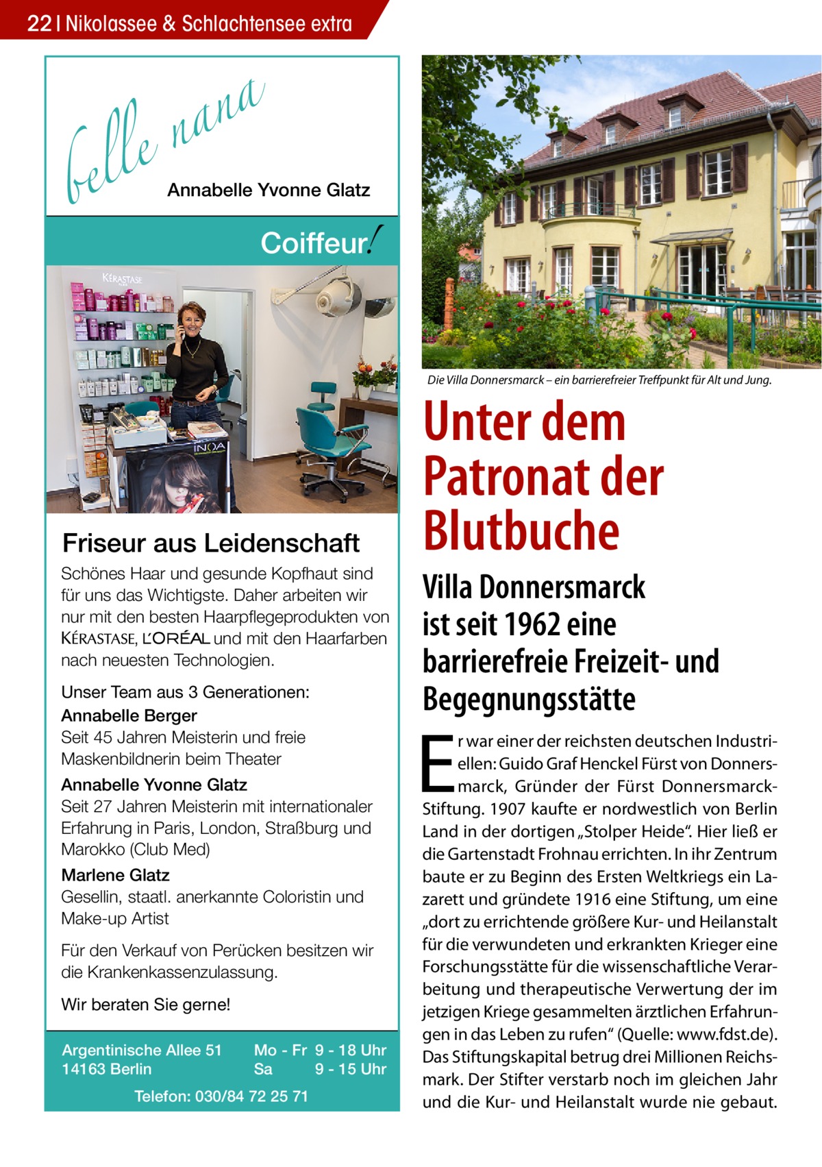 22 Nikolassee & Schlachtensee extra  a n a le n  bel  Annabelle Yvonne Glatz  !  Coiffeur  Die Villa Donnersmarck – ein barrierefreier Treffpunkt für Alt und Jung.  Friseur aus Leidenschaft Schönes Haar und gesunde Kopfhaut sind für uns das Wichtigste. Daher arbeiten wir nur mit den besten Haarpflegeprodukten von KERASTA, L’Oreal und mit den Haarfarben nach neuesten Technologien. Unser Team aus 3 Generationen: Annabelle Berger Seit 45 Jahren Meisterin und freie Maskenbildnerin beim Theater Annabelle Yvonne Glatz Seit 27 Jahren Meisterin mit internationaler Erfahrung in Paris, London, Straßburg und Marokko (Club Med) Marlene Glatz Gesellin, staatl. anerkannte Coloristin und Make-up Artist Für den Verkauf von Perücken besitzen wir die Krankenkassenzulassung. Wir beraten Sie gerne! Argentinische Allee 51 14163 Berlin  Mo - Fr 9 - 18 Uhr Sa 9 - 15 Uhr  Telefon: 030/84 72 25 71  Unter dem Patronat der Blutbuche  Villa Donnersmarck ist seit 1962 eine barrierefreie Freizeit- und Begegnungsstätte  E  r war einer der reichsten deutschen Industriellen: Guido Graf Henckel Fürst von Donnersmarck, Gründer der Fürst DonnersmarckStiftung. 1907 kaufte er nordwestlich von Berlin Land in der dortigen „Stolper Heide“. Hier ließ er die Gartenstadt Frohnau errichten. In ihr Zentrum baute er zu Beginn des Ersten Weltkriegs ein Lazarett und gründete 1916 eine Stiftung, um eine „dort zu errichtende größere Kur- und Heilanstalt für die verwundeten und erkrankten Krieger eine Forschungsstätte für die wissenschaftliche Verarbeitung und therapeutische Verwertung der im jetzigen Kriege gesammelten ärztlichen Erfahrungen in das Leben zu rufen“ (Quelle: www.fdst.de). Das Stiftungskapital betrug drei Millionen Reichsmark. Der Stifter verstarb noch im gleichen Jahr und die Kur- und Heilanstalt wurde nie gebaut.