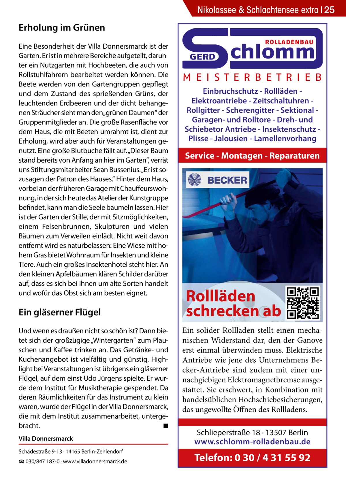 Nikolassee & Schlachtensee extra 25  Erholung im Grünen Eine Besonderheit der Villa Donnersmarck ist der Garten. Er ist in mehrere Bereiche aufgeteilt, darunter ein Nutzgarten mit Hochbeeten, die auch von Rollstuhlfahrern bearbeitet werden können. Die Beete werden von den Gartengruppen gepflegt und dem Zustand des sprießenden Grüns, der leuchtenden Erdbeeren und der dicht behangenen Sträucher sieht man den„grünen Daumen“ der Gruppenmitglieder an. Die große Rasenfläche vor dem Haus, die mit Beeten umrahmt ist, dient zur Erholung, wird aber auch für Veranstaltungen genutzt. Eine große Blutbuche fällt auf. „Dieser Baum stand bereits von Anfang an hier im Garten“, verrät uns Stiftungsmitarbeiter Sean Bussenius. „Er ist sozusagen der Patron des Hauses.“ Hinter dem Haus, vorbei an der früheren Garage mit Chauffeurswohnung, in der sich heute das Atelier der Kunstgruppe befindet, kann man die Seele baumeln lassen. Hier ist der Garten der Stille, der mit Sitzmöglichkeiten, einem Felsenbrunnen, Skulpturen und vielen Bäumen zum Verweilen einlädt. Nicht weit davon entfernt wird es naturbelassen: Eine Wiese mit hohem Gras bietet Wohnraum für Insekten und kleine Tiere. Auch ein großes Insektenhotel steht hier. An den kleinen Apfelbäumen klären Schilder darüber auf, dass es sich bei ihnen um alte Sorten handelt und wofür das Obst sich am besten eignet.  Ein gläserner Flügel Und wenn es draußen nicht so schön ist? Dann bietet sich der großzügige „Wintergarten“ zum Plauschen und Kaffee trinken an. Das Getränke- und Kuchenangebot ist vielfältig und günstig. Highlight bei Veranstaltungen ist übrigens ein gläserner Flügel, auf dem einst Udo Jürgens spielte. Er wurde dem Institut für Musiktherapie gespendet. Da deren Räumlichkeiten für das Instrument zu klein waren, wurde der Flügel in der Villa Donnersmarck, die mit dem Institut zusammenarbeitet, untergebracht. � ◾ Villa Donnersmarck Schädestraße 9-13 · 14165 Berlin-Zehlendorf ☎ 030/847 187-0 · www.villadonnersmarck.de  ROLLADENBAU  GERD  chlomm  M E I S T E R B E T R I E B Einbruchschutz - Rollläden Elektroantriebe - Zeitschaltuhren Rollgitter - Scherengitter - Sektional Garagen- und Rolltore - Dreh- und Schiebetor Antriebe - Insektenschutz Plisse - Jalousien - Lamellenvorhang  Service - Montagen - Reparaturen  Rollläden schrecken ab Ein solider Rollladen stellt einen mechanischen Widerstand dar, den der Ganove erst einmal überwinden muss. Elektrische Antriebe wie jene des Unternehmens Becker-Antriebe sind zudem mit einer unnachgiebigen Elektromagnetbremse ausgestattet. Sie erschwert, in Kombination mit handelsüblichen Hochschiebesicherungen, das ungewollte Öffnen des Rollladens. Schlieperstraße 18 · 13507 Berlin www.schlomm-rolladenbau.de  Telefon: 0 30 / 4 31 55 92