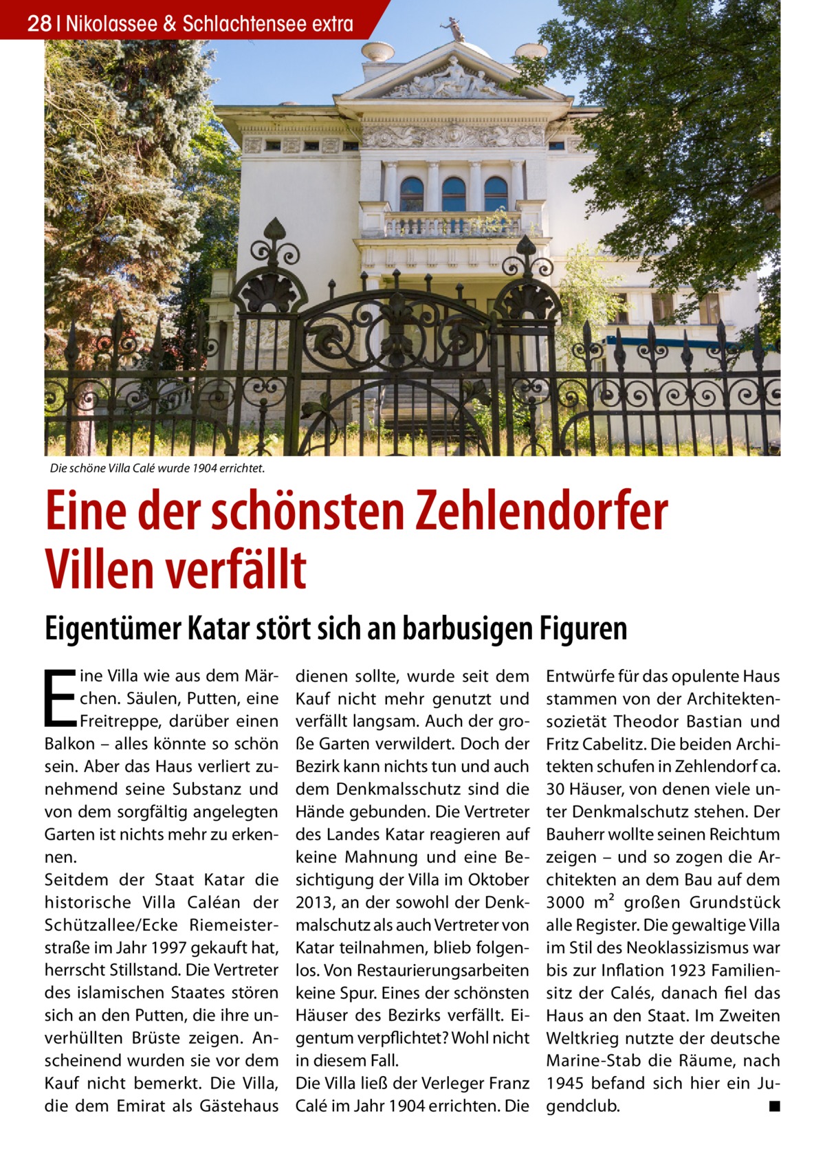 28 Nikolassee & Schlachtensee extra  Die schöne Villa Calé wurde 1904 errichtet.  Eine der schönsten Zehlendorfer Villen verfällt Eigentümer Katar stört sich an barbusigen Figuren  E  ine Villa wie aus dem Märchen. Säulen, Putten, eine Freitreppe, darüber einen Balkon – alles könnte so schön sein. Aber das Haus verliert zunehmend seine Substanz und von dem sorgfältig angelegten Garten ist nichts mehr zu erkennen. Seitdem der Staat Katar die historische Villa Caléan der Schützallee/Ecke Riemeisterstraße im Jahr 1997 gekauft hat, herrscht Stillstand. Die Vertreter des islamischen Staates stören sich an den Putten, die ihre unverhüllten Brüste zeigen. Anscheinend wurden sie vor dem Kauf nicht bemerkt. Die Villa, die dem Emirat als Gästehaus  dienen sollte, wurde seit dem Kauf nicht mehr genutzt und verfällt langsam. Auch der große Garten verwildert. Doch der Bezirk kann nichts tun und auch dem Denkmalsschutz sind die Hände gebunden. Die Vertreter des Landes Katar reagieren auf keine Mahnung und eine Besichtigung der Villa im Oktober 2013, an der sowohl der Denkmalschutz als auch Vertreter von Katar teilnahmen, blieb folgenlos. Von Restaurierungsarbeiten keine Spur. Eines der schönsten Häuser des Bezirks verfällt. Eigentum verpflichtet? Wohl nicht in diesem Fall. Die Villa ließ der Verleger Franz Calé im Jahr 1904 errichten. Die  Entwürfe für das opulente Haus stammen von der Architektensozietät Theodor Bastian und Fritz Cabelitz. Die beiden Architekten schufen in Zehlendorf ca. 30 Häuser, von denen viele unter Denkmalschutz stehen. Der Bauherr wollte seinen Reichtum zeigen – und so zogen die Architekten an dem Bau auf dem 3000 m² großen Grundstück alle Register. Die gewaltige Villa im Stil des Neoklassizismus war bis zur Inflation 1923 Familiensitz der Calés, danach fiel das Haus an den Staat. Im Zweiten Weltkrieg nutzte der deutsche Marine-Stab die Räume, nach 1945 befand sich hier ein Jugendclub. � ◾