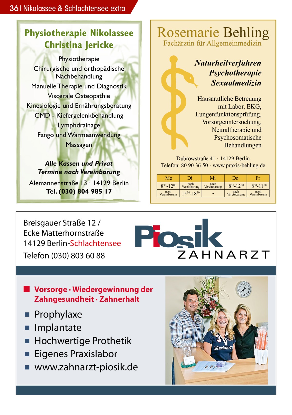 36 Nikolassee & Schlachtensee extra  Physiotherapie Nikolassee Christina Jericke  Rosemarie Behling Fachärztin für Allgemeinmedizin  Physiotherapie Chirurgische und orthopädische Nachbehandlung Manuelle Therapie und Diagnostik Viscerale Osteopathie Kinesiologie und Ernährungsberatung CMD - Kiefergelenkbehandlung Lymphdrainage Fango und Wärmeanwendung Massagen Alle Kassen und Privat Termine nach Vereinbarung Alemannenstraße 13 · 14129 Berlin Tel. (030) 804 985 17  Breisgauer Straße 12 / Ecke Matterhornstraße 14129 Berlin-Schlachtensee Telefon (030) 803 60 88  ■ Vorsorge · Wiedergewinnung der Zahngesundheit · Zahnerhalt  ▪ ▪ ▪ ▪ ▪  Prophylaxe Implantate Hochwertige Prothetik Eigenes Praxislabor www.zahnarzt-piosik.de  Naturheilverfahren Psychotherapie Sexualmedizin Hausärztliche Betreuung mit Labor, EKG, Lungenfunktionsprüfung, Vorsorgeuntersuchung, Neuraltherapie und Psychosomatische Behandlungen Dubrowstraße 41 · 14129 Berlin Telefon: 80 90 36 50 · www.praxis-behling.de Mo  Di  Mi  Do  Fr  830-1200  nach Vereinbarung  nach Vereinbarung  830-1200  830-1100  1530-1830   nach Vereinbarung  nach Vereinbarung  nach Vereinbarung