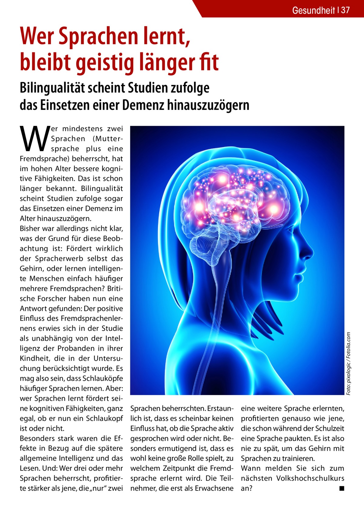 Gesundheit 37  Wer Sprachen lernt, bleibt geistig länger fit Bilingualität scheint Studien zufolge das Einsetzen einer Demenz hinauszuzögern  Foto: pixologic / Fotolia.com  W  er mindestens zwei Sprachen (Muttersprache plus eine Fremdsprache) beherrscht, hat im hohen Alter bessere kognitive Fähigkeiten. Das ist schon länger bekannt. Bilingualität scheint Studien zufolge sogar das Einsetzen einer Demenz im Alter hinauszuzögern. Bisher war allerdings nicht klar, was der Grund für diese Beobachtung ist: Fördert wirklich der Spracherwerb selbst das Gehirn, oder lernen intelligente Menschen einfach häufiger mehrere Fremdsprachen? Britische Forscher haben nun eine Antwort gefunden: Der positive Einfluss des Fremdsprachenlernens erwies sich in der Studie als unabhängig von der Intelligenz der Probanden in ihrer Kindheit, die in der Untersuchung berücksichtigt wurde. Es mag also sein, dass Schlauköpfe häufiger Sprachen lernen. Aber: wer Sprachen lernt fördert seine kognitiven Fähigkeiten, ganz egal, ob er nun ein Schlaukopf ist oder nicht. Besonders stark waren die Effekte in Bezug auf die spätere allgemeine Intelligenz und das Lesen. Und: Wer drei oder mehr Sprachen beherrscht, profitierte stärker als jene, die „nur“ zwei  Sprachen beherrschten. Erstaunlich ist, dass es scheinbar keinen Einfluss hat, ob die Sprache aktiv gesprochen wird oder nicht. Besonders ermutigend ist, dass es wohl keine große Rolle spielt, zu welchem Zeitpunkt die Fremdsprache erlernt wird. Die Teilnehmer, die erst als Erwachsene  eine weitere Sprache erlernten, profitierten genauso wie jene, die schon während der Schulzeit eine Sprache paukten. Es ist also nie zu spät, um das Gehirn mit Sprachen zu trainieren. Wann melden Sie sich zum nächsten Volkshochschulkurs an? � ◾