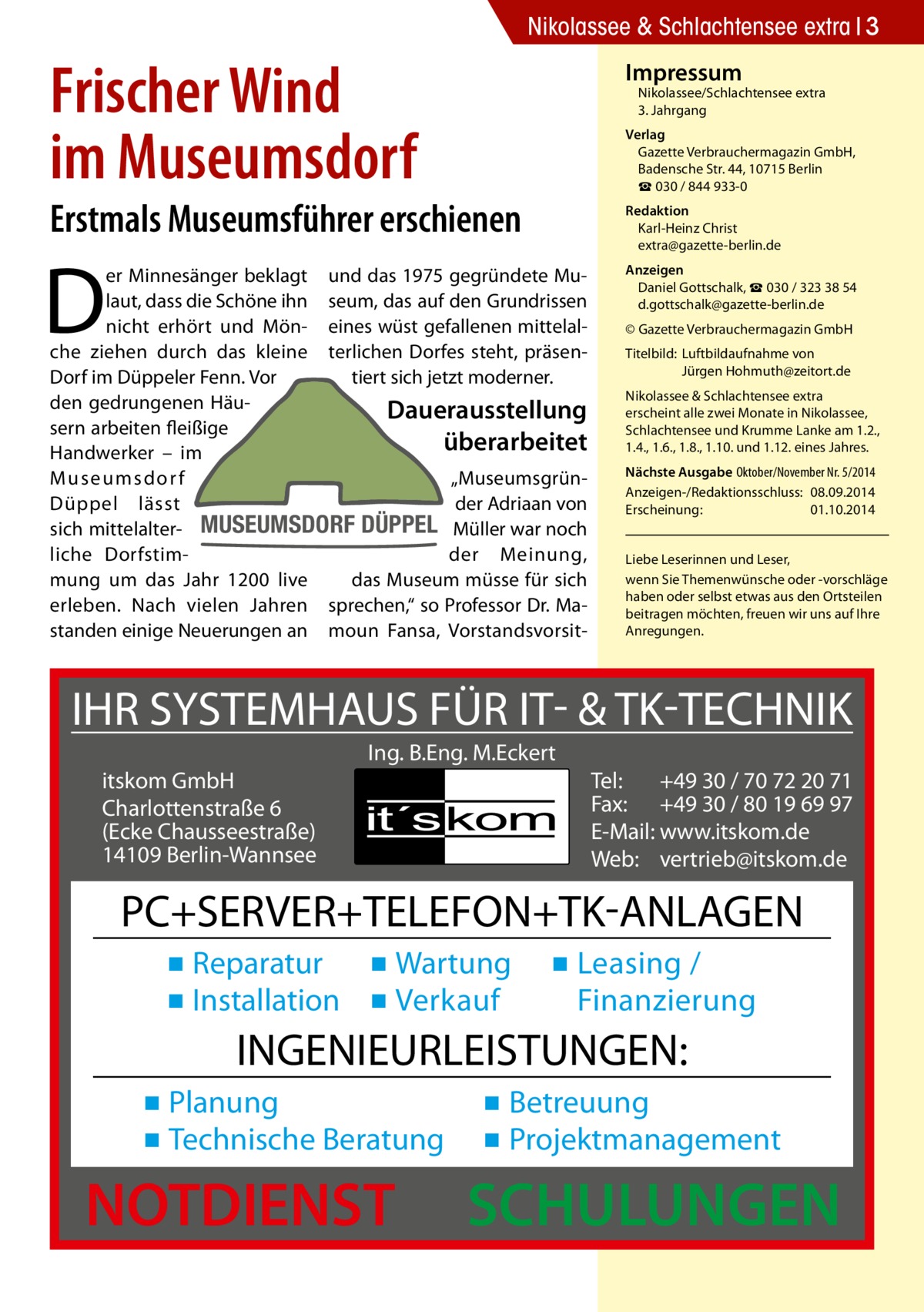 Nikolassee & Schlachtensee extra 3  Frischer Wind im Museumsdorf  Impressum  Nikolassee/Schlachtensee extra 3. Jahrgang  Verlag Gazette Verbrauchermagazin GmbH, Badensche Str. 44, 10715 Berlin ☎ 030 / 844 933-0  Erstmals Museumsführer erschienen  Redaktion Karl-Heinz Christ extra@gazette-berlin.de  D  er Minnesänger beklagt und das 1975 gegründete Mulaut, dass die Schöne ihn seum, das auf den Grundrissen nicht erhört und Mön- eines wüst gefallenen mittelalche ziehen durch das kleine terlichen Dorfes steht, präsenDorf im Düppeler Fenn. Vor tiert sich jetzt moderner. den gedrungenen HäuDaueraus­stellung sern arbeiten fleißige überarbeitet Handwerker – im „MuseumsgrünM useumsdor f der Adriaan von Düppel lässt sich mittelalter- MUSEUMSDORF DÜPPEL Müller war noch der Meinung, liche Dorfstimdas Museum müsse für sich mung um das Jahr 1200 live erleben. Nach vielen Jahren sprechen,“ so Professor Dr. Mastanden einige Neuerungen an moun Fansa, Vorstandsvorsit Anzeigen Daniel Gottschalk, ☎ 030 / 323 38 54 d.gottschalk@gazette-berlin.de © Gazette Verbrauchermagazin GmbH Titelbild:	 Luftbildaufnahme von 	 Jürgen Hohmuth@zeitort.de Nikolassee & Schlachtensee extra erscheint alle zwei Monate in Nikolassee, Schlachtensee und Krumme Lanke am 1.2., 1.4., 1.6., 1.8., 1.10. und 1.12. eines Jahres. Nächste Ausgabe 	Oktober/November Nr. 5/2014 Anzeigen-/Redaktionsschluss:	08.09.2014 Erscheinung:	01.10.2014 Liebe Leserinnen und Leser, wenn Sie Themen­wünsche oder -vorschläge haben oder selbst etwas aus den Ortsteilen beitragen möchten, freuen wir uns auf Ihre Anregungen.  IHR SYSTEMHAUS FÜR IT- & TK-TECHNIK Ing. B.Eng. M.Eckert itskom GmbH Charlottenstraße 6 (Ecke Chausseestraße) 14109 Berlin-Wannsee  Tel: +49 30 / 70 72 20 71 Fax: +49 30 / 80 19 69 97 E-Mail: www.itskom.de Web: vertrieb@itskom.de  PC+SERVER+TELEFON+TK-ANLAGEN ▪ Reparatur ▪ Wartung ▪ Installation ▪ Verkauf  ▪ Leasing / Finanzierung  INGENIEURLEISTUNGEN: ▪ Planung ▪ Technische Beratung  NOTDIENST  ▪ Betreuung ▪ Projektmanagement  SCHULUNGEN