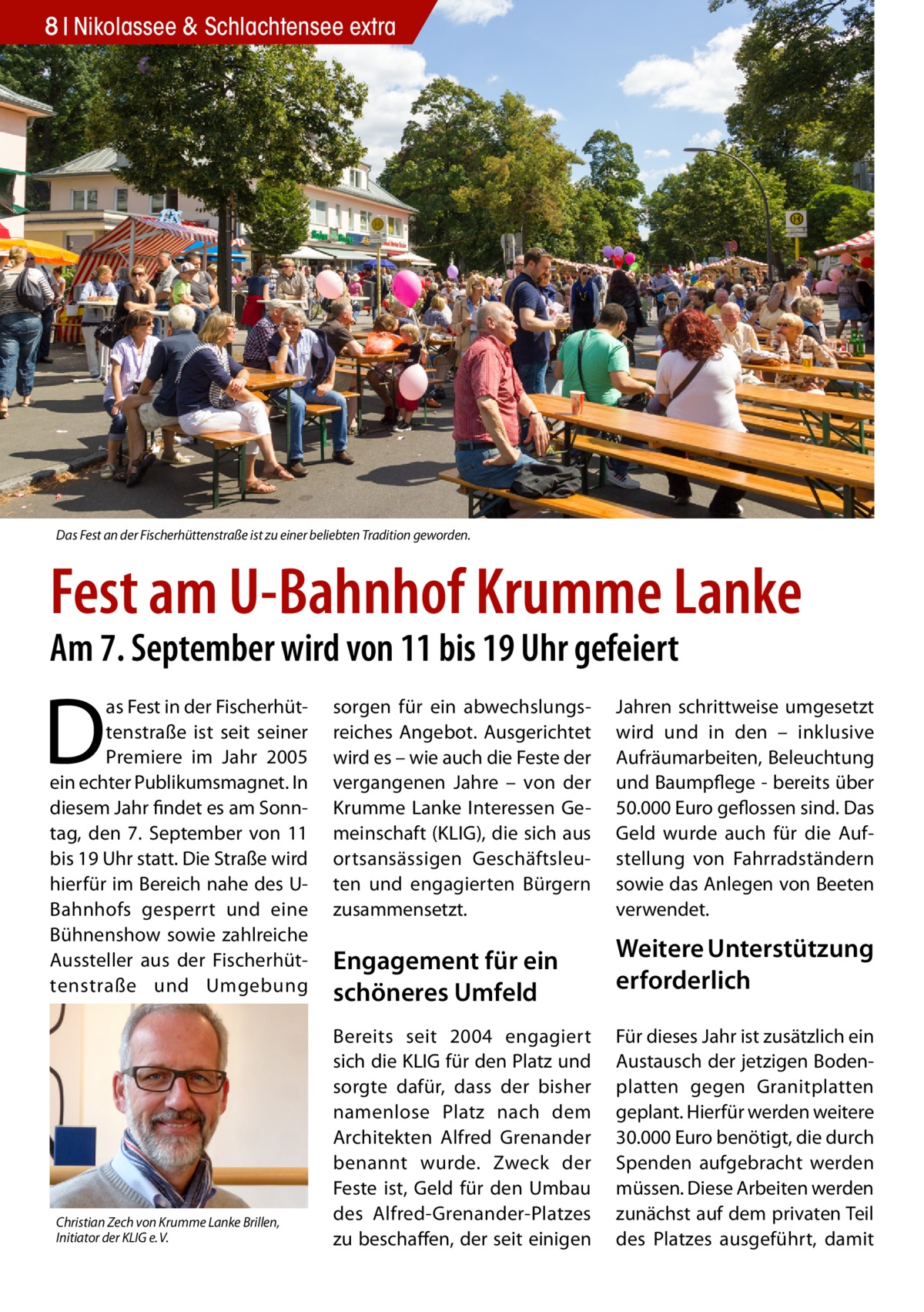 8 Nikolassee & Schlachtensee extra  Das Fest an der Fischerhüttenstraße ist zu einer beliebten Tradition geworden.  Fest am U-Bahnhof Krumme Lanke Am 7. September wird von 11 bis 19 Uhr gefeiert  D  as Fest in der Fischerhüttenstraße ist seit seiner Premiere im Jahr 2005 ein echter Publikumsmagnet. In diesem Jahr findet es am Sonntag, den 7. September von 11 bis 19 Uhr statt. Die Straße wird hierfür im Bereich nahe des UBahnhofs gesperrt und eine Bühnenshow sowie zahlreiche Aussteller aus der Fischerhüttenstraße und Umgebung  Christian Zech von Krumme Lanke Brillen, Initiator der KLIG e. V.  sorgen für ein abwechslungsreiches Angebot. Ausgerichtet wird es – wie auch die Feste der vergangenen Jahre – von der Krumme Lanke Interessen Gemeinschaft (KLIG), die sich aus ortsansässigen Geschäftsleuten und engagierten Bürgern zusammensetzt.  Engagement für ein schöneres Umfeld Bereits seit 2004 engagiert sich die KLIG für den Platz und sorgte dafür, dass der bisher namenlose Platz nach dem Architekten Alfred Grenander benannt wurde. Zweck der Feste ist, Geld für den Umbau des Alfred-Grenander-Platzes zu beschaffen, der seit einigen  Jahren schrittweise umgesetzt wird und in den – inklusive Aufräumarbeiten, Beleuchtung und Baumpflege - bereits über 50.000 Euro geflossen sind. Das Geld wurde auch für die Aufstellung von Fahrradständern sowie das Anlegen von Beeten verwendet.  Weitere Unterstützung erforderlich Für dieses Jahr ist zusätzlich ein Austausch der jetzigen Bodenplatten gegen Granitplatten geplant. Hierfür werden weitere 30.000 Euro benötigt, die durch Spenden aufgebracht werden müssen. Diese Arbeiten werden zunächst auf dem privaten Teil des Platzes ausgeführt, damit