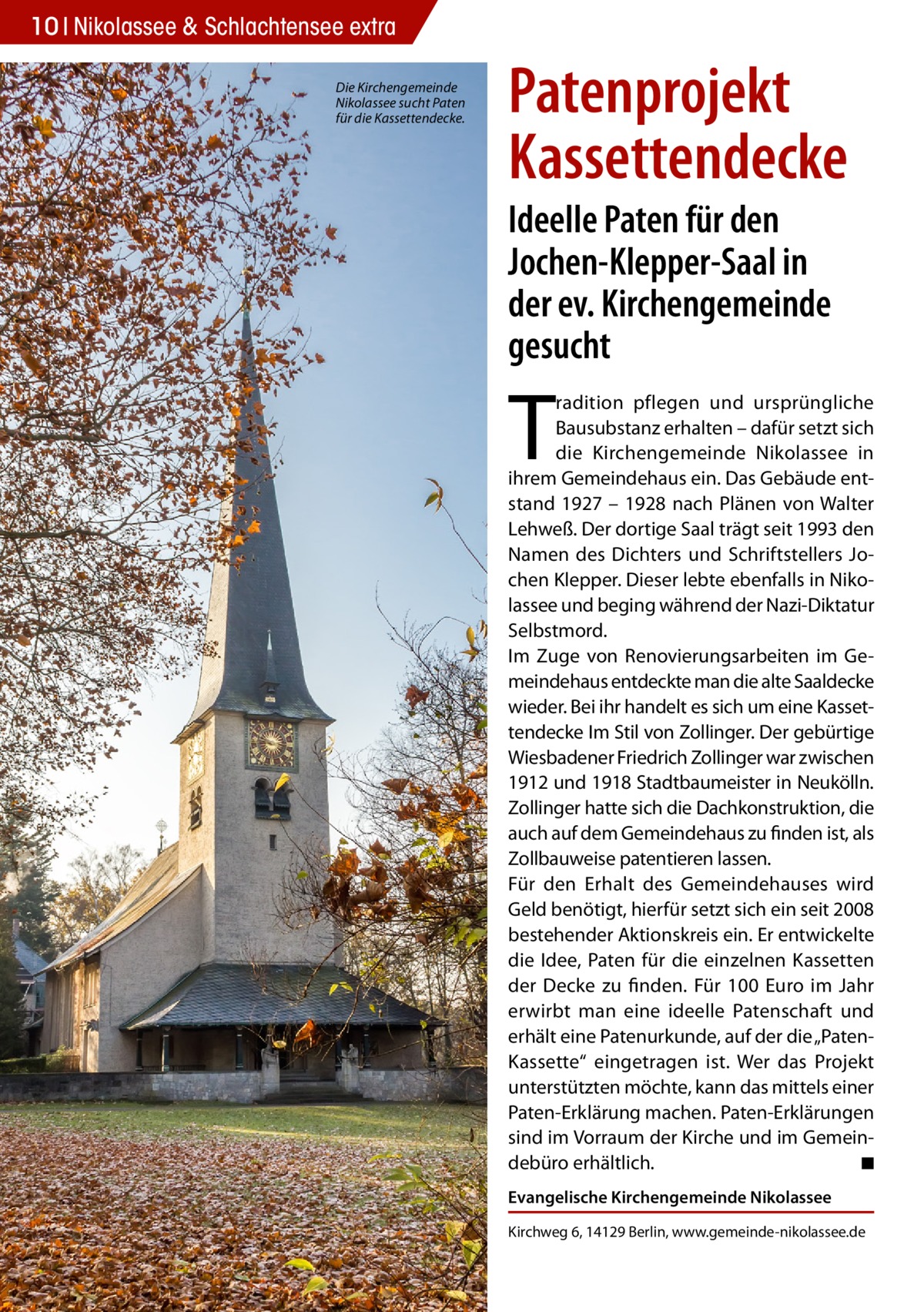 10 Nikolassee & Schlachtensee extra Die Kirchengemeinde Nikolassee sucht Paten für die Kassettendecke.  Patenprojekt Kassettendecke Ideelle Paten für den Jochen-Klepper-Saal in der ev. Kirchengemeinde gesucht  T  radition pflegen und ursprüngliche Bausubstanz erhalten – dafür setzt sich die Kirchengemeinde Nikolassee in ihrem Gemeindehaus ein. Das Gebäude entstand 1927 – 1928 nach Plänen von Walter Lehweß. Der dortige Saal trägt seit 1993 den Namen des Dichters und Schriftstellers Jochen Klepper. Dieser lebte ebenfalls in Nikolassee und beging während der Nazi-Diktatur Selbstmord. Im Zuge von Renovierungsarbeiten im Gemeindehaus entdeckte man die alte Saaldecke wieder. Bei ihr handelt es sich um eine Kassettendecke Im Stil von Zollinger. Der gebürtige Wiesbadener Friedrich Zollinger war zwischen 1912 und 1918 Stadtbaumeister in Neukölln. Zollinger hatte sich die Dachkonstruktion, die auch auf dem Gemeindehaus zu finden ist, als Zollbauweise patentieren lassen. Für den Erhalt des Gemeindehauses wird Geld benötigt, hierfür setzt sich ein seit 2008 bestehender Aktionskreis ein. Er entwickelte die Idee, Paten für die einzelnen Kassetten der Decke zu finden. Für 100 Euro im Jahr erwirbt man eine ideelle Patenschaft und erhält eine Patenurkunde, auf der die „PatenKassette“ eingetragen ist. Wer das Projekt unterstützten möchte, kann das mittels einer Paten-Erklärung machen. Paten-Erklärungen sind im Vorraum der Kirche und im Gemeindebüro erhältlich. � ◾ Evangelische Kirchengemeinde Nikolassee Kirchweg 6, 14129 Berlin, www.gemeinde-nikolassee.de