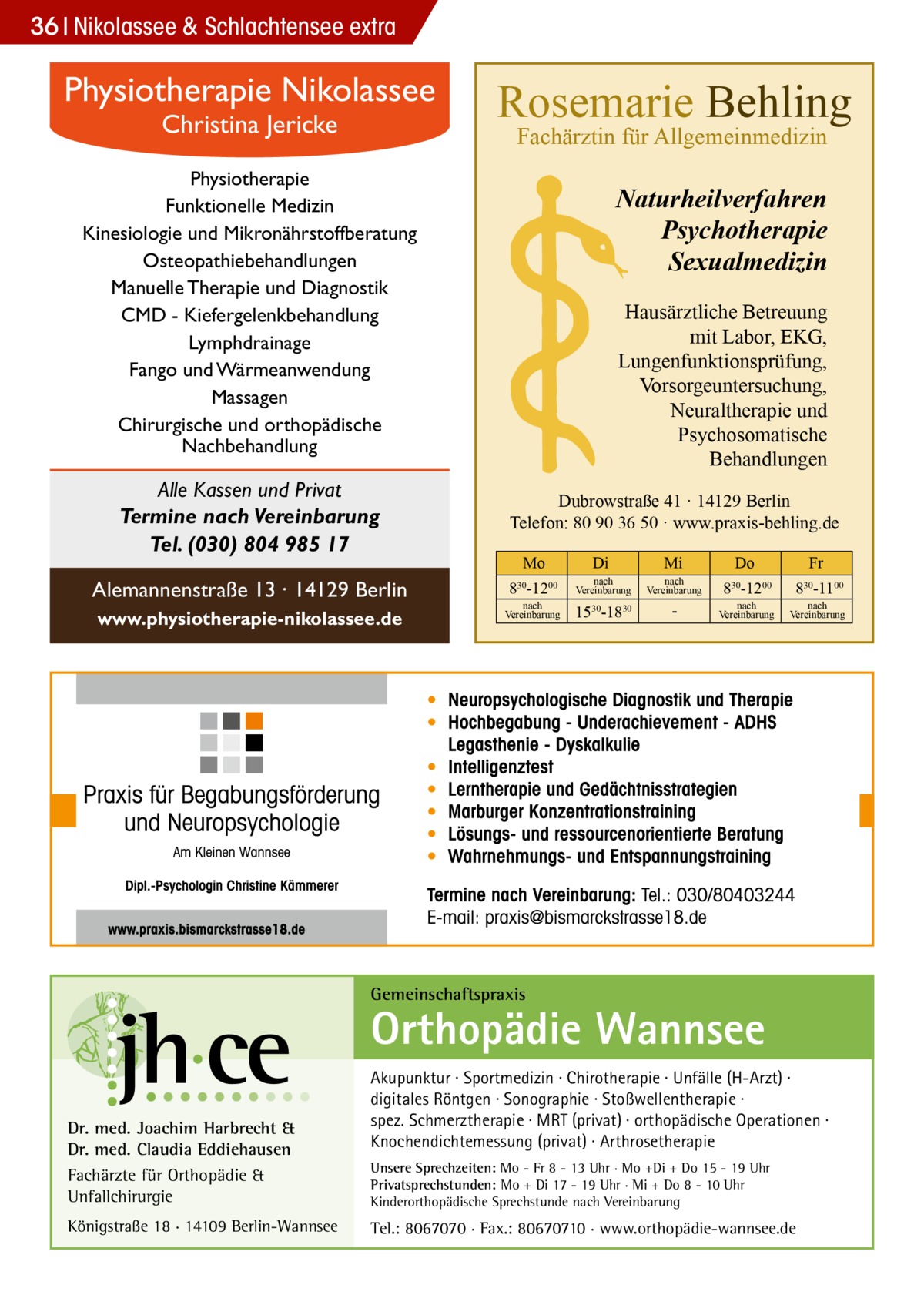 36 Nikolassee & Schlachtensee extra  Physiotherapie Nikolassee Christina Jericke  Rosemarie Behling Fachärztin für Allgemeinmedizin  Physiotherapie Funktionelle Medizin Kinesiologie und Mikronährstoffberatung Osteopathiebehandlungen Manuelle Therapie und Diagnostik CMD - Kiefergelenkbehandlung Lymphdrainage Fango und Wärmeanwendung Massagen Chirurgische und orthopädische Nachbehandlung  Alle Kassen und Privat Termine nach Vereinbarung Tel. (030) 804 985 17 Alemannenstraße 13 · 14129 Berlin www.physiotherapie-nikolassee.de  Naturheilverfahren Psychotherapie Sexualmedizin Hausärztliche Betreuung mit Labor, EKG, Lungenfunktionsprüfung, Vorsorgeuntersuchung, Neuraltherapie und Psychosomatische Behandlungen Dubrowstraße 41 · 14129 Berlin Telefon: 80 90 36 50 · www.praxis-behling.de Mo  Di  Mi  Do  Fr  830-1200  nach Vereinbarung  nach Vereinbarung  830-1200  830-1100  1530-1830   nach Vereinbarung  nach Vereinbarung  nach Vereinbarung  Gemeinschaftspraxis  Orthopädie Wannsee Dr. med. Joachim Harbrecht & Dr. med. Claudia Eddiehausen Fachärzte für Orthopädie & Unfallchirurgie Königstraße 18 · 14109 Berlin-Wannsee  Akupunktur · Sportmedizin · Chirotherapie · Unfälle (H-Arzt) · digitales Röntgen · Sonographie · Stoßwellentherapie · spez. Schmerztherapie · MRT (privat) · orthopädische Operationen · Knochendichtemessung (privat) · Arthrosetherapie Unsere Sprechzeiten: Mo - Fr 8 - 13 Uhr · Mo +Di + Do 15 - 19 Uhr Privatsprechstunden: Mo + Di 17 - 19 Uhr · Mi + Do 8 - 10 Uhr Kinderorthopädische Sprechstunde nach Vereinbarung  Tel.: 8067070 · Fax.: 80670710 · www.orthopädie-wannsee.de