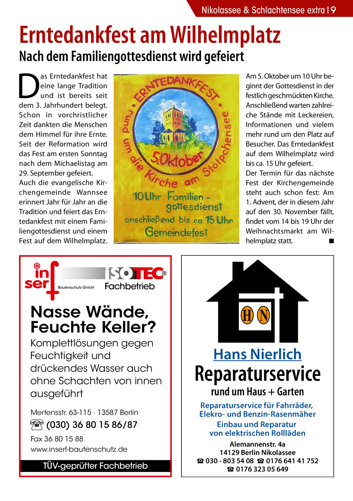 Nikolassee & Schlachtensee extra 9  Erntedankfest am Wilhelmplatz Nach dem Familiengottesdienst wird gefeiert  D  as Erntedankfest hat eine lange Tradition und ist bereits seit dem 3. Jahrhundert belegt. Schon in vorchristlicher Zeit dankten die Menschen dem Himmel für ihre Ernte. Seit der Reformation wird das Fest am ersten Sonntag nach dem Michaelistag am 29. September gefeiert. Auch die evangelische Kirchengemeinde Wannsee erinnert Jahr für Jahr an die Tradition und feiert das Erntedankfest mit einem Familiengottesdienst und einem Fest auf dem Wilhelmplatz.  Bautenschutz GmbH  Am 5. Oktober um 10 Uhr beginnt der Gottesdienst in der festlich geschmückten Kirche. Anschließend warten zahlreiche Stände mit Leckereien, Informationen und vielem mehr rund um den Platz auf Besucher. Das Erntedankfest auf dem Wilhelmplatz wird bis ca. 15 Uhr gefeiert. Der Termin für das nächste Fest der Kirchengemeinde steht auch schon fest: Am 1. Advent, der in diesem Jahr auf den 30. November fällt, findet vom 14 bis 19 Uhr der Weihnachtsmarkt am Wilhelmplatz statt. � ◾  Fachbetrieb  Nasse Wände, Feuchte Keller? Komplettlösungen gegen Feuchtigkeit und drückendes Wasser auch ohne Schachten von innen ausgeführt Mertensstr. 63-115 · 13587 Berlin  (030) 36 80 15 86/87 Fax 36 80 15 88 www.inserf-bautenschutz.de  TÜV-geprüfter Fachbetrieb  H N Hans Nierlich  Reparaturservice rund um Haus + Garten  Reparaturservice für Fahrräder, Elekro- und Benzin-Rasenmäher Einbau und Reparatur von elektrischen Rollläden Alemannenstr. 4a 14129 Berlin Nikolassee ☎ 030 - 803 54 08 ☎ 0176 641 41 752 ☎ 0176 323 05 649