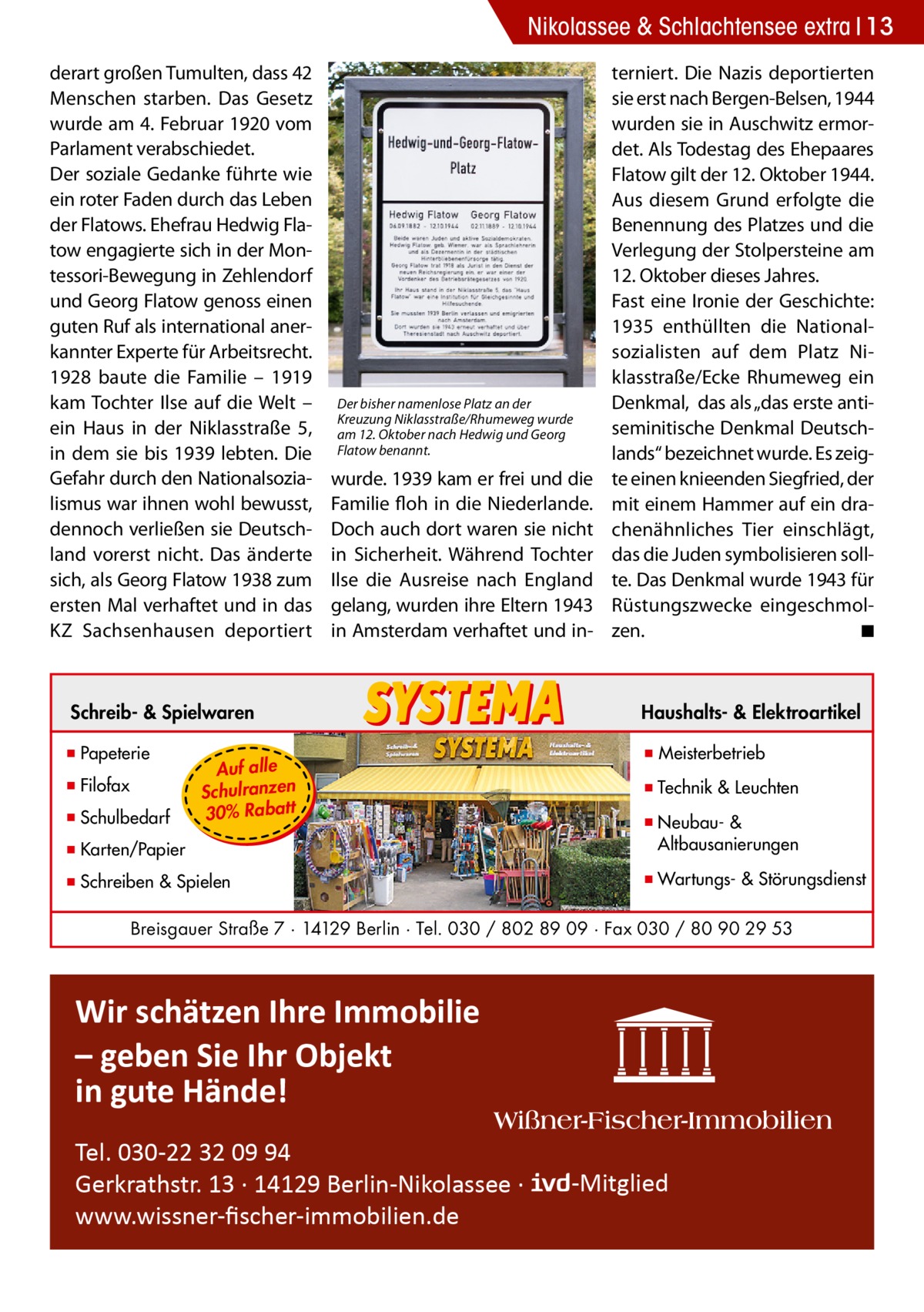 Nikolassee & Schlachtensee extra 13 derart großen Tumulten, dass 42 Menschen starben. Das Gesetz wurde am 4. Februar 1920 vom Parlament verabschiedet. Der soziale Gedanke führte wie ein roter Faden durch das Leben der Flatows. Ehefrau Hedwig Flatow engagierte sich in der Montessori-Bewegung in Zehlendorf und Georg Flatow genoss einen guten Ruf als international anerkannter Experte für Arbeitsrecht. 1928 baute die Familie – 1919 kam Tochter Ilse auf die Welt – ein Haus in der Niklasstraße 5, in dem sie bis 1939 lebten. Die Gefahr durch den Nationalsozialismus war ihnen wohl bewusst, dennoch verließen sie Deutschland vorerst nicht. Das änderte sich, als Georg Flatow 1938 zum ersten Mal verhaftet und in das KZ Sachsenhausen deportiert  Der bisher namenlose Platz an der Kreuzung Niklasstraße/Rhumeweg wurde am 12. Oktober nach Hedwig und Georg Flatow benannt.  wurde. 1939 kam er frei und die Familie floh in die Niederlande. Doch auch dort waren sie nicht in Sicherheit. Während Tochter Ilse die Ausreise nach England gelang, wurden ihre Eltern 1943 in Amsterdam verhaftet und in terniert. Die Nazis deportierten sie erst nach Bergen-Belsen, 1944 wurden sie in Auschwitz ermordet. Als Todestag des Ehepaares Flatow gilt der 12. Oktober 1944. Aus diesem Grund erfolgte die Benennung des Platzes und die Verlegung der Stolpersteine am 12. Oktober dieses Jahres. Fast eine Ironie der Geschichte: 1935 enthüllten die Nationalsozialisten auf dem Platz Niklasstraße/Ecke Rhumeweg ein Denkmal, das als „das erste antiseminitische Denkmal Deutschlands“ bezeichnet wurde. Es zeigte einen knieenden Siegfried, der mit einem Hammer auf ein drachenähnliches Tier einschlägt, das die Juden symbolisieren sollte. Das Denkmal wurde 1943 für Rüstungszwecke eingeschmolzen. � ◾  Schreib- & Spielwaren  Haushalts- & Elektroartikel  ▪ Papeterie  ▪ Meisterbetrieb  ▪ Filofax ▪ Schulbedarf  Auf alle Schulranzen 30% Rabatt  ▪ Technik & Leuchten  ▪ Karten/Papier  ▪ Neubau- & ▪ Altbausanierungen  ▪ Schreiben & Spielen  ▪ Wartungs- & Störungsdienst  Breisgauer Straße 7 · 14129 Berlin · Tel. 030 / 802 89 09 · Fax 030 / 80 90 29 53  Wir schätzen Ihre Immobilie – geben Sie Ihr Objekt in gute Hände! Tel. 030-22 32 09 94 Gerkrathstr. 13 · 14129 Berlin-Nikolassee · www.wissner-ﬁscher-immobilien.de  -Mitglied